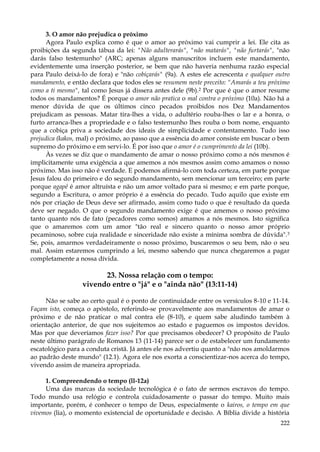 3. O amor não prejudica o próximo
Agora Paulo explica como é que o amor ao próximo vai cumprir a lei. Ele cita as
proibições da segunda tábua da lei: "Não adulterarás", "não matarás", "não furtarás", "não
darás falso testemunho" (ARC; apenas alguns manuscritos incluem este mandamento,
evidentemente uma inserção posterior, se bem que não haveria nenhuma razão especial
para Paulo deixá-lo de fora) e "não cobiçarás" (9a). A estes ele acrescenta e qualquer outro
mandamento, e então declara que todos eles se resumem neste preceito: "Amarás a teu próximo
como a ti mesmo", tal como Jesus já dissera antes dele (9b).2 Por que é que o amor resume
todos os mandamentos? É porque o amor não pratica o mal contra o próximo (10a). Não há a
menor dúvida de que os últimos cinco pecados proibidos nos Dez Mandamentos
prejudicam as pessoas. Matar tira-lhes a vida, o adultério rouba-lhes o lar e a honra, o
furto arranca-lhes a propriedade e o falso testemunho lhes rouba o bom nome, enquanto
que a cobiça priva a sociedade dos ideais de simplicidade e contentamento. Tudo isso
prejudica (kakos, mal) o próximo, ao passo que a essência do amor consiste em buscar o bem
supremo do próximo e em servi-lo. É por isso que o amor é o cumprimento da lei (10b).
Às vezes se diz que o mandamento de amar o nosso próximo como a nós mesmos é
implicitamente uma exigência a que amemos a nós mesmos assim como amamos o nosso
próximo. Mas isso não é verdade. E podemos afirmá-lo com toda certeza, em parte porque
Jesus falou do primeiro e do segundo mandamento, sem mencionar um terceiro; em parte
porque agapê é amor altruísta e não um amor voltado para si mesmo; e em parte porque,
segundo a Escritura, o amor próprio é a essência do pecado. Tudo aquilo que existe em
nós por criação de Deus deve ser afirmado, assim como tudo o que é resultado da queda
deve ser negado. O que o segundo mandamento exige é que amemos o nosso próximo
tanto quanto nós de fato (pecadores como somos) amamos a nós mesmos. Isto significa
que o amaremos com um amor "tão real e sincero quanto o nosso amor próprio
pecaminoso, sobre cuja realidade e sinceridade não existe a mínima sombra de dúvida". 3
Se, pois, amarmos verdadeiramente o nosso próximo, buscaremos o seu bem, não o seu
mal. Assim estaremos cumprindo a lei, mesmo sabendo que nunca chegaremos a pagar
completamente a nossa dívida.

23. Nossa relação com o tempo:
vivendo entre o "já" e o "ainda não" (13:11-14)
Não se sabe ao certo qual é o ponto de continuidade entre os versículos 8-10 e 11-14.
Façam isto, começa o apóstolo, referindo-se provavelmente aos mandamentos de amar o
próximo e de não praticar o mal contra ele (8-10), e quem sabe aludindo também à
orientação anterior, de que nos sujeitemos ao estado e paguemos os impostos devidos.
Mas por que deveríamos fazer isso? Por que precisamos obedecer? O propósito de Paulo
neste último parágrafo de Romanos 13 (11-14) parece ser o de estabelecer um fundamento
escatológico para a conduta cristã. Já antes ele nos advertiu quanto a "não nos amoldarmos
ao padrão deste mundo" (12.1). Agora ele nos exorta a conscientizar-nos acerca do tempo,
vivendo assim de maneira apropriada.
1. Compreendendo o tempo (ll-12a)
Uma das marcas da sociedade tecnológica é o fato de sermos escravos do tempo.
Todo mundo usa relógio e controla cuidadosamente o passar do tempo. Muito mais
importante, porém, é conhecer o tempo de Deus, especialmente o kairos, o tempo em que
vivemos (lia), o momento existencial de oportunidade e decisão. A Bíblia divide a história
222

 