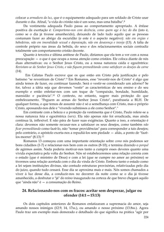 colocar a armadura da luz, que é o equipamento adequado para um soldado de Cristo usar
durante o dia. Afinal, "a vida do cristão não é um sono, mas uma batalha".8
Da vestimenta adequada Paulo passa ao comportamento apropriado. A ênfase
positiva da exortação é: Comportemo-nos com decência, como quem age à luz do dia (isto é,
como se o dia já tivesse amanhecido), deixando de lado tudo aquilo que as pessoas
costumam fazer ao abrigo da escuridão (e este é o aspecto negativo): não em orgias e
bebedeiras, não em imoralidade sexual e depravação, não em desavença e inveja (13). A falta de
controle próprio nas áreas da bebida, do sexo e dos relacionamentos sociais contradiz
totalmente um comportamento cristão decente.
Quanto à terceira e última antítese de Paulo, diríamos que ela tem a ver com a nossa
preocupação — o que é que ocupa a nossa atenção como cristãos. Ele coloca diante de nós
duas alternativas: ou o Senhor Jesus Cristo, ou a nossa natureza caída e egocêntrica:
Revistam-se do Senhor Jesus Cristo, e não fiquem premeditando como satisfazer os desejos da carne
(14).
Em Gálatas Paulo escreve que os que estão em Cristo pela justificação e pelo
batismo "se revestiram de Cristo".9 Em Romanos, esse "revestir-nos de Cristo" é algo que
ainda temos de fazer, ou continuar fazendo. Será o vestir-se considerado um adorno? Se
for, talvez a idéia seja que devemos "vestir" as características de seu ensino e do seu
exemplo e então enfeitar-nos com um toque de "compaixão, bondade, humildade,
mansidão e paciência".10 O contexto, no entanto, sugere mais proteção do que
embelezamento. "Peguem as armas do Senhor Jesus Cristo", parafraseia a BLH. De
qualquer forma, o que temos de assumir não é só a semelhança com Cristo, mas o próprio
Cristo, apossando-nos dele e "vivendo submissos a ele como Senhor".''
Em contraste com a beleza e a proteção da vestimenta que é Cristo, Paulo refere-se a
nossa natureza feia e egocêntrica (sarx). Ela não apenas não foi erradicada, mas ainda
continua lá, inflexível. E não pára de fazer suas exigências. Quanto a isso, a orientação é
clara: devemos não somente recusar-nos a satisfazer os seus desejos, como também não
ficar premeditando como fazê-lo, não "tomar providências" para corresponder a tais desejos;
pelo contrário, o apóstolo exorta-nos a repudiá-los sem piedade — aliás, a ponto de "fazêlos morrer" (8.13).12
Romanos 13 começou com uma importante orientação sobre como nós podemos ser
bons cidadãos (1-7) e relacionar-nos bem com os outros (8-10); e termina dizendo o porquê
de agirmos assim. Nada poderia motivar-nos tanto a cumprir esses deveres quanto uma
vivida expectativa pela volta do Senhor. Nós só estabeleceremos uma relação correta com
o estado (que é ministro de Deus) e com a lei (que se cumpre no amor ao próximo) se
tivermos uma relação acertada com o dia da vinda de Cristo. Embora tanto o estado como
a lei sejam instituições divinas, são contudo estruturas provisórias, relativizadas pelo dia
do juízo, quando tudo cessará. Esse dia se aproxima mais e mais. Nós somos chamados a
viver à luz desse dia, a conduzir-nos no decorrer da noite como se o dia já tivesse
amanhecido, a desfrutar o "já" do reino inaugurado na certeza de que breve chegará aquilo
que "ainda não" é — a consumação do Reino.

24. Relacionando-nos com os fracos: aceitar sem desprezar, julgar ou
ofender (14:1—15:13)
Os dois capítulos anteriores de Romanos enfatizaram a supremacia do amor, seja
amando nossos inimigos (12.9, 14, 17ss.), ou amando o nosso próximo (13.8ss.). Agora
Paulo traz um exemplo mais demorado e detalhado do que significa na prática "agir por
224

 
