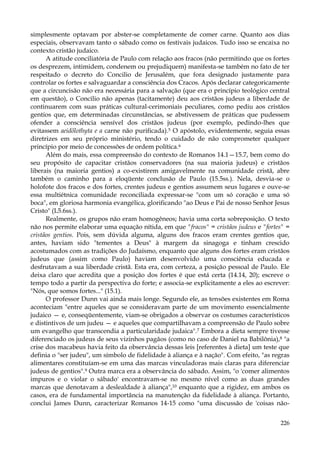 simplesmente optavam por abster-se completamente de comer carne. Quanto aos dias
especiais, observavam tanto o sábado como os festivais judaicos. Tudo isso se encaixa no
contexto cristão judaico.
A atitude conciliatória de Paulo com relação aos fracos (não permitindo que os fortes
os desprezem, intimidem, condenem ou prejudiquem) manifesta-se também no fato de ter
respeitado o decreto do Concilio de Jerusalém, que fora designado justamente para
controlar os fortes e salvaguardar a consciência dos Cracos. Após declarar categoricamente
que a circuncisão não era necessária para a salvação (que era o princípio teológico central
em questão), o Concilio não apenas (tacitamente) deu aos cristãos judeus a liberdade de
continuarem com suas práticas cultural-cerimoniais peculiares, como pediu aos cristãos
gentios que, em determinadas circunstâncias, se abstivessem de práticas que pudessem
ofender a consciência sensível dos cristãos judeus (por exemplo, pedindo-lhes que
evitassem aeidõlothyta e a carne não purificada).5 O apóstolo, evidentemente, seguia essas
diretrizes em seu próprio ministério, tendo o cuidado de não comprometer qualquer
princípio por meio de concessões de ordem política.6
Além do mais, essa compreensão do contexto de Romanos 14.1—15.7, bem como do
seu propósito de capacitar cristãos conservadores (na sua maioria judeus) e cristãos
liberais (na maioria gentios) a co-existirem amigavelmente na comunidade cristã, abre
também o caminho para a eloqüente conclusão de Paulo (15.5ss.). Nela, desvia-se o
holofote dos fracos e dos fortes, crentes judeus e gentios assumem seus lugares e ouve-se
essa multiétnica comunidade reconciliada expressar-se "com um só coração e uma só
boca", em gloriosa harmonia evangélica, glorificando "ao Deus e Pai de nosso Senhor Jesus
Cristo" (L5.6ss.).
Realmente, os grupos não eram homogêneos; havia uma corta sobreposição. O texto
não nos permite elaborar uma equação nítida, em que "fracos" = cristãos judeus e "fortes" =
cristãos gentios. Pois, sem dúvida alguma, alguns dos fracos eram crentes gentios que,
antes, haviam sido "tementes a Deus" à margem da sinagoga e tinham crescido
acostumados com as tradições do Judaísmo, enquanto que alguns dos fortes eram cristãos
judeus que (assim como Paulo) haviam desenvolvido uma consciência educada e
desfrutavam a sua liberdade cristã. Esta era, com certeza, a posição pessoal de Paulo. Ele
deixa claro que acredita que a posição dos fortes é que está certa (14.14, 20); escreve o
tempo todo a partir da perspectiva do forte; e associa-se explicitamente a eles ao escrever:
"Nós, que somos fortes..." (15.1).
O professor Dunn vai ainda mais longe. Segundo ele, as tensões existentes em Roma
aconteciam "entre aqueles que se consideravam parte de um movimento essencialmente
judaico — e, conseqüentemente, viam-se obrigados a observar os costumes característicos
e distintivos de um judeu — e aqueles que compartilhavam a compreensão de Paulo sobre
um evangelho que transcendia a particularidade judaica".7 Embora a dieta sempre tivesse
diferenciado os judeus de seus vizinhos pagãos (como no caso de Daniel na Babilônia),8 "a
crise dos macabeus havia feito da observância dessas leis [referentes à dieta] um teste que
definia o "ser judeu", um símbolo de fidelidade à aliança e à nação". Com efeito, "as regras
alimentares constituíam-se em uma das marcas vinculadoras mais claras para diferenciar
judeus de gentios".9 Outra marca era a observância do sábado. Assim, "o 'comer alimentos
impuros e o violar o sábado' encontravam-se no mesmo nível como as duas grandes
marcas que denotavam a deslealdade à aliança",10 enquanto que a rigidez, em ambos os
casos, era de fundamental importância na manutenção da fidelidade à aliança. Portanto,
conclui James Dunn, caracterizar Romanos 14-15 como "uma discussão de 'coisas não226

 