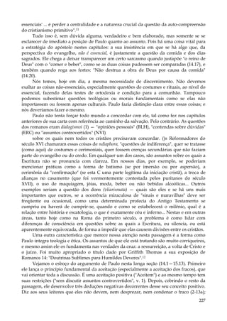 essenciais' ... é perder a centralidade e a natureza crucial da questão da auto-compreensão
do cristianismo primitivo".11
Tudo isso é, sem dúvida alguma, verdadeiro e bem elaborado, mas somente se se
esclarecer de imediato a posição de Paulo quanto ao assunto. Pois há uma coisa vital para
a estratégia do apóstolo nestes capítulos: a sua insistência em que se há algo que, da
perspectiva do evangelho, não é essencial, é justamente a questão da comida e dos dias
sagrados. Ele chega a deixar transparecer um certo sarcasmo quando justapõe "o reino de
Deus" com o "comer e beber", como se as duas coisas pudessem ser comparadas (14.17), e
também quando roga aos fortes: "Não destrua a obra de Deus por causa da comida"
(14.20).
Nós temos, hoje em dia, a mesma necessidade de discernimento. Não devemos
exaltar as coisas não-essenciais, especialmente questões de costumes e rituais, ao nível do
essencial, fazendo delas testes de ortodoxia e condição para a comunhão. Tampouco
podemos subestimar questões teológicas ou morais fundamentais como se elas não
importassem ou fossem apenas culturais. Paulo fazia distinção clara entre essas coisas; e
nós deveríamos fazer o mesmo.
Paulo não tenta forçar todo mundo a concordar com ele, tal como fez nos capítulos
anteriores de sua carta com referência ao caminho da salvação. Pelo contrário. As questões
dos romanos eram dialogismoi (1) — "opiniões pessoais" (BLH), "contendas sobre dúvidas"
(ERC) ou "assuntos controvertidos" (NVI)
sobre os quais nem todos os cristãos precisavam concordar. ()s Reformadores do
século XVI chamaram essas coisas de ndiaphora, "questões de indiferença", quer se tratasse
(como aqui) de costumes e cerimoniais, quer fossem crenças secundárias que não faziam
parte do evangelho ou do credo. Em qualquer um dos casos, são assuntos sobre os quais a
Escritura não se pronuncia com clareza. Em nossos dias, por exemplo, se poderiam
mencionar práticas como a forma de batismo (se por imersão ou por aspersão), a
cerimônia da "confirmação" (se esta C uma parte legítima da iniciação cristã), a troca de
alianças no casamento (que foi veementemente contestada pelos puritanos do século
XVII), o uso de maquiagem, jóias, moda, beber ou não bebidas alcoólicas... Outros
exemplos seriam a questão dos dons (vliarismata) — quais são eles e se há uns mais
importantes que outros, se a ocorrência miraculosa de "sinais e maravilhas" deve ser
freqüente ou ocasional, como uma determinada profecia do Antigo Testamento se
cumpriu ou haverá de cumprir-se, quando e como se estabelecerá o milênio, qual é a
relação entre história e escatologia, o que é exatamente céu e inferno... Nestas e em outras
áreas, tanto hoje como na Roma do primeiro século, o problema é como lidar com
diferenças de consciência em questões sobre as quais a Escritura, ou silencia, ou está
aparentemente equivocada, de forma a impedir que elas causem divisões entre os cristãos.
Uma outra característica que merece nossa atenção nesta passagem é a forma como
Paulo integra teologia e ética. Os assuntos de que ele está tratando são muito corriqueiros,
e mesmo assim ele os fundamenta nas verdades da cruz: a ressurreição, a volta de Cristo e
o juízo. Foi muito apropriado o título dado por Griffith Thomas a sua exposição de
Romanos 14: "Doutrinas Sublimes para Humildes Deveres".12
Vejamos o esboço do argumento de Paulo nesta longa seção (14.1—15.13). Primeiro
ele lança o princípio fundamental da aceitação (especialmente a aceitação dos fracos), que
vai orientar toda a discussão. É uma aceitação positiva ("Aceitem") e ao mesmo tempo tem
suas restrições ("sem discutir assuntos controvertidos", v. 1). Depois, cobrindo o resto da
passagem, ele desenvolve três deduções negativas decorrentes desse seu conceito positivo.
Diz aos seus leitores que eles não devem, nem desprezar, nem condenar o fraco (2-13a);
227

 