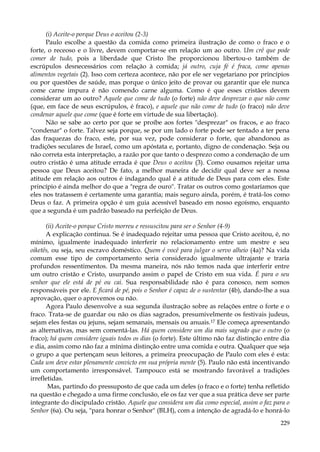 (i) Aceite-o porque Deus o aceitou (2-3)
Paulo escolhe a questão da comida como primeira ilustração de como o fraco e o
forte, o receoso e o livre, devem comportar-se em relação um ao outro. Um crê que pode
comer de tudo, pois a liberdade que Cristo lhe proporcionou libertou-o também de
escrúpulos desnecessários com relação à comida; já outro, cuja fé é fraca, come apenas
alimentos vegetais (2). Isso com certeza acontece, não por ele ser vegetariano por princípios
ou por questões de saúde, mas porque o único jeito de provar ou garantir que ele nunca
come carne impura é não comendo carne alguma. Como é que esses cristãos devem
considerar um ao outro? Aquele que come de tudo (o forte) não deve desprezar o que não come
(que, em face de seus escrúpulos, é fraco), e aquele que não come de tudo (o fraco) não deve
condenar aquele que come (que é forte em virtude de sua libertação).
Não se sabe ao certo por que se proíbe aos fortes "desprezar" os fracos, e ao fraco
"condenar" o forte. Talvez seja porque, se por um lado o forte pode ser tentado a ter pena
das fraquezas do fraco, este, por sua vez, pode considerar o forte, que abandonou as
tradições seculares de Israel, como um apóstata e, portanto, digno de condenação. Seja ou
não correta esta interpretação, a razão por que tanto o desprezo como a condenação de um
outro cristão é uma atitude errada é que Deus o aceitou (3). Como ousamos rejeitar uma
pessoa que Deus aceitou? De fato, a melhor maneira de decidir qual deve ser a nossa
atitude em relação aos outros é indagando qual é a atitude de Deus para com eles. Este
princípio é ainda melhor do que a "regra de ouro". Tratar os outros como gostaríamos que
eles nos tratassem é certamente uma garantia; mais seguro ainda, porém, é tratá-los como
Deus o faz. A primeira opção é um guia acessível baseado em nosso egoísmo, enquanto
que a segunda é um padrão baseado na perfeição de Deus.
(ii) Aceite-o porque Cristo morreu e ressuscitou para ser o Senhor (4-9)
A explicação continua. Se é inadequado rejeitar uma pessoa que Cristo aceitou, é, no
mínimo, igualmente inadequado interferir no relacionamento entre um mestre e seu
oiketês, ou seja, seu escravo doméstico. Quem é você para julgar o servo alheio (4a)? Na vida
comum esse tipo de comportamento seria considerado igualmente ultrajante e traria
profundos ressentimentos. Da mesma maneira, nós não temos nada que interferir entre
um outro cristão e Cristo, usurpando assim o papel de Cristo em sua vida. É para o seu
senhor que ele está de pé ou cai. Sua responsabilidade não é para conosco, nem somos
responsáveis por ele. E ficará de pé, pois o Senhor é capaz de o sustentar (4b), dando-lhe a sua
aprovação, quer o aprovemos ou não.
Agora Paulo desenvolve a sua segunda ilustração sobre as relações entre o forte e o
fraco. Trata-se de guardar ou não os dias sagrados, presumivelmente os festivais judeus,
sejam eles festas ou jejuns, sejam semanais, mensais ou anuais.17 Ele começa apresentando
as alternativas, mas sem comentá-las. Há quem considere um dia mais sagrado que o outro (o
fraco); há quem considere iguais todos os dias (o forte). Este último não faz distinção entre dia
e dia, assim como não faz a mínima distinção entre uma comida e outra. Qualquer que seja
o grupo a que pertençam seus leitores, a primeira preocupação de Paulo com eles é esta:
Cada um deve estar plenamente convicto em sua própria mente (5). Paulo não está incentivando
um comportamento irresponsável. Tampouco está se mostrando favorável a tradições
irrefletidas.
Mas, partindo do pressuposto de que cada um deles (o fraco e o forte) tenha refletido
na questão e chegado a uma firme conclusão, ele os faz ver que a sua prática deve ser parte
integrante do discipulado cristão. Aquele que considera um dia como especial, assim o faz para o
Senhor (6a). Ou seja, "para honrar o Senhor" (BLH), com a intenção de agradá-lo e honrá-lo
229

 