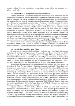 mundo perdido. Sem esta convicção, a evangelização perde todo o seu conteúdo, propósito e motivação.
2. A autenticidade do evangelho é atestada nas Escrituras
Vejamos o versículo 2: o qual [o evangelho] foi prometido por ele de antemão por meio dos
seus profetas nas Escrituras Sagradas. Quer dizer, embora Deus tenha revelado o evangelho
para os apóstolos, este não se constituiu em completa novidade para eles, pois Deus já o
havia prometido por meio de seus profetas nas Escrituras do Antigo Testamento. Existe,
com efeito, uma continuidade essencial entre o Antigo e o Novo Testamento. O próprio
Jesus deixou muito claro que as Escrituras testificavam dele, que ele era o filho do homem
do qual falava Daniel 7 e o servo sofredor referido em Isaías 53, e que, conforme estava
escrito, ele tinha de sofrer para entrar em sua glória.14 Em Atos, Pedro cita o Antigo
Testamento ao referir-se à ressurreição de Jesus, à sua exaltação e à vinda do Espírito
Santo.15 Observa-se também como Paulo argumenta com as pessoas baseado nas
Escrituras que diziam que o Cristo haveria de morrer e ressuscitar e assegurando-lhes que
este Cristo era Jesus.16 De semelhante modo, ele insistia que foi "segundo as Escrituras"
que Cristo morreu pelos nossos pecados e ressuscitou ao terceiro dia. 17 É certo, portanto,
que tanto a lei como os profetas testificaram do evangelho (3.21; cf. 1.17).
Temos, assim, motivo para ser gratos pelo fato de o evangelho de Deus ter um duplo
atestado de autenticidade, a saber: os profetas no Antigo Testamento e os apóstolos no
Novo Testamento. Os dois dão testemunho de Jesus Cristo; e é aí que Paulo quer chegar.
3. A essência do evangelho é Jesus Cristo
Se juntarmos os versículos 1 e 3, omitindo o parêntese que é o versículo 2, teremos a
declaração de que Paulo foi separado para 0 evangelho de Deus acerca de seu Filho.
Afinal, o evangelho de Deus é o "evangelho de seu Filho" (9). A boa nova de Deus é Jesus.
Conforme Lutero escreveu ao comentar este verso: "Aqui se escancaram as portas para a
compreensão das Escrituras Sagradas, ou seja, que tudo deve ser entendido em relação a
Cristo."18 Calvino, semelhantemente, diz que "o evangelho inteiro está contido em Cristo".
Portanto "apartar-se de Cristo, um passo que seja, significa afastar-se do evangelho".19
Agora Paulo descreve Cristo em duas cláusulas contrastantes: que, como homem, era
descendente de Davi, (3) e que mediante o Espírito de santidade foi declarado Filho de Deus com.
poder, pela sua ressurreição dentre os mortos: Jesus Cristo, nosso Senhor (4). Aqui há referências,
diretas ou indiretas, ao nascimento (descendente de Davi), à morte (pressuposta pela sua
ressurreição), à ressurreição dentre os mortos e ao reinado (no trono de Davi) de Jesus
Cristo. Tão bem construído é o paralelismo, e com tal cuidado, que certos estudiosos
pressupõem que Paulo esteja fazendo uso de um fragmento de algum credo antigo. Se isso
é verdade, ele agora lhe dá um endosso apostólico. O texto expressa uma antítese entre
dois títulos (semente de Davi e Filho de Deus), entre dois verbos (ele era ou "tornou-se"
descendente de Davi, mas foi declarado ou "designado" [ARA] Filho de Deus) e entre duas
expressões qualificativas (kata sarka, "segundo a carne" [ARA], e kata pneuma hagiõsynês,
literalmente, "segundo o espírito de santidade").
Vejamos primeiro os dois títulos. "Filho de Davi" era um título messiânico
reconhecido universalmente.20 O outro, "Filho de Deus", baseado particularmente em
Salmo 2.7, também o era. Mas Jesus parece que o entendia de outra forma, a julgar pela
maneira como se dirigia a Deus como "Abba, Pai" e pelo fato de referir-se a si mesmo como
"o Filho";21 isso indica que, para ele, a designação era divina e não somente messiânica. É
evidente que foi neste sentido que Paulo o empregou (não só em 1.3-4 e 9, mas também em
23

 