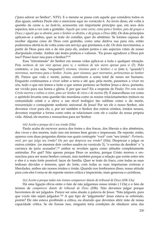 ("para adorar ao Senhor", NTV). E o mesmo se passa com aquele que considera todos os
dias iguais, embora Paulo não o mencione aqui no versículo 6. Ao invés disso, ele volta à
questão da carne e, ao fazê-lo, acrescenta um importante princípio que, em seus dois
aspectos, tem a ver com a gratidão. Aquele que come carne, come para o Senhor, pois dá graças a
Deus; e aquele que se abstém, para o Senhor se abstém, e dá graças a Deus (6b). Os dois princípios
aplicam-se a ambos, quer se trate do comilão, quer do abstêmio. Se formos capazes de
receber alguma coisa de Deus com gratidão, como uma dádiva sua para nós, então
poderemos ofertá-la de volta como um serviço que prestamos a ele. Os dois movimentos, a
partir de Deus para nós e de nós para ele, andam juntos e são aspectos vitais de nosso
discipulado cristão. Ambos são testes práticos e valiosos. "Eu posso agradecer a Deus por
isso? Posso fazer isso para o Senhor?"18
Essa "intromissão" do Senhor em nossas vidas aplica-se a toda e qualquer situação.
Pois nenhum de nós vive apenas para si, e nenhum de nós morre apenas para si (7). Pelo
contrário, se (ou seja, "enquanto") vivemos, vivemos para o Senhor; e se (isto é, "quando")
morremos, morremos para o Senhor. Assim, quer vivamos, quer morramos, pertencemos ao Senhor
(8). Parece que vida e morte, juntas, constituem a soma total de nosso ser humano.
Enquanto continuamos a viver sobre a terra e até que, pela morte, passemos a viver no
céu, tudo o que nós temos e tudo o que somos pertence ao Senhor Jesus e deve, portanto,
ser vivido para sua honra e glória. E por que isso? Eis a resposta de Paulo: Por esta razão
Cristo morreu e voltou a viver, para ser Senhor de vivos e de mortos (9). É maravilhoso ver como
o apóstolo levanta uma questão tão mundana como os nossos relacionamentos mútuos na
comunidade cristã e a eleva a um nível teológico tão sublime como o da morte,
ressurreição e conseqüente senhorio universal de Jesus! Por ser ele o nosso Senhor, nós
devemos viver para ele; e, por ser também o Senhor dos outros cristãos, irmãos nossos,
devemos respeitar a forma como estes se relacionam com ele e cuidar da nossa própria
vida. Afinal, ele morreu e ressuscitou para ser Senhor.
(iii) Aceite-o porque ele é seu irmão (10a)
Paulo acaba de escrever acerca dos fortes e dos fracos, dos liberais e dos abstêmios,
dos vivos e dos mortos, tudo isso em termos bem gerais e impessoais. De repente, então,
aparece com duas perguntas diretas nas quais contrapõe "você" com "seu irmão": Portanto,
você, por que julga seu irmão? Ou por que despreza seu irmão? (10a). Desprezar e julgar os
outros cristãos (os mesmos dois verbos usados no versículo 3), "o sorriso de desdém" e "a
carranca de juízo acusador",19 ambos se revelam agora como atitudes completamente
anômalas. Por quê? Não apenas porque Deus os aceitou, porque Cristo morreu e ressuscitou para ser nosso Senhor comum, mas também porque a relação que existe entre nós
e eles é a mais forte possível: laços de família. Quer se trate do fraco, com todas as suas
tediosas dúvidas e temores, quer do forte, com todas as suas impetuosas certezas e
liberdades, ambos são nossos irmãos e irmãs. Quando nos lembramos disso, nossa atitude
para com eles I orna-se de repente menos crítica e impaciente, mais generosa e carinhosa.
(iv) Aceite-o porque todos nós iremos comparecer diante do tribunal de Deus (10b-13a)
Há uma ligação óbvia entre o fato de não julgarmos nosso irmão ( I Oa) e o fato de
termos de comparecer diante do tribunal de Deus (10b). Não devemos julgar porque
haveremos de ser julgados. Parece ser uma alusão à palavra de Jesus: "Não julguem, para
que vocês não sejam julgados."20 A que tipo de "julgamento" Jesus estava se referindo,
porém? Ele não estava proibindo a crítica, ou dizendo que devemos abrir mão de nossa
capacidade crítica. Se ele fizesse isso, ninguém teria condições de obedecer uma das
230

 