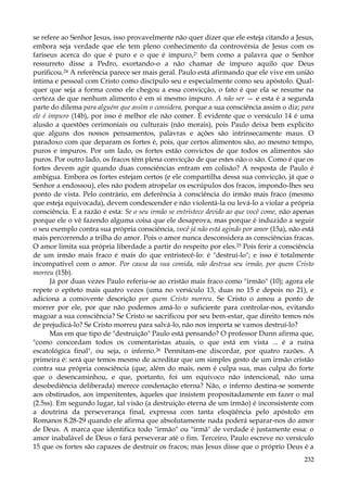 se refere ao Senhor Jesus, isso provavelmente não quer dizer que ele esteja citando a Jesus,
embora seja verdade que ele tem pleno conhecimento da controvérsia de Jesus com os
fariseus acerca do que é puro e o que é impuro,2' bem como a palavra que o Senhor
ressurreto disse a Pedro, exortando-o a não chamar de impuro aquilo que Deus
purificou.24 A referência parece ser mais geral. Paulo está afirmando que ele vive em união
íntima e pessoal com Cristo como discípulo seu e especialmente como seu apóstolo. Qualquer que seja a forma como ele chegou a essa convicção, o fato é que ela se resume na
certeza de que nenhum alimento é em si mesmo impuro. A não ser — e esta é a segunda
parte do dilema para alguém que assim o considera, porque a sua consciência assim o diz; para
ele é impuro (14b), por isso é melhor ele não comer. É evidente que o versículo 14 é uma
alusão a questões cerimoniais ou culturais (não morais), pois Paulo deixa bem explícito
que alguns dos nossos pensamentos, palavras e ações são intrinsecamente maus. O
paradoxo com que deparam os fortes é, pois, que certos alimentos são, ao mesmo tempo,
puros e impuros. Por um lado, os fortes estão convictos de que todos os alimentos são
puros. Por outro lado, os fracos têm plena convicção de que estes não o são. Como é que os
fortes devem agir quando duas consciências entram em colisão? A resposta de Paulo é
ambígua. Embora os fortes estejam certos (e ele compartilha dessa sua convicção, já que o
Senhor a endossou), eles não podem atropelar os escrúpulos dos fracos, impondo-lhes seu
ponto de vista. Pelo contrário, em deferência à consciência do irmão mais fraco (mesmo
que esteja equivocada), devem condescender e não violentá-la ou levá-lo a violar a própria
consciência. E a razão é esta: Se o seu irmão se entristece devido ao que você come, não apenas
porque ele o vê fazendo alguma coisa que ele desaprova, mas porque é induzido a seguir
o seu exemplo contra sua própria consciência, você já não está agindo por amor (15a), não está
mais percorrendo a trilha do amor. Pois o amor nunca desconsidera as consciências fracas.
O amor limita sua própria liberdade a partir do respeito por eles.25 Pois ferir a consciência
de um irmão mais fraco é mais do que entristecê-lo: é "destruí-lo"; e isso é totalmente
incompatível com o amor. Por causa da sua comida, não destrua seu irmão, por quem Cristo
morreu (15b).
Já por duas vezes Paulo referiu-se ao cristão mais fraco como "irmão" (10); agora ele
repete o epíteto mais quatro vezes (uma no versículo 13, duas no 15 e depois no 21), e
adiciona a comovente descrição por quem Cristo morreu. Se Cristo o amou a ponto de
morrer por ele, por que não podemos amá-lo o suficiente para controlar-nos, evitando
magoar a sua consciência? Se Cristo se sacrificou por seu bem-estar, que direito temos nós
de prejudicá-lo? Se Cristo morreu para salvá-lo, não nos importa se vamos destruí-lo?
Mas em que tipo de "destruição" Paulo está pensando? O professor Dunn afirma que,
"como concordam todos os comentaristas atuais, o que está em vista ... é a ruína
escatológica final", ou seja, o inferno.26 Permitam-me discordar, por quatro razões. A
primeira é: será que temos mesmo de acreditar que um simples gesto de um irmão cristão
contra sua própria consciência (que, além do mais, nem é culpa sua, mas culpa do forte
que o desencaminhou, e que, portanto, foi um equívoco não intencional, não uma
desobediência deliberada) merece condenação eterna? Não, o inferno destina-se somente
aos obstinados, aos impenitentes, àqueles que insistem propositadamente em fazer o mal
(2.5ss). Em segundo lugar, tal visão (a destruição eterna de um irmão) é inconsistente com
a doutrina da perseverança final, expressa com tanta eloqüência pelo apóstolo em
Romanos 8.28-29 quando ele afirma que absolutamente nada poderá separar-nos do amor
de Deus. A marca que identifica todo "irmão" ou "irmã" de verdade é justamente essa: o
amor inabalável de Deus o fará perseverar até o fim. Terceiro, Paulo escreve no versículo
15 que os fortes são capazes de destruir os fracos; mas Jesus disse que o próprio Deus é a
232

 