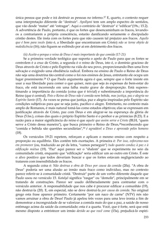 única pessoa que pode e irá destruir as pessoas no inferno.27 E, quarto, o contexto requer
uma interpretação diferente de "destruir". Apollymi tem um amplo espectro de sentidos,
que vão desde "matar" até "estragar". Aqui o contrário de "destruir" é "edificar"(19s.; 15.2).
A advertência de Paulo, portanto, é que os fortes que desencaminham os fracos, levandoos a contrariarem a própria consciência, estarão danificando seriamente o discipulado
cristão destes. Ele insta com os fortes para que não causem tal prejuízo aos fracos. Aquilo
que é bom para vocês (isto é, a liberdade que encontraram em Cristo) não se torne objeto de
maledicência (16); não fiquem se exibindo por aí em detrimento dos fracos.
(ii) Aceite-o porque o reino de Deus é mais importante do que comida (17-21)
Se a primeira verdade teológica que suporta o apelo de Paulo para que os fortes se
controlem é a cruz de Cristo, a segunda é o reino de Deus, isto é, o domínio gracioso de
Deus através de Cristo e pelo Espírito na vida do seu povo, proporcionando-lhes uma livre
salvação e exigindo uma obediência radical. Embora no ensino de Paulo o Reino de Deus
não seja uma doutrina tão central como o foi nos ensinos de Jesus, entretanto ele ocupa um
lugar preeminente.28 O que Paulo argumenta agora é que, sempre que o forte insiste em
usar a sua liberdade para comer o que quiser, nem que seja às expensas do bem-estar do
fraco, ele está incorrendo em uma falha muito grave de desproporção. Está superestimando a importância da comida (coisa que é trivial) e subestimando a importância do
Reino (que é central). Pois o Reino de Deus não é comida nem bebida, mas justiça, paz e alegria no
Espírito Santo (17). Às vezes se pensa que justiça, paz e alegria inspiradas pelo Espírito são
condições subjetivas para que se seja justo, pacífico e alegre. Entretanto, no contexto mais
amplo de Romanos, é mais natural tomá-las como estados objetivos; elas se expressam em
justificação através de Cristo, paz com Deus e em alegrar-se na esperança da glória de
Deus (5.lss.), coisas das quais o próprio Espírito Santo é o penhor e as primícias (8.23). E a
razão para a maior significância do reino é que aquele que assim serve a Cristo (BLH, "quem
serve a Cristo dessa maneira"), que busca primeiro o Reino de Deus,29reconhecendo que
"comida e bebida são questões secundárias",30 é agradável a Deus e aprovado pelos homens
(18).
Os versículos 19-21 repetem, reforçam e aplicam o mesmo ensino com respeito a
proporção ou equilíbrio. Eles contêm três exortações. A primeira é: Por isso, esforcemo-nos
em promover (ou, traduzido ao pé da letra, "vamos perseguir") tudo quanto conduz à paz e à
edificação mútua (19). "Paz" aqui parece ser o "shalom" que se experimenta no seio da
comunidade cristã, enquanto que "edificação" seria edificar um ao outro em Cristo. É este
o alvo positivo que todos deveriam buscar e que os fortes estavam negligenciando ao
tratarem com insensibilidade os fracos.
A segunda coisa é: Não destrua a obra de Deus por causa da comida (20a). "A obra de
Deus" poderia ser uma alusão ao irmão mais fraco como indivíduo, mas no contexto
parece referir-se à comunidade cristã. "Destruir" parte de um verbo diferente daquele que
Paulo usou no versículo 15. Katalyõ significa "rasgar" ou "demolir", principalmente em se
tratando de construções. Parece ser usado deliberadamente para contrastar com o
versículo anterior. A responsabilidade que nos cabe é procurar edificar a comunhão (19),
não destruí-la (20). E, em especial, não se deve destruí-la por causa da comida. No original
grego esta frase aparece primeiro. Certamente "por um naco de carne" (NTV) nós não
vamos arruinar a obra de Deus! Paulo já apelou três vezes para uma leve ironia a fim de
demonstrar a incongruidade de se valorizar a comida mais do que a paz, a saúde de nosso
estômago acima da saúde da comunidade; esta é a quarta. Você, que é forte, será que está
mesmo disposto a entristecer um irmão devido ao que você come (15a), prejudicá-lo espiri233

 