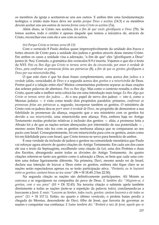 os membros da igreja a aceitarem-se uns aos outros. E ambos têm uma fundamentação
teológica: o irmão mais fraco deve ser aceito porque Deus o aceitou (14.3) e os membros
devem aceitar uns aos outros da mesma forma como Cristo os aceitou (7a).
Além disso, se Cristo nos aceitou, foi a fim de que vocês glorifiquem a Deus (7b). Se
fomos aceitos, todo o crédito é apenas daquele que tomou a iniciativa de, através de
Cristo, reconciliar-nos com ele e uns com os outros.
(iv) Porque Cristo se tornou servo (8-13)
Com o versículo 8 Paulo desliza quase imperceptivelmente da unidade dos fracos e
fortes através de Cristo para a unidade dos judeus e gentios através desse mesmo Cristo.
Em ambos os casos a unidade visa a adoração, "a fim de que" eles "glorifiquem a Deus"
juntos (6. 9ss). Contudo, a gramática dos versículos 8-9 é incerta. Vejamos o que diz o texto
da NVI: Pois eu lhes digo que Cristo se tornou servo dos da circuncisão, por amor à verdade de
Deus, para confirmar as promessas feitas aos patriarcas (8), a fim de que os gentios glorifiquem a
Deus por sua misericórdia (9a).
O que está claro é que há duas frases complementares, uma acerca dos judeus e a
verdade (aliás, veracidade) de Deus e a segunda acerca dos gentios e a misericórdia de Deus.
Porém qual é a relação entre eles? Muitos comentaristas preferem separar as duas orações
das solenes palavras de abertura: Pois eu lhes digo. Mas como o contexto ressalta a obra de
Cristo, quem sabe o melhor seria colocá-las em uma introdução mais longa: Eu lhes digo que
Cristo se tornou servo dos judeus ... Aí o seu papel de servo dos judeus — isto é, como o
Messias judaico — é visto como tendo dois propósitos paralelos: primeiro, confirmar as
promessas feitas aos patriarcas e, segundo, incorporar também os gentios. O ministério de
Cristo com os judeus deu-se por+ amor à verdade de Deus, no propósito de demonstrar a sua
fidelidade às promessas da aliança, enquanto que o seu ministério com os gentios foi
devido a sua misericórdia, uma misericórdia sem aliança. Pois, embora haja no Antigo
Testamento muitas profecias relativas à inclusão dos gentios — aliás, a promessa feita a
Abraão foi a de que as nações seriam abençoadas por intermédio de sua posteridade — ,
mesmo assim Deus não fez com os gentios nenhuma aliança que se comparasse ao seu
pacto com Israel. Conseqüentemente, foi em misericórdia para com os gentios, assim como
foi em fidelidade para com Israel, que Cristo tornou-se servo para benefício de ambos.
É essa verdade da inclusão de judeus e gentios na comunidade messiânica que Paulo
vai reforçar agora através de quatro citações do Antigo Testamento. Em cada um dos casos
ele usa o texto da Septuaginta, escolhendo uma citação da Lei, uma dos Profetas e duas
dos Escritos, abrangendo assim todas as divisões do Antigo Testamento. As quatro
citações referem-se tanto aos gentios como à adoração a Deus, se bem que cada uma contém uma ênfase ligeiramente diferente. Na primeira, Davi, mesmo sendo rei de Israel,
declara sua intenção de louvar a Deus entre os gentios, embora não fique claro se as
nações serão espectadoras apenas ou se terão participação ativa. "Portanto, eu te louvarei
entre os gentios; cantarei hinos ao teu nome" (9b = SI 18.49; 2 Sm 22.50).
Na segunda citação as nações são definitivamente participantes. Ali Moisés as
convoca a se regozijarem na companhia do povo de Deus. E também diz: "Alegrem-se, ó
gentios, com o seu povo" (10 = Dt 32.43). Na terceira citação o salmista apela também
diretamente a todas as nações (note-se a repetição da palavra todos), conclamando-as a
louvarem a Javé: E mais: "Louvem ao Senhor, todos vocês, gentios; cantem louvores a ele todos os
povos" (11 = SI 117.1). Então, no quarto e último versículo, o profeta Isaías prediz a
chegada do Messias, descendente de Davi, filho de Jessé, que haveria de governar as
nações e conquistar sua confiança: E Isaías também diz: "Brotará a raiz de Jessé, aquele que se
237

 