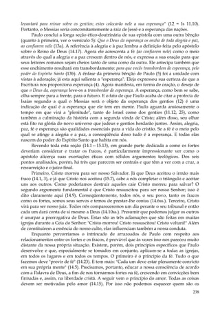 levantará para reinar sobre os gentios; estes colocarão nele a sua esperança" (12 = Is 11.10).
Portanto, o Messias seria concomitantemente a raiz de Jessé e a esperança das nações.
Paulo conclui a longa seção ético-doutrinária de sua epístola com uma outra bênção
(quanto à primeira, ver o versículo 5): Que o Deus da esperança os encha de toda alegria e paz,
ao confiarem nele (13a). A referência à alegria e à paz lembra a definição feita pelo apóstolo
sobre o Reino de Deus (14.17). Agora ele acrescenta a fé {ao confiarem nele) como o meio
através do qual a alegria e a paz crescem dentro de nós, e expressa a sua oração para que
seus leitores romanos sejam cheios tanto de uma como da outra. Ele antecipa também que
esse enchimento resultará em transbordamento: para que vocês transbordem de esperança, pelo
poder do Espírito Santo (13b). A ênfase da primeira bênção de Paulo (5) foi a unidade com
vistas à adoração; já esta aqui salienta a "esperança". Eleja expressou sua certeza de que a
Escritura nos proporciona esperança (4). Agora manifesta, em forma de oração, o desejo de
que o Deus da, esperança leve-os a transbordar de esperança. A esperança, como bem se sabe,
olha sempre para a frente, para o futuro. E o fato de que Paulo acaba de citar a profecia de
Isaías segundo a qual o Messias será o objeto da esperança dos gentios (12) é uma
indicação de qual é a esperança que ele tem em mente. Paulo aguarda ansiosamente o
tempo em que virá a "plenitude", tanto de Israel como dos gentios (11.12, 25), como
também a culminação da história com a segunda vinda de Cristo; além disso, seu olhar
está fito na glória do novo universo que judeus e gentios herdarão juntos. Assim, alegria,
paz, fé e esperança são qualidades essenciais para a vida do cristão. Se a fé é o meio pelo
qual se atinge a alegria e a paz, a conseqüência disso tudo é a esperança. E todas elas
nascem do poder do Espírito Santo que habita em nós.
Revendo toda esta seção (14.1—15.13), em grande parte dedicada a como os fortes
deveriam considerar e tratar os fracos, é particularmente impressionante ver como o
apóstolo alicerça suas exortações éticas com sólidos argumentos teológicos. Dos seis
pontos analisados, porém, há três que parecem ser centrais e que têm a ver com a cruz, a
ressurreição e o juízo final.
Primeiro, Cristo morreu para ser nosso Salvador. Já que Deus aceitou o irmão mais
fraco (14.1, 3), e já que Cristo nos aceitou (15.7), cabe a nós completar o triângulo e aceitar
uns aos outros. Como poderíamos destruir aqueles caie Cristo morreu para salvar? O
segundo argumento fundamental é que Cristo ressuscitou para ser nosso Senhor; isso é
dito claramente aqui (14.9). Conseqüentemente, todos nós, o seu povo, tanto os fracos
como os fortes, somos seus servos e temos de prestar-lhe contas (14.6ss.). Terceiro, Cristo
virá para ser nosso juiz. Todos nós compareceremos um dia perante o seu tribunal e então
cada um dará conta de si mesmo a Deus (14.10ss.). Presumir que podemos julgar os outros
é usurpar a prerrogativa de Deus. Estas são as três aclamações que são feitas em muitas
igrejas durante a Ceia do Senhor: "Cristo morreu! Cristo ressuscitou! Cristo voltará!" Além
de constituírem a essência do nosso culto, elas influenciam também a nossa conduta.
Enquanto percorríamos o intrincado de arrazoados de Paulo com respeito aos
relacionamentos entre os fortes e os fracos, é provável que às vezes isso nos pareceu muito
distante da nossa própria situação. Existem, porém, dois princípios específicos que Paulo
desenvolve e que, especialmente se tomados em conjunto, aplicam-se a todas as igrejas,
em todos os lugares e em todos os tempos. O primeiro é o princípio da fé. Tudo o que
fazemos deve "provir de fé" (14.23). E tem mais: "Cada um deve estar plenamente convicto
em sua própria mente" (14.5). Precisamos, portanto, educar a nossa consciência de acordo
com a Palavra de Deus, a fim de nos tornarmos fortes na fé, crescendo em convicções bem
firmadas e, assim, na liberdade cristã. A seguir vem o princípio do amor. Todas as coisas
devem ser motivadas pelo amor (14.15). Por isso não podemos esquecer quem são os
238

 