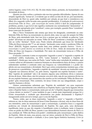 outros lugares, como 5.10 e 8.3, 32). Os dois títulos falam, portanto, da humanidade e da
divindade de Jesus.
Quanto aos dois verbos, o primeiro não nos traz grandes dificuldades. Apesar do seu
simples significado, "tornar-se", é evidente que se refere ao fato de ele ser, por nascimento,
descendente de Davi (e, quem sabe, também por adoção, já que José o considerava seu
filho). Já o segundo verbo levanta uma questão problemática. A tradução foi poderosamente
demonstrado Filho de Deus... pela ressurreição dos mortos (ARA) é fácil de compreender. O
problema, porém, é que horizõ não significa realmente (ou normalmente) "demonstrar". A
tradução mais apropriada seria "constituir", como, por exemplo, quando Deus "constituiu"
Jesus como juiz do mundo.22
Mas o Novo Testamento não ensina que Jesus foi designado, constituído ou estabelecido Filho de Deus na ressurreição ou através dela, uma vez que ele sempre foi Filho
de Deus, pela eternidade toda. Isso nos leva a pensar que na verdade as palavras "com
poder" deveriam ser anexadas ao nome "Filho de Deus" (conforme a tradução da NVI) e
não ao verbo "declarar". Neste caso, Paulo estaria afirmando que Jesus foi "declarado
'Filho-de-Deus-com-po-der'"23 ou até mesmo "declarado como sendo o poderoso Filho de
Deus" (BAGD). Nygren expressa muito bem essa antítese quando escreve: "Assim, a
ressurreição é o ponto decisivo na existência do Filho de Deus. Antes de ressuscitar ele era o
Filho de Deus em fraqueza e humildade. Por meio da ressurreição torna-se o Filho de
Deus em poder."24
O terceiro contraste é entre as expressões "segundo a carne" e "segundo o espírito de
santidade" (ARA, traduzidas, na NVI, "como homem" e "mediante o Espírito de
santidade"). Ainda que, nas cartas de Paulo, "carne" tenha uma variedade de sentidos, aqui
o termo refere-se obviamente à natureza humana ou descendência física de Jesus, e parece
subentender também o contraste entre sua fraqueza ou vulnerabilidade e o poder implícito em sua ressurreição e divindade. Daí é que certos comentaristas insistem que, a fim
de preservar o paralelismo, "segundo o espírito de santidade" deveria ser traduzido como
"segundo sua natureza divina", ou, pelo menos, "segundo seu espírito humano e santo".
Mas "espírito de santidade" não é de maneira alguma uma referência óbvia à natureza
divina de Jesus. Além disso, não foi somente uma parte dele, seja de sua natureza divina ou
de seu espírito humano, que ressuscitou dos mortos ou foi constituída "Filho-de-Deus-empoder" pela ressurreição. Pelo contrário, foi Jesus Cristo em sua integralidade, corpo e
espírito, humano e divino.
Outros comentaristas salientam que "Espírito de santidade" era uma expressão
hebraica usada naturalmente com referência ao Espírito Santo e que havia ligações óbvias
entre o Espírito Santo e a ressurreição, tanto por ser ele "o Espírito daquele que ressuscitou
a Jesus dentre os mortos",25 como também (o que é ainda mais importante) porque foi o
Cristo ressuscitado e exaltado que demonstrou seu poder derramando o Espírito, 26
inaugurando assim um novo tempo, que é a era do Espírito.
Parece, então, que as duas expressões, "segundo a carne" e "segundo o Espírito",
referem-se, não às duas naturezas de Jesus Cristo (humana e divina), mas às duas fases de
seu ministério, antes da ressurreição e após a ressurreição, a primeira fraca e a segunda
poderosa em virtude do derramamento do Espírito. Eis aqui, pois, uma declaração
equilibrada, tanto no que diz respeito à humilhação como à exaltação, tanto à fraqueza
como ao poder do Filho de Deus, quanto à sua descendência humana através de Davi e à
sua condição de "Filho-de-Deus-com-poder", estabelecida pela ressurreição e pela dádiva
do Espírito. Além do mais, essa pessoa, esse ser único, semente de Davi e Filho de Deus,
fraco e poderoso, encarnado e exaltado, é Jesus (uma figura histórica humana), Cristo (o
24

 
