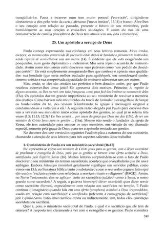 tranqüilizá-los. Passa a escrever num tom muito pessoal ("eu-vocês", dirigindo-se
diretamente a eles pelo resto da carta), afetuoso ("meus irmãos", 15.14) e franco. Abre-lhes
o seu coração com relação ao passado, presente e futuro de seu ministério, pede
humildemente as suas orações e envia-lhes saudações. E assim ele nos dá uma
demonstração de como a providência de Deus tem atuado em sua vida e ministério.

25. Um apóstolo a serviço de Deus
Paulo começa expressando sua confiança em seus leitores romanos. Meus irmãos,
escreve, eu mesmo estou convencido de que vocês estão cheios de bondade e plenamente instruídos,
sendo capazes de aconselhar-se uns aos outros (14). É evidente que ele está exagerando um
pouquinho, num gesto diplomático e inofensivo. Mas seria injusto acusá-lo de insinceridade. Assim como não parece certo descrever suas palavras como "um pedido de desculpas cortês".1 Ele está simplesmente assegurando-lhes que conhece e aprecia suas qualidades: sua bondade (que seria melhor tradução para agathõsynê), seu considerável conhecimento cristão e sua comprovada capacidade de ensinar e admoestar uns aos outros.
Mas, então, se eles são cristãos tão perfeitos e bem-dotados assim, por que Paulo
resolveu escrever-lhes desse jeito? Ele apresenta dois motivos. Primeiro: A respeito de
alguns assuntos, eu lhes escrevi com toda franqueza, como para fazê-los lembrar-se novamente deles
(15a). Os apóstolos davam grande importância ao seu ministério de reavivar a memória
dos cristãos. Como haviam sido incumbidos da tarefa de formular o evangelho e de lançar
os fundamentos da fé, eles viviam relembrando às igrejas a mensagem original e
conclamando-as a voltarem a ela.2 A segunda razão alegada por Paulo para escrever-lhes
tem a ver com seu ministério único como apóstolo dos gentios, ao qual já se referiu três
vezes (1.5; 11.13; 12.3).3 Eu lhes escrevi ... por causa da graça que Deus me deu (15b), de ser um
ministro de Cristo Jesus para os gentios ... (16a). Mesmo não sendo o fundador da igreja de
Roma, ele tem autoridade para ensinar os seus membros, em virtude de seu chamado
especial, somente pela graça de Deus, para ser o apóstolo enviado aos gentios.
No decorrer dos sete versículos seguintes Paulo explica a natureza do seu ministério,
chamando a atenção de seus leitores para três aspectos salientes desse trabalho.
1. O ministério de Paulo era um ministério sacerdotal (16-17)
Ele apresenta-se como um ministro de Cristo Jesus para os gentios, com o dever sacerdotal
de proclamar o evangelho de Deus, para que os gentios se tornem uma oferta aceitável a Deus,
santificados pelo Espírito Santo (16). Muitos leitores surpreendem-se com o fato de Paulo
descrever o seu ministério em termos sacerdotais; acontece que o vocabulário que ele usa é
ambíguo. Embora leitourgos (ministro) geralmente signifique um servidor público, como
vimos em 13.6, na literatura bíblica tanto o substantivo como o seu verbo cognato leitourgeõ
são usados "exclusivamente com referência a serviços rituais e religiosos" (BAGD). Assim,
no Novo Testamento, eles se aplicam tanto ao sacerdócio judaico4 como a Jesus, o nosso
grande sumo sacerdote.5 A seguir, a palavra hierourgeõ (dever sacerdotal) quer dizer servir
como sacerdote (hiereus), especialmente com relação aos sacrifícios no templo. E Paulo
continua o imaginário quando fala em uma oferta (prosphora) aceitável a Deus (euprosdektos,
usado em relação com sacrifícios)6 e santificados (referente à consagração de sacrifícios)7
pelo Espírito Santo. Estes cinco termos, direta ou indiretamente, têm, todos eles, conotação
sacerdotal ou sacrificai.
Qual é, pois, o ministério sacerdotal de Paulo, e qual é o sacrifício que ele tem de
oferecer? A resposta tem claramente a ver com o evangelho e os gentios. Paulo considera
240

 