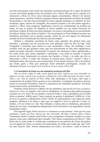 sua obra missionária como sendo um ministério sacerdotal porque ele é capaz de oferecer
os seus convertidos gentios como um sacrifício vivo a Deus. Não que ele os capacite a se
oferecerem a Deus (cf. 12.1), como insinuam alguns comentaristas. Afinal é ele mesmo
quem apresenta o sacrifício. Embora os gentios fossem rigorosamente excluídos do templo
de Jerusalém, e não lhes fosse permitido de forma alguma participar no ofertório de seus
sacrifícios, agora, através do evangelho, eles mesmos passam a ser uma oferta sagrada e
aceitável a Deus. Esse progresso significativo deu-se em cumprimento da profecia de
Isaías, de que os judeus da diáspora (e Paulo também era um deles) haveriam de
proclamar a glória de Deus em terras distantes e de trazer a Jerusalém povos provenientes
de todas as nações "por oferta ao Senhor".8 Eu me pergunto se Paulo lembrou-se desse seu
ministério sacerdotal com os gentios quando, menos de um ano depois, foi falsamente
acusado de haver introduzido um deles na área do templo.9
Embora o ministério sacerdotal de Paulo como apóstolo dos gentios fosse sem
paralelos, o princípio que ele enuncia tem uma aplicação vital nos dias de hoje. Todo
evangelista é sacerdote, pois oferece os seus convertidos a Deus. Na realidade, é essa
verdade, mais do que qualquer outra, que une efetivamente os dois mais significativos
papéis da igreja: adoração e testemunho. É quando nós adoramos a Deus, glorificando o
seu santo nome, que somos impelidos a proclamar o seu nome ao mundo. E quando
através do nosso testemunho as pessoas são trazidas a Cristo, é aí então que nós as
oferecemos a Deus. E então elas mesmas se reúnem para cultuar e adorar a Deus e
finalmente saem, elas mesmas, para testemunhar. É um círculo virtuoso. Não é de admirar
que Paulo, grato a Deus por participar desse ministério privilegiado, exclame em
adoração: Portanto, eu me glorio em Cristo Jesus, em meu serviço a Deus (17).
2. O ministério de Paulo era um ministério poderoso (18-19a)
Não me atrevo a falar de nada, exceto daquilo que Deus realizou por meu intermédio em
palavra e em ação, a fim de levar os gentios a obedecerem a Deus (18): pelo poder de sinais e maravilhas e por meio do Espírito de Deus (19a). Esta declaração é de muito valor para a
compreensão do próprio Paulo quanto ao seu ministério. A repetição da palavra dynamis
(poder) no versículo 19 justifica o fato de o chamarmos de "ministério poderoso". Ele alude
a pelos menos cinco características suas.
Primeiro, Paulo descreve o objetivo de seu ministério, que ele diz ser levar os gentios a
obedecerem a Deus (eis hypakoé, com vistas à obediência). As mesmas duas palavras gregas
ocorrem em 1.5 e 16.26. Ali, no entanto, a frase de Paulo é "para a obediência por fé, entre
todos os gentios" (ARA); aqui é "para conduzir os gentios à obediência" (ARA) ou "a fim
de levar os gentios a obedecerem a Deus" (NVI). O surpreendente é que agora ele omite
qualquer referência à fé; afinal, é claro que seu objetivo é levar as pessoas a Cristo, ou
melhor, à fé em Cristo {cf. 1.16). Não obstante, a ênfase está na obediência, presumívelmente por ser esta a conseqüência indispensável da fé salvadora e um ingrediente vital do
discipulado cristão.
Em segundo lugar, Paulo recusa-se a enumerar as suas proezas. Tudo que ele ousa
comentar é aquilo que Deus realizou por meu intermédio. De fato, a forma como o Novo
Testamento retrata a relação entre Cristo e seus evangelistas é bastante variada e às vezes
aparece como uma colaboração (por exemplo: "Nós somos cooperadores de Deus"). 10 Mas
Paulo não se sente muito à vontade para considerar-se um parceiro de Cristo; ele prefere
ser um agente de Cristo, ou mesmo um instrumento, de forma que Cristo age, não "com"
ele, mas "através" dele. "Somos embaixadores de Cristo", ele escreve, "como se Deus es241

 