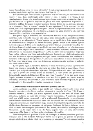 tivesse fazendo seu apelo por nosso intermédio". E mais seguro pensar dessa forma porque
se a obra for de Cristo, a glória também será de Cristo (cf. 17).
Em terceiro lugar, Paulo escreve, o que Cristo realizou tem sido por meu intermédio em
palavra e ação. Essa combinação entre palavra e ação, o verbal e o visual, é um
reconhecimento de que nós, seres humanos, aprendemos muito mais através dos olhos do
que dos ouvidos. As palavras explicam os gestos, mas estes representam as palavras. O
ministério público de Jesus é o melhor exemplo disso; e depois de sua ascensão aos céus
ele continuou a "fazer e ensinar" através de seus apóstolos.12 Seria um erro concluir,
porém, que "ação" signifique apenas milagres. Um dos mais poderosos recursos visuais de
Jesus foi tomar uma criança em seus braços; e, da parte da igreja primitiva, foi a sua vida
de comunhão e o cuidado pelos necessitados.
Em quarto lugar, o ministério de Cristo através de Paulo se deu pelo poder de sinais e
maravilhas. Esta expressão reúne os três termos mais comumente encontrados na Bíblia
com referência ao sobrenatural. "Sinais" aponta para a significância deles (especialmente
na demonstração da chegada do Reino de Deus); "poder" indica o seu caráter (que se
expressa no poder de Deus sobre a natureza); e "maravilhas", o seu efeito (evocando a perplexidade do povo). A única vez em que Paulo usa estas três palavras em relação com seu
ministério, além daqui, é em 2Coríntios 12.12, onde se refere a elas como "as marcas de um
apóstolo" ou "as credenciais do apostolado" (ARA). Ao dizer isso não queremos negar que
Deus realize milagres hoje (pois seria ridículo impor limitações ao criador do universo!),
mas sim reconhecer que o propósito principal dessas manifestações era autenticar o
ministério todo especial dos apóstolos.13 Como disse Crisóstomo, os sinais do sacerdócio
de Paulo eram "não a longa veste e os sininhos de antigamente, não a mitra e o turbante,
mas sinais e maravilhas”.
E, em quinto lugar, o ministério de Paulo se dava por meio do poder do Espirito Santo.
Como esta oração é separada da referencia ao poder dos sinais e maravilhas, é bem
provável que o significado também seja outro. Milagres físicos não são a única maneira
pela qual o poder do Espírito Santo se manifesta. E, com efeito, ele geralmente é
demonstrado através da Palavra de Deus, que é sua "espada".15 É ele que toma nossas
frágeis palavras humanas e as confirma com seu divino poder na mente, coração,
consciência e vontade dos ouvintes.16 Cada conversão é um encontro de poder, no qual o
Espírito, através do evangelho, resgata e regenera um pecador.
3. O ministério de Paulo foi um ministério pioneiro (19b-22)
Assim, continua o apóstolo, o que Cristo tem realizado através dele e isso: desde
Jerusalém e arredores, até o Ilírico, proclamei plenamente o evangelho de Cristo (19b). É este o
relatório modesto e sucinto que Paulo apresenta sobre os dez anos de árduo labor
apostólico, inclusive de suas três heróicas viagens missionárias. A expressão original,
kyklõ, que a NVI traduz como desde ... até e a ARA desde [Jerusalém] e circunvizinhanças,
provavelmente seria melhor traduzida como "em um círculo"' ou "em um circuito"; assim
se poderia visualizar, ou traçar em um mapa a curva do evangelismo paulino em volta do
Mediterrâneo. Partindo de Jerusalém, ele vai para a Antioquia da Síria, e daí mais para o
norte e o oeste, passando pelas províncias da Ásia Menor, atravessando o Mar Egeu e até a
Macedônia. De lá segue para o sul da Acaia, depois rumo ao leste, atravessando
novamente o Mar Egeu e, via Éfeso, volta à Antioquia e Jerusalém.
Mas aí surgem duas questões. Não foi em Antioquia, e não em Jerusalém, que Paulo
começou? Sim e não. Embora Antioquia17 tenha sido o ponto de partida da primeira
viagem missionária, a missão cristã em si começou em Jerusalém,18 e após sua conversão e
242

 