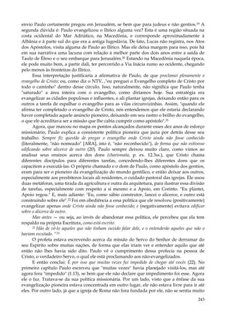 envio Paulo certamente pregou em Jerusalém, se bem que para judeus e não gentios.19 A
segunda dúvida é: Paulo evangelizou o Ilírico alguma vez? Esta é uma região situada na
costa ocidental do Mar Adriático, na Macedônia, e corresponde aproximadamente à
Albânia e à parte sul do que era a antiga Iugoslávia. De fato, Lucas não registra, nos Atos
dos Apóstolos, visita alguma de Paulo ao Ilírico. Mas ele deixa margem para isso, pois há
em sua narrativa uma lacuna com relação à melhor parte dos dois anos entre a saída de
Taulo de Éfeso e o seu embarque para Jerusalém.20 Estando na Macedônia naquela época,
ele pode muito bem, a partir dali, ter percorrido a Via Inácia rumo ao ocidente, chegando
pelo menos às fronteiras do Ilírico.
Essa interpretação justificaria a afirmativa de Paulo, de que proclamei plenamente o
evangelho de Cristo; ou, como diz o NTV, ,"eu preguei o Evangelho completo de Cristo por
todo o caminho" dentro desse círculo. Isso, naturalmente, não significa que Paulo tenha
"saturado" a área inteira com o evangelho, como diríamos hoje. Sua estratégia era
evangelizar as cidades populosas e influentes, e ali plantar igrejas, deixando então para os
outros a tarefa de espalhar o evangelho para as vilas circunvizinhas. Assim, "quando ele
afirma ter completado o evangelho de Cristo, nós entendemos que ele estaria declarando
haver completado aquele anúncio pioneiro, deixando em seu rastro o brilho do evangelho,
o que ele acreditava ser a missão que lhe cabia cumprir como apóstolo".21
Agora, que marcou no mapa os pontos alcançados durante esses dez anos de esforço
missionário, Paulo explica a consistente política pioneira que jazia por detrás desse seu
trabalho. Sempre fiz questão de pregar o evangelho onde Cristo ainda não fosse conhecido
(literalmente, "não nomeado" [ARA], isto é, "não reconhecido"), de forma que não estivesse
edificando sobre alicerce de outro (20). Paulo sempre deixou muito claro, como vimos ao
analisar seus ensinos acerca dos dons (charismata, p. ex. 12.3ss.), que Cristo chama
diferentes discípulos para diferentes tarefas, concedendo-lhes diferentes dons que os
capacitem a executá-las. O próprio chamado e o dom de Paulo, como apóstolo dos gentios,
eram para ser o pioneiro da evangelização do mundo gentílico, e então deixar aos outros,
especialmente aos presbíteros locais ali residentes, o cuidado pastoral das igrejas. Ele usou
duas metáforas, uma tirada da agricultura e outra da arquitetura, para ilustrar essa divisão
de tarefas, especialmente com respeito a si mesmo e a Apoio, em Corinto. "Eu plantei,
Apoio regou." E, mais adiante: "Eu, como sábio construtor, lancei o alicerce, e outro está
construindo sobre ele".22 Foi em obediência a essa política que ele resolveu (positivamente)
evangelizar apenas onde Cristo ainda não fosse conhecido; e (negativamente) evitava edificar
sobre o alicerce de outro.
Mas antes — ou seja, ao invés de abandonar essa política, ele percebeu que ela tem
respaldo na própria Escritura, como está escrito:
21 Hão de vê-lo aqueles que não tinham ouvido falar dele, e o entenderão aqueles que não o
haviam escutado. "2S
O profeta estava escrevendo acerca da missão do Servo do Senhor de derramar do
seu Espírito sobre muitas nações, de forma que elas iriam ver e entender aquilo que até
então não lhes havia sido dito. Paulo vê o cumprimento dessa profecia na pessoa de
Cristo, o verdadeiro Servo, o qual ele está proclamando aos não-evangelizados.
E então conclui: É por isso que muitas vezes fui impedido de chegar até vocês (22). No
primeiro capítulo Paulo escreveu que "muitas vezes" havia planejado visitá-los, mas até
agora fora "impedido" (1.13), se bem que ele não declare que impedimento foi esse. Agora
ele o faz. Tratava-se da sua política missionária. Por um lado, visto que a ênfase da sua
evangelização pioneira estava concentrada em outro lugar, ele não estava livre para ir até
eles. Por outro lado, já que a igreja de Roma não fora fundada por ele, não se sentia muito
243

 