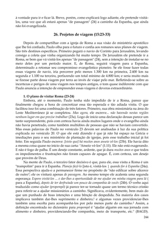 à vontade para ir e ficar lá. Breve, porém, como explicará logo adiante, ele pretende visitálos, uma vez que ali estará apenas "de passagem" (24) a caminho da Espanha, que ainda
não foi evangelizada.

26. Projetos de viagem (15:23-33)
Depois de compartilhar com a igreja de Roma a sua visão do ministério apostólico
que lhe foi confiado, Paulo olha para o futuro e confia aos romanos seus planos de viagem.
São três destinos específicos. Primeiro pegará o navio de Corinto para Jerusalém, levando
consigo a coleta que vinha organizando há muito tempo. De Jerusalém ele pretende ir a
Roma, se bem que vá visitá-los apenas "de passagem" (24), sem a intenção de instalar-se no
meio deles por um período maior. E, de Roma, seguirá viagem para a Espanha,
determinado a retomar seu compromisso evangelístico pioneiro. Se ele fosse fazer todas
essas viagens de navio, iria percorrer pelo menos 1.300 km na primeira, 2.400 km na
segunda e 1.100 na terceira, perfazendo um total mínimo de 4.800 km; e seria muito mais
se fizesse parte dessa viagem por terra ao invés de viajar pelo mar. Refletindo-se sobre as
incertezas e perigos de uma viagem nos tempos antigos, o tom quase indiferente com que
Paulo anuncia a intenção de empreender essas viagens é deveras extraordinário.
1. O plano de visitar Roma (23-24)
Embora, até o momento, Paulo tenha sido impedido de ir a Roma, parece que
finalmente chegou a hora de concretizar essa tão esperada e tão adiada visita. O que
facilitou isso foi uma combinação de três fatores. Primeiro, sua obra missionária na área do
Leste Mediterrâneo já se completou. Mas agora, ele escreve... não havendo nestas regiões
nenhum lugar em que precise trabalhar (23a). Logo de início uma declaração dessas parece um
tanto surpreendente, pois com certeza havia ainda muitos lugares onde o evangelho ainda
não havia penetrado, como também multidões de pessoas que não se haviam convertido.
Mas essas palavras de Paulo no versículo 23 devem ser analisadas à luz da sua política
explicada no versículo 20. O que ele está dizendo é que já não há espaço na Grécia e
imediações para o seu ministério de plantação de igrejas, pois esse trabalho inicial já foi
feito. Em seguida Paulo escreve: [visto que] há muitos anos anseio vê-los (23b). Ele havia dito
a mesma coisa quase no início de sua carta: "Anseio vê-los" (1.11). Ele não está exagerando.
E não é fogo de palha. É um desejo constante, ardente, que já dura muitos anos e que todos
os impedimentos e frustrações não foram capazes de apagar. É, com certeza, um desejo
que provém de Deus.
Na mente de Paulo, o terceiro fator decisivo é que, para ele, essa visita a Roma é um
"trampolim" para ir à Espanha. Planejo fazê-lo [isto é, visitá-los | quando for à Espanha (24a).
Essa perspectiva ajuda-o a permanecer firme no propósito de "não edificar sobre alicerce
de outro"; ele os visitará apenas de passagem. Ao mesmo tempo ele acalenta uma segunda
esperança: Espero visitá-los ... e dar-lhes a oportunidade de me ajudar em minha viagem para lá (
para a Espanha), depois de ter desfrutado um pouco da companhia de vocês (24b). O verbo aqui
traduzido como ajudar (propempõ) já parece ter-se tornado quase um termo técnico cristão
para referir-se a ajudar missionários a caminho. Significava, evidentemente, bem mais do
que um punhado de boas intenções e uma bênção de despedida. Na maioria dos casos
implicava também dar-lhes suprimento e dinheiro,1 e algumas vezes providenciar-lhes
também uma escolta para acompanhá-los por pelo menos parte do caminho.2 Assim, a
definição encontrada no dicionário para propempõ é "ajudar alguém em sua jornada com
alimento e dinheiro, providenciando-lhe companhia, meio de transporte, etc." (BAGD).
244

 