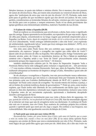 bênçãos imensas, às quais não tinham o mínimo direito. Em si mesmos, eles não passam
de ramos de oliveira brava. Mas, por terem sido enxertados na venerável oliveira de Deus,
agora eles "participam da seiva que vem da raiz da oliveira" (11.17). Portanto, nada mais
justo para os gentios do que reconhecer aquilo que eles devem aos judeus. Se nós, como
gentios, considerarmos as tremendas bênçãos da salvação, veremos que nós é que estamos
em dívida para com os judeus, e sempre estaremos. Paulo vê na oferta proveniente das
igrejas gentílicas uma demonstração simbólica, material e humilde da sua dívida.
3. O plano de visitar a Espanha (28-29)
Paulo já explicou as circunstâncias que envolveram a oferta, bem como o significado
que ela carrega. Espera apresentá-la em Jerusalém, na expectativa de que seja aceita. Agora
ele olha para depois, concentrando-se na longa viagem que pretende empreender para a
Espanha, via Roma. Assim, depois de completar esta tarefa e de ter a certeza de que eles receberam
este fruto (literalmente, "tendo entregue definitivamente a eles este fruto", essa expressão
de solidariedade, significando talvez "assim que tiver entregue esse dinheiro", NTV), irei à
Espanha e os visitarei de passagem (28).
Uns dois anos antes Paulo havia dito aos coríntios que, seguindo a sua política
missionária, ele esperava "pregar o evangelho nas regiões que estão além de vocês". 8
Quem sabe ele já estivesse de olho na Espanha. Nós sabemos pelo Antigo Testamento que
durante séculos antes de Cristo os marinheiros fenícios de Tiro e Sidom já mantinham
comércio com a Espanha, sendo a sua "frota de Társis" provavelmente assim chamada
justamente porque eles negociavam com Társis.9 Os fenícios
também estabeleceram colônias por lá. Na época do Imperador Augusto "toda a
Península Ibérica havia sido subjugada pelos romanos e organizada em ... três províncias
...",10 com muitas colônias romanas florescendo. Será que, além da Espanha, Paulo estava
sonhando ultrapassar as fronteiras do Império e atingir a Gália, Alemanha e quem sabe até
a Grã-Bretanha?
Se ele alcançou e evangelizou a Espanha, isso nós provavelmente nunca saberemos.
A evidência mais próxima que nós temos é a declaração feita por Clemente de Roma em
sua primeira carta aos Coríntios (habitualmente datada de 96-97 d.C.) quanto à "nobre
reputação" de Paulo como arauto do evangelho: "Ao mundo inteiro ele ensinou a justiça, e
até os limites do ocidente testificou diante de governadores."51 Pode ser, pois, como muitos
supõem, que Paulo tenha sido libertado de seu confinamento em Roma (que é onde o
deixam os Atos dos Apóstolos) e retomado suas viagens missionárias, inclusive uma visita
à Espanha, antes de ser novamente capturado, aprisionado e finalmente decapitado
durante a perseguição de Nero.
Mas Paulo prepara-se mentalmente para sua visita a Roma cheio de segurança. Sei
que, quando for visitá-los, irei na plenitude da bênção de Cristo (29). Não há necessidade alguma
de se detectar um traço que seja de arrogância nesta sua declaração. A confiança de Paulo
não está em si mesmo, mas em Cristo. Essa ausência de confiança própria fica evidente
quando o apóstolo pede que orem por ele, logo a seguir. Ele conhece a sua fraqueza, sua
vulnerabilidade. Mas está igualmente convicto da bênção de Cristo.
4. Paulo pede que orem por suas visitas (30-32)
Recomendo-lhes, irmãos, por nosso Senhor Jesus Cristo e pelo amor do Espírito, que se unam
a mim em minha luta, orando a Deus em meu favor (30). Já no início desta epístola Paulo
assegurou aos crentes de Roma que orava constantemente por eles (1.9s.). Portanto, nada
mais lógico do que pedir-lhes agora que orem por ele. Além disso, ele e eles são irmãos na
246

 