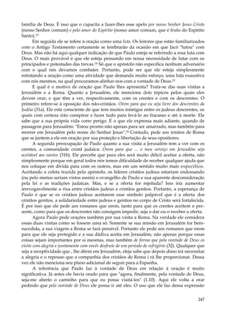 família de Deus. É isso que o capacita a fazer-lhes esse apelo por nosso Senhor Jesus Cristo
(nosso Senhor comum) e pelo amor do Espírito (nosso amor comum, que é fruto do Espírito
Santo).Vl
Em seguida ele se refere à oração como uma luta. Os leitores que estão familiarizados
com o Antigo Testamento certamente se lembrarão da ocasião em que Jacó "lutou" com
Deus. Mas não há aqui qualquer indicação de que Paulo esteja se referindo a essa luta com
Deus. O mais provável é que ele esteja pensando em nossa necessidade de lutar com os
principados e potestades das trevas.14 Só que o apóstolo não especifica nenhum adversário
com o qual nós devamos combater. Portanto, pode ser que ele esteja simplesmente
retratando a oração como uma atividade que demanda muito esforço, uma luta exaustiva
com nós mesmos, na qual procuramos alinhar-nos com a vontade de Deus.15
E qual é o motivo de oração que Paulo lhes apresenta? Trata-se das suas visitas a
Jerusalém e a Roma. Quanto a Jerusalém, ele menciona dois tópicos pelos quais eles
devem orar, e que têm a ver, respectivamente, com os crentes e com os descrentes. O
primeiro refere-se à oposição dos não-cristãos. Orem para que eu seja livre dos descrentes da
Judéia (31a). Ele está consciente de que tem muitos inimigos entre os judeus descrentes, os
quais com certeza irão conspirar e fazer tudo para levá-lo ao fracasso e até à morte. Ele
sabe que a sua própria vida corre perigo. É o que ele expressa mais adiante, quando de
passagem para Jerusalém: "Estou pronto não apenas para ser amarrado, mas também para
morrer em Jerusalém pelo nome do Senhor Jesus".16 Contudo, pede aos irmãos de Roma
que se juntem a ele em oração por sua proteção e libertação de seus opositores.
A segunda preocupação de Paulo quanto a sua visita a Jerusalém tem a ver com os
crentes, a comunidade cristã judaica: Orem para que ... o meu serviço em Jerusalém seja
aceitável aos santos (31b). Ele percebe que para eles será muito difícil aceitar a oferta, não
simplesmente porque em geral todos nós temos dificuldade de receber qualquer ajuda que
nos coloque em dívida para com os outros, mas em um sentido muito mais específico.
Aceitando a coleta trazida pelo apóstolo, os líderes cristãos judeus estariam endossando
(ou pelo menos seriam vistos assim) o evangelho de Paulo e sua aparente desconsideração
pela lei e as tradições judaicas. Mas, e se a oferta for rejeitada? Isso iria aumentar
irrevogavelmente a rixa entre cristãos judeus e cristãos gentios. Portanto, a esperança de
Paulo é que se os cristãos judeus aceitarem esse símbolo palpável que é a oferta dos
cristãos gentios, a solidariedade entre judeus e gentios no corpo de Cristo será fortalecida.
É por isso que ele pede aos romanos que orem, tanto para que os crentes aceitem o presente, como para que os descrentes não consigam impedir, seja o dar ou o receber a oferta.
Agora Paulo pede orações também por sua visita a Roma. Na verdade ele considera
essas duas visitas como se fossem uma só. Somente se sua missão em Jerusalém for bemsucedida, a sua viagem a Roma se fará possível. Portanto ele pede aos romanos que orem
para que ele seja protegido e a sua dádiva aceita em Jerusalém, não apenas porque essas
coisas sejam importantes por si mesmas, mas também de forma que pela vontade de Deus os
visite com alegria e juntamente com vocês desfrute de um período de refrigério (32). Qualquer que
seja a receptividade que , lhe dêem em Jerusalém, eleja sabe que depois disso irá necessitar
a alegria e o repouso que a companhia dos cristãos de Roma i rá lhe proporcionar. Dessa
vez ele não menciona seu plano adicional de seguir para a Espanha.
A referência que Paulo faz à vontade de Deus em relação à oração é muito
significativa. Já antes ele havia orado para que "agora, finalmente, pela vontade de Deus,
seja-me aberto o caminho para que eu possa visitá-los" (1.10). Aqui ele volta a orar
pedindo que pela vontade de Deus ele possa ir até eles. O uso que ele faz dessa expressão
247

 