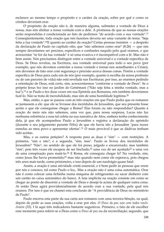 esclarece ao mesmo tempo o propósito e o caráter da oração, sobre por quê e como os
cristãos deveriam orar.
O propósito da oração não é, de maneira alguma, submeter a vontade de Deus à
nossa, mas sim alinhar a nossa vontade com a dele. A promessa de que as nossas orações
serão respondidas é condicionada ao fato de pedirmos "de acordo com a sua vontade".17
Conseqüentemente, toda oração que nós fazemos deveria ser uma variante do tema: "Seja
feita a tua vontade".18E quanto ao caráter da oração? Certas pessoas insistem — a despeito
da declaração de Paulo no capítulo oito, que "não sabemos como orar" (8.26) — que nós
sempre deveríamos ser precisos, específicos e confiantes naquilo pelo qual oramos, e que
acrescentar "se for da tua vontade" é só uma evasiva e é incompatível com a fé. Mas não é
bem assim. Nós precisamos distinguir entre a vontade universal e a vontade específica de
Deus. Se Deus revelou, na Escritura, sua vontade universal para todo o seu povo (por
exemplo, que nós devemos controlar a nossa vontade e tornar-nos semelhantes a Cristo),
nós devemos de fato orar com segurança e precisão acerca dessas coisas. Porém a vontade
específica de Deus para cada um de nós (por exemplo, quanto à escolha da nossa profissão
ou de um parceiro de vida) não está revelada nas Escrituras; por isso, ao orarmos pedindo
a orientação de Deus, está certo, sim, acrescentarmos "conforme a vontade de Deus". Se o
próprio Jesus fez isso no jardim do Getsêmani ("Não seja feita a minha vontade, mas a
tua"),19 e se Paulo o fez duas vezes em sua Epístola aos Romanos, nós também deveríamos
fazê-lo. Não se trata de incredulidade, mas sim de uma humildade legítima.20
Mas, então, o que se passou com as três orações em que Paulo pedia que os romanos
se juntassem a ele: que ele se livrasse dos incrédulos de Jerusalém, que seu presente fosse
aceito e que ele conseguisse chegar a Roma? Elas foram ou não respondidas? Quanto à
oração do meio nós não sabemos, uma vez que, para nossa surpresa, Lucas não faz
nenhuma referência a essa tal coleta na sua narrativa de Atos, embora tenha conhecimento
dela, já que ele acompanhou Paulo a Jerusalém e registra a declaração do apóstolo
(durante o seu julgamento perante Félix) de que ele havia ido a Jerusalém "para trazer
esmolas ao meu povo e apresentar ofertas".21 O mais provável é que as dádivas tenham
sido aceitas.
Mas, e as outras petições? A resposta para as duas é "sim" — com restrições. A
primeira, "sim e não"; e a segunda, "sim, mas". Paulo se livrou dos incrédulos de
Jerusalém? "Não", no sentido de que ele foi preso, julgado e encarcerado; mas também
"sim", pois três vezes ele escapou de ser linchado,22 uma vez de ser açoitado23 e uma vez
de uma conspiração para matá-lo.24 E Roma, ele conseguiu chegar lá? Na verdade, sim,
como Jesus lhe havia prometido;25 mas não quando nem como ele esperava, pois chegou
três anos mais tarde, como prisioneiro, e isso depois de um naufrágio quase fatal.
Assim, a oração é uma atividade cristã essencial, e é bom pedir às pessoas que orem
por nós e conosco, tal como Paulo o fez,. Mas a oração não é uma coisa automática. Orar
não é como colocar uma fichinha numa máquina de refrigerantes ou sacar dinheiro com
um cartão no caixa automático do banco. A luta implícita na oração consiste em como se
chegar ao ponto de discernir a vontade de Deus e desejá-la acima de qualquer outra coisa.
Aí então Deus agirá providencialmente de acordo com a sua vontade, pela qual nós
oramos. Por isso é que eu chamei esta conclusão de "A providência de Deus no ministério
de Paulo".
Paulo encerra esta parte da sua carta aos romanos com uma terceira bênção, na qual,
depois de pedir as suas orações, volta a orar por eles. O Deus da paz seja com todos vocês.
Amém (33). I lá aqui três indicadores bastante sugestivos. Primeiro, o fato de ele escolher
esse momento para referir-se a Deus como o Deus de paz ou da reconciliação; segundo, que
248

 