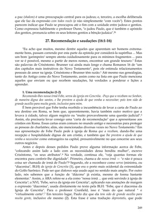 a paz (shalom) é uma preocupação central para os judeus; e, terceiro, a escolha deliberada
que ele faz da expressão com todos vocês (e não simplesmente "com vocês"). Estes pontos
parecem indicar que Paulo se preocupou até o fim com a unidade entre judeus e gentios.
Como expressou habilmente o professor Dunn, "o judeu Paulo, que é também o apóstolo
dos gentios, pronuncia sobre os seus leitores gentios a bênção judaica".26

27. Recomendação e saudações (16:1-16)
"Eu acho que muitos, mesmo dentre aqueles que aparentam ser homens extremamente bons, passam correndo por esta parte da epístola por considerá-la supérflua ... Mas
um bom 'garimpeiro' sempre atenta cuidadosamente para os mínimos fragmentos ... para
ver se é possível, mesmo a partir de meros nomes, encontrar um grande tesouro." Estas
são palavras de Crisóstomo. Brunner vai ainda mais longe e chama Romanos 16 de "um
dos capítulos mais instrutivos do Novo Testamento", pois ele estimula relacionamentos
pessoais de amor na igreja. Crisóstomo e Brunner têm razão.1 Até mesmo nas genealogias,
tanto do Antigo como do Novo Testamento, assim como na lista em que Paulo menciona
aqueles que enviam ou que recebem saudações, há verdades a ponderar e lições a
aprender.
1. Uma recomendação (1-2)
Recomendo-lhes nossa irmã Febe, serva da igreja em Cencréia. -Peço que a recebam no Senhor,
de maneira digna dos santos, e lhe prestem a ajuda de que venha a necessitar; pois tem sido de
grande auxílio para muita gente, inclusive para mim.
É bem provável que Febe tenha recebido a incumbência de levar a carta de Paulo ao
seu destino em Roma, se bem que, aparentemente, havia também outro motivo que a
levava à cidade, talvez algum negócio ou "muito provavelmente uma questão judicial". 2
Assim, ela precisaria levar consigo uma "carta de recomendação" que a apresentasse aos
cristãos em Roma. Essas cartas eram comuns no mundo antigo e necessárias para proteger
as pessoas de charlatões; aliás, são mencionadas diversas vezes no Novo Testamento.3 Em
sua apresentação de Febe Paulo pede à igreja de Roma que a recebam, dando-lhe uma
recepção e hospitalidade dignas de um cristão, e também que lhe prestem a ajuda de que
venha a necessitar como estrangeira na capital, presumivelmente no que concerne aos seus
outros negócios.
Antes e depois desses pedidos Paulo prove alguma informação acerca de Febe,
"colocando assim lado a lado com as necessidades dessa bendita mulher", escreve
Crisóstomo, "os seus atributos".4 Na verdade, continua ele, "veja quantas formas ele
encontra para conferir-lhe dignidade". Primeiro, chama-a de nossa irmã — "e não é pouca
coisa ser chamada de irmã de Paulo"!6 Segundo, ele a reconhece como serva (ministra, ou
"diaconisa", BLH) da igreja de Cencréia (1), que era o porto mais ocidental da extremidade
do Golfo Sarônico. Pode ser que diakonos seja usado aqui no sentido mais amplo. Por outro
lado, nós sabemos que a função de "diácono" já existia, mesmo de forma bastante
elementar." Assim, a ARA refere-se a ela como "nossa irmã ... que está servindo à igreja de
Cencréia"; a NVI, "Febe, serva da igreja em Cencréia", aplicando nas anotações de margem
a expressão "diaconisa", usada diretamente no texto pela BLH: "Febe, que é diaconisa da
Igreja de Cencréia". Para o professor Cranfield, isso é "mais do que natural " e
"virtualmente certo".7 Em terceiro lugar, Paulo diz que ela tem sido de grande auxílio para
muita gente, inclusive ele mesmo (2). Esta frase é uma tradução deprostatis, que pode
249

 