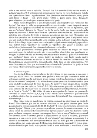 dele; e são notáveis entre os apóstolos. Em qual dos dois sentidos Paulo estaria usando a
palavra "apóstolos"? A aplicação mais comum dessa palavra no Novo Testamento é dada
aos "apóstolos de Cristo", significando os Doze (sendo que Matias substituiu Judas), junto
com Paulo e Tiago — um grupo muito restrito a quem Cristo havia designado
pessoalmente e preparado para serem os mestres da igreja.
Muito menos freqüente é o uso do termo como um designativo dos "apóstolos das
igrejas". Este deve ter sido um grupo consideravelmente maior, e seus integrantes eram
enviados pelas igrejas na qualidade de "missionários", como no caso de Epafrodito, que
era um "apóstolo" da igreja de Filipos,14 ou de Barnabé e Saulo, que foram enviados pela
igreja de Antioquia.15 Assim, se ao falar em "apóstolos" em Romanos 16.7 Paulo estiver se
referindo aos apóstolos de Cristo, a tradução deveria ser que eles eram "destacados aos
olhos dos apóstolos" ou "altamente estimados pelos apóstolos", pois é impossível supor
que um casal que fosse desconhecido fosse colocado lado a lado com os apóstolos Pedro,
Paulo, João e Tiago. Agora, como essa tradução força ligeiramente o original grego, talvez
seja melhor tomar "apóstolos" no sentido de "apóstolos das igrejas" e concluir que
Andrônico e Júnia eram de fato missionários bastante conhecidos.
O lugar proeminente ocupado pelas mulheres no círculo de amigos de Paulo
demonstra que ele definitivamente não era o machista chauvinista que geralmente se
imagina. E quem sabe isso até esclareça um pouco mais a incômoda questão do ministério
das mulheres? Como nós já vimos, dentre as mulheres que Paulo saúda quatro
"trabalharam arduamente" no serviço do Senhor. Priscila foi uma das "colaboradoras" de
Paulo, Júnia era uma missionária bem conhecida e Febe deve ter sido uma diaconisa. Por
outro lado, convém dizer que nenhuma delas é chamada de "presbítera" da igreja, se bem
que nunca é bom tomar como argumento decisivo o silêncio.
A unidade da igreja
Se a igreja de Roma era marcada por tal diversidade no que concerne a raça, sexo e
condição social, havia ali também uma profunda unidade que transcendia todas as
diferenças. Afinal, "não há judeu nem grego, escravo nem livre, homem nem mulher; pois
todos são um em Cristo Jesus".16 E a a lista de saudações aponta de diversas maneiras para
essa unidade fundamental do povo de Deus. Ao descrever seus amigos, Paulo salienta
quatro vezes que eles estão em Cristo (3, 7, 9, 10) e cinco vezes que estão no Senhor (8, 11,
duas vezes no 12, 13). Duas vezes ele usa uma linguagem de conotação familiar, referindose a "irmã" e "irmão" (1, 14). Aliás, ele não se envergonha de chamar as pessoas de
"amados" ou "meus amados" (5, 8, 9, 12). E ainda ressalta duas experiências que fortalecem
a unidade cristã: o fato de serem seus companheiros de trabalho (3, 9) e companheiros de
sofrimento (4, 7).
Mas, então, como se manifestava na prática a unidade na diversidade da igreja de
Roma? Nós sabemos que eles se reuniam em casas ou em igrejas caseiras, pois Paulo
parece aludir a isso seis vezes (5, 10, 11, 14, 15;cf.23).17 E como se determinava a membresia
nessas "igrejas"? Não se pode pressupor que eles se reuniam de acordo com o sexo ou a
classe social, de forma que haveria diferentes "igrejas caseiras", uma para homens e outra
para mulheres, uma para escravos e outras para livres. Mas, e a raça? Seria compreensível
que cristãos judeus e cristãos gentios, e especialmente os fracos e os fortes, quisessem
agregar-se a sua própria gente, pois se há um "cimento" que fortalece a comunhão, é a
cultura e os costumes. Mas será que eles faziam isso? Eu acho que não. A tolerância da
divisão étnica nas igrejas caseiras de Roma seria inteiramente incompatível com o argumento defendido por Paulo nos capítulos 14-15, e mais ainda com o seu clímax. Como
252

 