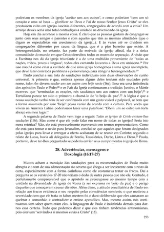 poderiam os membros da igreja "aceitar uns aos outros", e como poderiam "com um só
coração e uma só boca ... glorificar ao Deus e Pai de nosso Senhor Jesus Cristo" se eles
prestassem culto em igrejas caseiras diferentes, congregados de acordo com a etnia? Um
arranjo desses seria uma total contradição à unidade na diversidade da igreja.
Hoje em dia acontece a mesma coisa. É claro que as pessoas gostam de congregar-se
junto com seus amigos e parentes e com aqueles que têm as mesmas afinidades (que o
digam os especialistas em crescimento da igreja...). E às vezes até se dividem em
congregações diferentes por causa da língua, que é a pior barreira que existe. A
heterogeneidade, no entanto, faz parte da essência da igreja; afinal, ela é a única
comunidade do mundo em que Cristo derrubou todos os muros de separação. A visão que
a Escritura nos dá da igreja triunfante é a de uma multidão proveniente de "todas as
nações, tribos, povos e línguas", todos eles cantando louvores a Deus em uníssono.18 Por
isso não há como calar a verdade de que uma igreja homogênea é uma igreja incompleta,
que deve lutar com toda penitência e perseverança para atingir a heterogeneidade.19
Paulo concluí a sua lista de saudações individuais com duas observações de cunho
universal. A primeira é que, embora apenas alguns deles tenham sido saudados pelo
nome, todos eles devem saudar uns aos outros com beijo santo (16a). Essa era uma insistência
dos apóstolos Paulo e Pedro20 e os Pais da Igreja continuaram a tradição. Justino, o Mártir
escreveu que "terminadas as orações, nós saudámos uns aos outros com um beijo";21 e
Tertuliano parece ter sido o primeiro a chamá-lo de "o beijo da paz".22 A lógica é que a
nossa saudação verbal tem de ser confirmada com um gesto visível e palpável, se bem que
a forma assumida por esse "beijo" possa variar de acordo com a cultura. Para vocês que
vivem na América Latina poderíamos fazer uma paráfrase: "Dêem um ao outro um forte
abraço em meu lugar."
A segunda palavra de Paulo vem logo a seguir: Todas as igrejas de Cristo enviam-lhes
saudações (16b). Mas como é que ele pode falar em nome de todas as igrejas? Seria isto
mera retórica? Não, ele está provavelmente escrevendo em termos representativos. Como
ele está para tomar o navio para Jerusalém, conclui-se que aqueles que foram designados
pelas igrejas para levar e entregar a oferta acabaram de se reunir em Corinto; segundo o
relato de Lucas, havia ali delegados de Beréia, Tessalônica, Derbe, Listra e Efeso. 23 Paulo,
portanto, deve ter-lhes perguntado se poderia enviar seus cumprimentos à igreja de Roma.

28. Advertências, mensagens e
Doxologia (16:17-27)
Muitos acham a transição das saudações para as recomendações de Paulo muito
abrupta e o tom de sua admoestação tão severo que chega a ser incoerente com o resto da
carta, especialmente com a forma carinhosa como ele costumava tratar os fracos. Daí a
pergunta se os versículos 17-20 não teriam o dedo de outra pessoa que não ele. Contudo, é
perfeitamente compreensível que o apóstolo se preocupasse ao mesmo tempo com a
unidade na diversidade da igreja de Roma (a ser expressa no beijo da paz) e o perigo
daqueles que ameaçavam causar divisões. Além disso, a atitude conciliatória de Paulo em
relação aos fracos evidencia o seu respeito pelas consciências sensíveis; o que motivou a
severidade com que ele trata os falsos mestres foi o dano deliberado que eles causaram ao
quebrar a comunhão e contradizer o ensino apostólico. Mas, mesmo assim, nós continuamos sem saber quem eram eles. A linguagem de Paulo é indefinida demais para darnos essa certeza. Tudo que podemos dizer é que eles tinham tendências antinomianas,
pois estavam "servindo a si mesmos e não a Cristo" (18).
253

 
