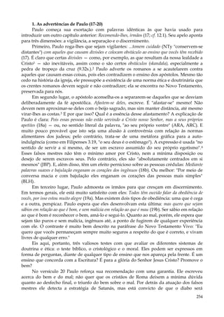 1. As advertências de Paulo (17-20)
Paulo começa sua exortação com palavras idênticas às que havia usado para
introduzir um outro capítulo anterior: Recomendo-lhes, irmãos (17; cf. 12.1). Seu apelo aponta
para três dimensões: a vigilância, a separação e o discernimento.
Primeiro, Paulo roga-lhes que sejam vigilantes: ...tomem cuidado (NTy "conservem-se
distantes") com aqueles que causam divisões e colocam obstáculo ao ensino que vocês têm recebido
(17). É claro que certas divisões — como, por exemplo, as que resultam da nossa lealdade a
Cristo1 — são inevitáveis, assim como o são certos obstáculos (skandala), especialmente a
pedra de tropeço da cruz (9.32s.).2 Paulo adverte os romanos a se acautelarem contra
aqueles que causam essas coisas, pois eles contradizem o ensino dos apóstolos. Mesmo tão
cedo na história da igreja, ele pressupõe a existência de uma norma ética e doutrinária que
os crentes romanos devem seguir e não contradizer; ela se encontra no Novo Testamento,
preservada para nós.
Em segundo lugar, o apóstolo aconselha-os a separarem-se daqueles que se desviam
deliberadamente da fé apostólica. Afastem-se deles, escreve. É "afastar-se" mesmo! Não
devem nem aproximar-se deles com o beijo sagrado, mas sim manter distância, até mesmo
virar-lhes as costas.3 E por que isso? Qual é a essência desse afastamento? A explicação de
Paulo é clara: Pois essas pessoas não estão servindo a Cristo nosso Senhor, mas a seus próprios
apetites (18a) — ou, no sentido literal da palavra, "ao seu próprio ventre" (ARA, ARC). E
muito pouco provável que isto seja uma alusão à controvérsia com relação às normas
alimentares dos judeus; pelo contrário, trata-se de uma metáfora gráfica para a autoindulgência (como em Filipenses 3.19, "o seu deus é o estômago"). A expressão é usada "no
sentido de servir a si mesmo, de ser um escravo assumido do seu próprio egotismo".4
Esses falsos mestres não têm o mínimo amor por Cristo, nem a mínima disposição ou
desejo de serem escravos seus. Pelo contrário, eles são "absolutamente centrados em si
mesmos" (JBP). E, além disso, têm um efeito pernicioso sobre as pessoas crédulas: Mediante
palavras suaves e bajulação enganam os corações dos ingênuos (18b). Ou melhor: "Por meio de
conversa macia e com bajulação eles enganam os corações das pessoas mais simples"
(BLH).
Em terceiro lugar, Paulo admoesta os irmãos para que cresçam em discernimento.
Em termos gerais, ele está muito satisfeito com eles: Todos têm ouvido falar da obediência de
vocês, por isso estou muito alegre (19a). Mas existem dois tipos de obediência: uma que é cega
e a outra, perspicaz. Paulo espera que eles desenvolvam esta última: mas quero que sejam
sábios em relação ao que é bom, e sem malícia em relação ao que é mau (19b). Ser sábio em relação
ao que é bom é reconhecer o bem, amá-lo e segui-lo. Quanto ao mal, porém, ele espera que
sejam tão puros e sem malícia, ingênuos até, a ponto de fugirem de qualquer experiência
com ele. O contraste é muito bem descrito na paráfrase do Novo Testamento Vivo: "Eu
quero que vocês permaneçam sempre muito seguros a respeito do que é correto, e vivam
livres de qualquer erro."
Eis aqui, portanto, três valiosos testes com que avaliar os diferentes sistemas de
doutrina e ética: o teste bíblico, o cristológico e o moral. Eles podem ser expressos em
forma de perguntas, diante de qualquer tipo de ensino que nos apareça pela frente. É um
ensino que concorda com a Escritura? É para a glória do Senhor Jesus Cristo? Promove o
bem?
No versículo 20 Paulo reforça sua recomendação com uma garantia. Ele escreveu
acerca do bem e do mal; não quer que os cristãos de Roma deixem a mínima dúvida
quanto ao desfecho final, o triunfo do bem sobre o mal. Por detrás da atuação dos falsos
mestres ele detecta a estratégia de Satanás, mas está convicto de que o diabo será
254

 