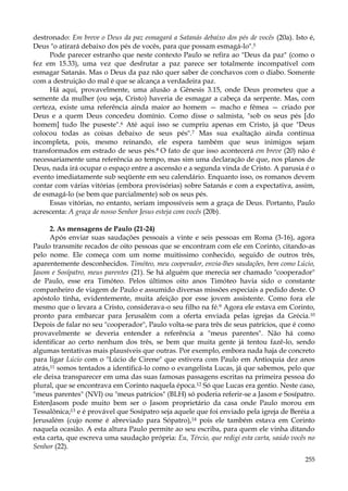 destronado: Em breve o Deus da paz esmagará a Satanás debaixo dos pés de vocês (20a). Isto é,
Deus "o atirará debaixo dos pés de vocês, para que possam esmagá-lo".5
Pode parecer estranho que neste contexto Paulo se refira ao "Deus da paz" (como o
fez em 15.33), uma vez que desfrutar a paz parece ser totalmente incompatível com
esmagar Satanás. Mas o Deus da paz não quer saber de conchavos com o diabo. Somente
com a destruição do mal é que se alcança a verdadeira paz.
Há aqui, provavelmente, uma alusão a Gênesis 3.15, onde Deus prometeu que a
semente da mulher (ou seja, Cristo) haveria de esmagar a cabeça da serpente. Mas, com
certeza, existe uma referência ainda maior ao homem — macho e fêmea — criado por
Deus e a quem Deus concedeu domínio. Como disse o salmista, "sob os seus pés [do
homem] tudo lhe puseste".6 Até aqui isso se cumpriu apenas em Cristo, já que "Deus
colocou todas as coisas debaixo de seus pés".7 Mas sua exaltação ainda continua
incompleta, pois, mesmo reinando, ele espera também que seus inimigos sejam
transformados em estrado de seus pés.8 O fato de que isso acontecerá em breve (20) não é
necessariamente uma referência ao tempo, mas sim uma declaração de que, nos planos de
Deus, nada irá ocupar o espaço entre a ascensão e a segunda vinda de Cristo. A parusia é o
evento imediatamente sub seqüente em seu calendário. Enquanto isso, os romanos devem
contar com várias vitórias (embora provisórias) sobre Satanás e com a expectativa, assim,
de esmagá-lo (se bem que parcialmente) sob os seus pés.
Essas vitórias, no entanto, seriam impossíveis sem a graça de Deus. Portanto, Paulo
acrescenta: A graça de nosso Senhor Jesus esteja com vocês (20b).
2. As mensagens de Paulo (21-24)
Após enviar suas saudações pessoais a vinte e seis pessoas em Roma (3-16), agora
Paulo transmite recados de oito pessoas que se encontram com ele em Corinto, citando-as
pelo nome. Ele começa com um nome muitíssimo conhecido, seguido de outros três,
aparentemente desconhecidos. Timóteo, meu cooperador, envia-lhes saudações, bem como Lúcio,
Jasom e Sosípatro, meus parentes (21). Se há alguém que merecia ser chamado "cooperador"
de Paulo, esse era Timóteo. Pelos últimos oito anos Timóteo havia sido o constante
companheiro de viagem de Paulo e assumido diversas missões especiais a pedido deste. O
apóstolo tinha, evidentemente, muita afeição por esse jovem assistente. Como fora ele
mesmo que o levara a Cristo, considerava-o seu filho na fé.9 Agora ele estava em Corinto,
pronto para embarcar para Jerusalém com a oferta enviada pelas igrejas da Grécia. 10
Depois de falar no seu "cooperador", Paulo volta-se para três de seus patrícios, que é como
provavelmente se deveria entender a referência a "meus parentes". Não há como
identificar ao certo nenhum dos três, se bem que muita gente já tentou fazê-lo, sendo
algumas tentativas mais plausíveis que outras. Por exemplo, embora nada haja de concreto
para ligar Lúcio com o "Lúcio de Cirene" que estivera com Paulo em Antioquia dez anos
atrás,11 somos tentados a identificá-lo como o evangelista Lucas, já que sabemos, pelo que
ele deixa transparecer em uma das suas famosas passagens escritas na primeira pessoa do
plural, que se encontrava em Corinto naquela época.12 Só que Lucas era gentio. Neste caso,
"meus parentes" (NVI) ou "meus patrícios" (BLH) só poderia referir-se a Jasom e Sosípatro.
EstenJasom pode muito bem ser o Jasom proprietário da casa onde Paulo morou em
Tessalônica;13 e é provável que Sosípatro seja aquele que foi enviado pela igreja de Beréia a
Jerusalém (cujo nome é abreviado para Sópatro),14 pois ele também estava em Corinto
naquela ocasião. A esta altura Paulo permite ao seu escriba, para quem ele vinha ditando
esta carta, que escreva uma saudação própria: Eu, Tércio, que redigi esta carta, saúdo vocês no
Senhor (22).
255

 