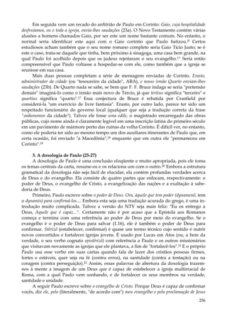 Em seguida vem um recado do anfitrião de Paulo em Corinto: Gaio, cuja hospitalidade
desfrutamos, eu e toda a igreja, envia-lhes saudações (23a). O Novo Testamento contém várias
alusões a homens chamados Gaio, por ser este um nome bastante comum. No entanto, o
normal seria identificar este aqui com o Gaio coríntio que Paulo batizou.l5 Certos
estudiosos acham também que o seu nome romano completo seria Gaio Tício Justo; se é
este o caso, trata-se daquele que tinha, bem próximo à sinagoga, uma casa bem grande, na
qual Paulo foi acolhido depois que os judeus rejeitaram o seu evangelho.1'' Seria então
compreensível que Paulo voltasse a hospedar-se com ele, como também que a igreja se
reunisse em sua casa.
Mais duas pessoas completam a série de mensagens enviadas de Corinto. Erasto,
administrador da cidade (ou "tesoureiro da cidade", ARA), e nosso irmão Quarto enviam-lhes
saudações (23b). De Quarto nada se sabe, se bem que F. F. Bruce indaga se seria "pretensão
demais" imaginá-lo como o irmão mais novo de Tércio, já que tertius significa "terceiro" e
quartius significa "quarto".17 Essa conjectura de Bruce é rebatida por Cranfield por
considerá-la "um exercício de livre fantasia". Erasto, por outro lado, parece ter sido um
respeitado funcionário do governo local (qualquer que seja a tradução correta da frase
"ooikonomos da cidade"). Talvez ele fosse uma edile, o magistrado encarregado das obras
públicas, cujo nome ainda é claramente legível em uma inscrição latina do primeiro século
em um pavimento de mármore perto das ruínas da velha Corinto. É difícil ver, no entanto,
como ele poderia ter sido ao mesmo tempo um dos auxiliares itinerantes de Paulo que, em
certa ocasião, foi enviado "a Macedônia",18 enquanto que em outra ele "permaneceu em
Corinto".19
3. A doxologia de Paulo (25-27)
A doxologia de Paulo é uma conclusão eloqüente e muito apropriada, pois ele toma
os temas centrais da carta, resume-os e os relaciona um com o outro.20 Embora a estrutura
gramatical da doxologia não seja fácil de elucidar, ela contém profundas verdades acerca
de Deus e do evangelho. Ela consiste de quatro partes que enfocam, respectivamente: o
poder de Deus, o evangelho de Cristo, a evangelização das nações e a exaltação à sabedoria de Deus.
Primeiro, Paulo escreve sobre o poder de Deus. Ora, àquele que tem poder (dynamenõ, tem
o dynamis) para confirmá-los.... Embora esta seja uma tradução acurada do grego, é uma introdução muito complicada. Talvez a versão do NTV seja mais feliz: "Eu os entrego a
Deus, Aquele que é capaz...". Certamente não é por acaso que a Epístola aos Romanos
começa e termina com uma referência ao poder de Deus por meio do evangelho. Se o
evangelho é o poder de Deus para salvar (1.16), ele é também o poder de Deus para
confirmar. Stêrizõ (estabelecer, confirmar) é quase um termo técnico cujo sentido é nutrir
novos convertidos e fortalecer igrejas jovens. É usado por Lucas em Atos (ou, a bem da
verdade, o seu verbo cognato epistêrizõ) com referência a Paulo e os outros missionários
que visitavam novamente as igrejas que ele plantava, a fim de "fortalecê-los".21 E o próprio
Paulo usa esse verbo em suas cartas quando fala de lazer dos cristãos pessoas firmes,
fortes e estáveis, quer seja na fé (contra erros), na santidade (contra a tentação) ou na
coragem (contra perseguição).22 Assim, essas palavras de abertura da doxologia trazemnos à mente a imagem de um Deus que é capaz de estabelecer a igreja multirracial de
Roma, com a qual Paulo vem sonhando, e de fortalecer os seus membros na verdade,
santidade e unidade.
A seguir Paulo escreve sobre o evangelho de Cristo. Porque Deus é capaz de confirmar
vocês, diz ele, pelo (literalmente, "de acordo com") meu evangelho e pela proclamação de Jesus
256

 
