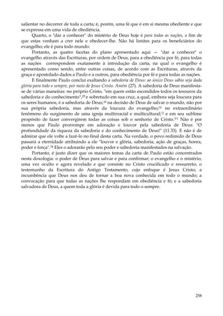 salientar no decorrer de toda a carta; é, porém, uma fé que é em si mesma obediente e que
se expressa em uma vida de obediência.
Quarto, o "dar a conhecer" do mistério de Deus hoje é para todas as nações, a fim de
que estas venham a crer nele e obedecer-lhe. Não há limites para os beneficiários do
evangelho; ele é para todo mundo.
Portanto, as quatro facetas do plano apresentado aqui — "dar a conhecer" o
evangelho através das Escrituras, por ordem de Deus, para a obediência por fé, para todas
as nações correspondem exatamente à introdução da carta, na qual o evangelho é
apresentado como sendo, entre outras coisas, de acordo com as Escrituras, através da
graça e apostolado dados a Paulo e a outros, para obediência por fé e para todas as nações.
E finalmente Paulo conclui exaltando a sabedoria de Deus: ao único Deus sábio seja dada
glória para todo o sempre, por meio de Jesus Cristo. Amém (27). A sabedoria de Deus manifestase de várias maneiras: no próprio Cristo, "em quem estão escondidos todos os tesouros da
sabedoria e do conhecimento",29 e sobretudo em sua cruz, a qual, embora seja loucura para
os seres humanos, é a sabedoria de Deus;:i0 na decisão de Deus de salvar o mundo, não por
sua própria sabedoria, mas através da loucura do evangelho;31 no extraordinário
fenômeno do surgimento de uma igreja multirracial e multicultural;'2 e em seu sublime
propósito de fazer convergirem todas as coisas sob o senhorio de Cristo.3'1 Não é por
menos que Paulo prorrompe em adoração e louvor pela sabedoria de Deus: "O
profundidade da riqueza da sabedoria e do conhecimento de Deus!" (11.33). E não é de
admirar que ele volte a fazê-lo no final desta carta. Na verdade, o povo redimido de Deus
passará a eternidade atribuindo a ele "louvor e glória, sabedoria, ação de graças, honra,
poder e força".34 Eles o adorarão pelo seu poder e sabedoria manifestados na salvação.
Portanto, é justo dizer que os maiores temas da carta de Paulo estão concentrados
nesta doxologia: o poder de Deus para salvar e para confirmar; o evangelho e o mistério,
uma vez oculto e agora revelado e que consiste no Cristo crucificado e ressurreto; o
testemunho da Escritura do Antigo Testamento, cujo enfoque é Jesus Cristo; a
incumbência que Deus nos deu de tornar a boa nova conhecida em todo o mundo; a
convocação para que todas as nações lhe respondam em obediência e fé; e a sabedoria
salvadora de Deus, a quem toda a glória é devida para todo o sempre.

258

 