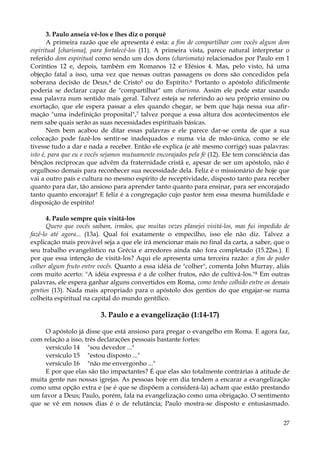 3. Paulo anseia vê-los e lhes diz o porquê
A primeira razão que ele apresenta é esta: a fim de compartilhar com vocês algum dom
espiritual [charisma], para fortalecê-los (11). A primeira vista, parece natural interpretar o
referido dom espiritual como sendo um dos dons (charismata) relacionados por Paulo em 1
Coríntios 12 e, depois, também em Romanos 12 e Efésios 4. Mas, pelo visto, há uma
objeção fatal a isso, uma vez que nessas outras passagens os dons são concedidos pela
soberana decisão de Deus,4 de Cristo5 ou do Espírito.6 Portanto o apóstolo dificilmente
poderia se declarar capaz de "compartilhar" um charisma. Assim ele pode estar usando
essa palavra num sentido mais geral. Talvez esteja se referindo ao seu próprio ensino ou
exortação, que ele espera passar a eles quando chegar, se bem que haja nessa sua afirmação "uma indefinição proposital",7 talvez porque a essa altura dos acontecimentos ele
nem sabe quais serão as suas necessidades espirituais básicas.
Nem bem acabou de ditar essas palavras e ele parece dar-se conta de que a sua
colocação pode fazê-los sentir-se inadequados e numa via de mão-única, como se ele
tivesse tudo a dar e nada a receber. Então ele explica (e até mesmo corrige) suas palavras:
isto é, para que eu e vocês sejamos mutuamente encorajados pela fé (12). Ele tem consciência das
bênçãos recíprocas que advêm da fraternidade cristã e, apesar de ser um apóstolo, não é
orgulhoso demais para reconhecer sua necessidade dela. Feliz é o missionário de hoje que
vai a outro país e cultura no mesmo espírito de receptividade, disposto tanto para receber
quanto para dar, tão ansioso para aprender tanto quanto para ensinar, para ser encorajado
tanto quanto encorajar! E feliz é a congregação cujo pastor tem essa mesma humildade e
disposição de espírito!
4. Paulo sempre quis visitá-los
Quero que vocês saibam, irmãos, que muitas vezes planejei visitá-los, mas fui impedido de
fazê-lo até agora... (13a). Qual foi exatamente o empecilho, isso ele não diz. Talvez a
explicação mais provável seja a que ele irá mencionar mais no final da carta, a saber, que o
seu trabalho evangelístico na Grécia e arredores ainda não fora completado (15.22ss.). E
por que essa intenção de visitá-los? Aqui ele apresenta uma terceira razão: a fim de poder
colher algum fruto entre vocês. Quanto a essa idéia de "colher", comenta John Murray, aliás
com muito acerto: "A idéia expressa é a de colher frutos, não de cultivá-los."8 Em outras
palavras, ele espera ganhar alguns convertidos em Roma, como tenho colhido entre os demais
gentios (13). Nada mais apropriado para o apóstolo dos gentios do que engajar-se numa
colheita espiritual na capital do mundo gentílico.

3. Paulo e a evangelização (1:14-17)
O apóstolo já disse que está ansioso para pregar o evangelho em Roma. E agora faz,
com relação a isso, três declarações pessoais bastante fortes:
versículo 14 "sou devedor ..."
versículo 15 "estou disposto ..."
versículo 16 "não me envergonho ..."
E por que elas são tão impactantes? É que elas são totalmente contrárias à atitude de
muita gente nas nossas igrejas. As pessoas hoje em dia tendem a encarar a evangelização
como uma opção extra e (se é que se dispõem a considerá-la) acham que estão prestando
um favor a Deus; Paulo, porém, fala na evangelização como uma obrigação. O sentimento
que se vê em nossos dias é o de relutância; Paulo mostra-se disposto e entusiasmado.
27

 