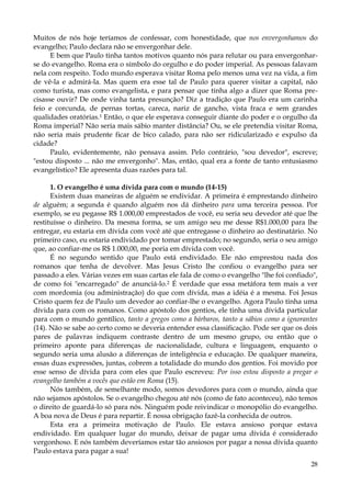 Muitos de nós hoje teríamos de confessar, com honestidade, que nos envergonhamos do
evangelho; Paulo declara não se envergonhar dele.
E bem que Paulo tinha tantos motivos quanto nós para relutar ou para envergonharse do evangelho. Roma era o símbolo do orgulho e do poder imperial. As pessoas falavam
nela com respeito. Todo mundo esperava visitar Roma pelo menos uma vez na vida, a fim
de vê-la e admirá-la. Mas quem era esse tal de Paulo para querer visitar a capital, não
como turista, mas como evangelista, e para pensar que tinha algo a dizer que Roma precisasse ouvir? De onde vinha tanta presunção? Diz a tradição que Paulo era um carinha
feio e corcunda, de pernas tortas, careca, nariz de gancho, vista fraca e sem grandes
qualidades oratórias.1 Então, o que ele esperava conseguir diante do poder e o orgulho da
Roma imperial? Não seria mais sábio manter distância? Ou, se ele pretendia visitar Roma,
não seria mais prudente ficar de bico calado, para não ser ridicularizado e expulso da
cidade?
Paulo, evidentemente, não pensava assim. Pelo contrário, "sou devedor", escreve;
"estou disposto ... não me envergonho". Mas, então, qual era a fonte de tanto entusiasmo
evangelístico? Ele apresenta duas razões para tal.
1. O evangelho é uma dívida para com o mundo (14-15)
Existem duas maneiras de alguém se endividar. A primeira é emprestando dinheiro
de alguém; a segunda é quando alguém nos dá dinheiro para uma terceira pessoa. Por
exemplo, se eu pegasse R$ 1.000,00 emprestados de você, eu seria seu devedor até que lhe
restituísse o dinheiro. Da mesma forma, se um amigo seu me desse R$1.000,00 para lhe
entregar, eu estaria em dívida com você até que entregasse o dinheiro ao destinatário. No
primeiro caso, eu estaria endividado por tomar emprestado; no segundo, seria o seu amigo
que, ao confiar-me os R$ 1.000,00, me poria em dívida com você.
É no segundo sentido que Paulo está endividado. Ele não emprestou nada dos
romanos que tenha de devolver. Mas Jesus Cristo lhe confiou o evangelho para ser
passado a eles. Várias vezes em suas cartas ele fala de como o evangelho "lhe foi confiado",
de como foi "encarregado" de anunciá-lo.2 É verdade que essa metáfora tem mais a ver
com mordomia (ou administração) do que com dívida, mas a idéia é a mesma. Foi Jesus
Cristo quem fez de Paulo um devedor ao confiar-lhe o evangelho. Agora Paulo tinha uma
dívida para com os romanos. Como apóstolo dos gentios, ele tinha uma dívida particular
para com o mundo gentílico, tanto a gregos como a bárbaros, tanto a sábios como a ignorantes
(14). Não se sabe ao certo como se deveria entender essa classificação. Pode ser que os dois
pares de palavras indiquem contraste dentro de um mesmo grupo, ou então que o
primeiro aponte para diferenças de nacionalidade, cultura e linguagem, enquanto o
segundo seria uma alusão a diferenças de inteligência e educação. De qualquer maneira,
essas duas expressões, juntas, cobrem a totalidade do mundo dos gentios. Foi movido por
esse senso de dívida para com eles que Paulo escreveu: Por isso estou disposto a pregar o
evangelho também a vocês que estão em Roma (15).
Nós também, de semelhante modo, somos devedores para com o mundo, ainda que
não sejamos apóstolos. Se o evangelho chegou até nós (como de fato aconteceu), não temos
o direito de guardá-lo só para nós. Ninguém pode reivindicar o monopólio do evangelho.
A boa nova de Deus é para repartir. É nossa obrigação fazê-la conhecida de outros.
Esta era a primeira motivação de Paulo. Ele estava ansioso porque estava
endividado. Em qualquer lugar do mundo, deixar de pagar uma dívida é considerado
vergonhoso. E nós também deveríamos estar tão ansiosos por pagar a nossa dívida quanto
Paulo estava para pagar a sua!
28

 