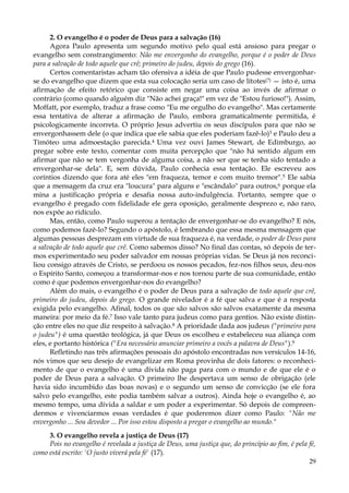 2. O evangelho é o poder de Deus para a salvação (16)
Agora Paulo apresenta um segundo motivo pelo qual está ansioso para pregar o
evangelho sem constrangimento: Não me envergonho do evangelho, porque é o poder de Deus
para a salvação de todo aquele que crê; primeiro do judeu, depois do grego (16).
Certos comentaristas acham tão ofensiva a idéia de que Paulo pudesse envergonharse do evangelho que dizem que esta sua colocação seria um caso de lítotes(?) — isto é, uma
afirmação de efeito retórico que consiste em negar uma coisa ao invés de afirmar o
contrário (como quando alguém diz "Não achei graça!" em vez de "Estou furioso!"). Assim,
Moffatt, por exemplo, traduz a frase como "Eu me orgulho do evangelho". Mas certamente
essa tentativa de alterar a afirmação de Paulo, embora gramaticalmente permitida, é
psicologicamente incorreta. O próprio Jesus advertiu os seus discípulos para que não se
envergonhassem dele (o que indica que ele sabia que eles poderiam fazê-lo)3 e Paulo deu a
Timóteo uma admoestação parecida.4 Uma vez ouvi James Stewart, de Edimburgo, ao
pregar sobre este texto, comentar com muita percepção que "não há sentido algum em
afirmar que não se tem vergonha de alguma coisa, a não ser que se tenha sido tentado a
envergonhar-se dela". E, sem dúvida, Paulo conhecia essa tentação. Ele escreveu aos
coríntios dizendo que fora até eles "em fraqueza, temor e com muito tremor". 5 Ele sabia
que a mensagem da cruz era "loucura" para alguns e "escândalo" para outros,6 porque ela
mina a justificação própria e desafia nossa auto-indulgência. Portanto, sempre que o
evangelho é pregado com fidelidade ele gera oposição, geralmente desprezo e, não raro,
nos expõe ao ridículo.
Mas, então, como Paulo superou a tentação de envergonhar-se do evangelho? E nós,
como podemos fazê-lo? Segundo o apóstolo, é lembrando que essa mesma mensagem que
algumas pessoas desprezam em virtude de sua fraqueza é, na verdade, o poder de Deus para
a salvação de todo aquele que crê. Como sabemos disso? No final das contas, só depois de termos experimentado seu poder salvador em nossas próprias vidas. Se Deus já nos reconciliou consigo através de Cristo, se perdoou os nossos pecados, fez-nos filhos seus, deu-nos
o Espírito Santo, começou a transformar-nos e nos tornou parte de sua comunidade, então
como é que podemos envergonhar-nos do evangelho?
Além do mais, o evangelho é o poder de Deus para a salvação de todo aquele que crê,
primeiro do judeu, depois do grego. O grande nivelador é a fé que salva e que é a resposta
exigida pelo evangelho. Afinal, todos os que são salvos são salvos exatamente da mesma
maneira: por meio da fé.7 Isso vale tanto para judeus como para gentios. Não existe distinção entre eles no que diz respeito à salvação.8 A prioridade dada aos judeus ("primeiro para
o judeu") é uma questão teológica, já que Deus os escolheu e estabeleceu sua aliança com
eles, e portanto histórica ("Era necessário anunciar primeiro a vocês a palavra de Deus").9
Refletindo nas três afirmações pessoais do apóstolo encontradas nos versículos 14-16,
nós vimos que seu desejo de evangelizar em Roma provinha de dois fatores: o reconhecimento de que o evangelho é uma dívida não paga para com o mundo e de que ele é o
poder de Deus para a salvação. O primeiro lhe despertava um senso de obrigação (ele
havia sido incumbido das boas novas) e o segundo um senso de convicção (se ele fora
salvo pelo evangelho, este podia também salvar a outros). Ainda hoje o evangelho é, ao
mesmo tempo, uma dívida a saldar e um poder a experimentar. Só depois de compreendermos e vivenciarmos essas verdades é que poderemos dizer como Paulo: "Não me
envergonho ... Sou devedor ... Por isso estou disposto a pregar o evangelho ao mundo."
3. O evangelho revela a justiça de Deus (17)
Pois no evangelho é revelada a justiça de Deus, uma justiça que, do princípio ao fim, é pela fé,
como está escrito: 'O justo viverá pela fé' (17).
29

 
