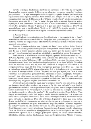 Percebe-se a lógica da afirmação de Paulo nos versículos 16-17: "Não me envergonho
do evangelho, porque é o poder de Deus para a salvação..., porque no evangelho é revelada a
justiça de Deus..." Ou seja, a razão pela qual o evangelho é o poder de Deus para a salvação
é que nele se revela a justiça de Deus. Além do mais, essa justiça é "de fé em fé" (ARA), em
cumprimento à palavra de Habacuque 2.4: "O justo viverá pela fé". Muitos comentaristas
chamam os versículos 16 e 17 de "o texto", do qual todo o resto de Romanos seria a
exposição. E eles certamente são cruciais para a nossa compreensão. Confrontam-nos,
porém, três perguntas básicas. A primeira é: o que quer dizer "a justiça de Deus"? Em
segundo lugar, qual o significado de "de fé em fé" (ARA)? E a terceira questão é: como
devemos interpretar a citação de Habacuque e a maneira como Paulo a utiliza?
a. A justiça de Deus
O significado da expressão dikaiosyné theou ("justiça de — ou procedente de — Deus")
tem sido discutido no decorrer da história da igreja e tem, por conseqüência, atraído uma
literatura enorme, até impossível de administrar. O debate não é fácil de resumir e muito
menos de sistematizar.
Primeiro é preciso enfatizar que "a justiça de Deus" é um atributo divino. "Justiça"
descreve o seu caráter, junto com as ações que correspondem ao seu caráter. Já que ele é "o
Juiz de toda a terra", podemos afirmar com toda razão que ele mesmo sempre "fará
justiça",10 pois ele ama a justiça e odeia a iniqüidade, e a eqüidade é o cetro de seu reino.11
Em Romanos, a manifestação suprema da justiça pessoal de Deus se revela na cruz
de Cristo. Quando Deus "o apresentou como sacrifício para propiciação", ele o fez "para
demonstrar sua justiça" {dikaiosyne, 3.25, repetido em 3.26) e para que ele mesmo possa ser
simultaneamente "justo" e o "justificador daquele que tem fé em Jesus" (3.26b). Em todo o
livro de Romanos Paulo faz de tudo para defender a integridade do caráter e do
comportamento de Deus. Ele tem firme convicção de que tudo o que Deus faz — seja em
se tratando de salvação (3.25), seja no julgamento (2.5) — é absolutamente coerente com a
sua justiça. É isso que salienta William Campbell, ao dizer que "a justiça de Deus" é "antes
e acima de tudo uma justiça que demonstra a fidelidade de Deus à sua própria natureza de
justiça",12 sua integridade, sua autoconsistência. Esse atributo de Deus não pode ser,
entretanto, nem a única e nem mesmo a principal verdade que Paulo declara ser revelada
no evangelho (1.17), já que ela já foi plenamente revelada na lei.
Outros alegam, em segundo lugar, que "a justiça de Deus" é uma ação divina, a saber,
sua intervenção salvadora em favor de seu povo. De fato, sua "salvação" e sua "justiça"
geralmente andam lado a lado no paralelismo típico da poesia hebraica, especialmente nos
Salmos e em Isaías 40-66. Por exemplo: "O Senhor fez notória a sua salvação; manifestou a
sua justiça perante os olhos das nações."13 De semelhante modo, Deus declara: "Faço
chegar a minha justiça, e não está longe; a minha salvação não tardará"14, e se descreve
como sendo "Deus justo e Salvador"15. Seria talvez um exagero afirmar, à luz desses textos,
que a salvação e a justiça de Deus são sinônimos. E preferível dizer que a sua justiça
denota sua lealdade à promessa da sua aliança, à luz da qual se pode rogar — e esperar —
que venha em socorro de seu povo. Por exemplo: "Julga-me, Senhor Deus meu, segundo a
tua justiça".16 Como diz John Ziesler, "salvação é a forma que assume a justiça de Deus".17
Ernst Kásemann escreve sobre a justiça de Deus em termos de poder, o poder salvador de
Deus, em fidelidade à sua aliança, sobrepujando as forças do mal e vingando seu povo.18 É
esta também a posição de N. T. Wright, para quem a justiça de Deus é "essencialmente a
fidelidade à aliança, a justiça da aliança, do Deus que fez promessas a Abraão, promessas
30

 