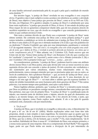 de uma família universal caracterizada pela fé, na qual e pela qual a maldade do mundo
seria desfeita."19
Em terceiro lugar, "a justiça de Deus" revelada no seu evangelho é uma conquista
divina. O genitivo não é mais subjetivo (como acontece em referência ao caráter e atividade
de Deus), mas objetivo ("uma justiça que provém de Deus", como se lê na NVI em 3.21).
De fato, em Filipenses 3.9 o genitivo simples ("a justiça de Deus") é substituído por uma
frase mais explicativa: "a justiça que procede de Deus, ek theou). E um estado de justiça que
Deus requer de nós se quisermos comparecer diante dele, que ele nos propicia através do
sacrifício expiatório na cruz, que ele revela no evangelho e que concede gratuitamente a
todos os que confiam em Jesus Cristo.
Não resta a mínima dúvida de que Paulo usa a expressão "a justiça de Deus" neste
último sentido. Ele contrasta essa justiça de Deus com a nossa própria justiça,20 a qual
somos tentados a estabelecer ao invés de submeter-nos à justiça de Deus (10.3). A justiça
de Deus é uma dádiva (5.17) que nos é ofertada mediante a fé (3.22) e que nós podemos ter
ou desfrutar.21 Charles Cranfield, que opta por essa interpretação, parafraseia o versículo
1.17 da seguinte maneira: "Pois nele (isto é, no evangelho como vem sendo pregado) uma condição de justo, que é dádiva de Deus, é revelada (e portanto oferecida aos homens), um status que se
recebe completamente pela fé."22 Mais adiante, em 2 Coríntios 5.21, Paulo escreve que em
Cristo nós de fato "fomos feitos justiça de Deus"; em Romanos 4 ele diz que a justiça nos
foi "creditada" ("computada" ou "imputada"), assim como o foi a Abraão (versículos 3, 24); e
em 1 Coríntios 1.30 é o próprio Cristo que "se tornou ... justiça ... para nós".
Ao considerarmos, portanto, "a justiça de Deus", podemos fazê-lo como um atributo
divino (nosso Deus é um Deus justo), uma ação divina (ele vem ao nosso socorro) ou uma
aquisição divina (ele nos concede o status de justos). Os três conceitos são verdadeiros e
são sustentados por vários estudiosos, muitas vezes relacionados entre si. Eu,
particularmente, nunca consegui entender por que se precisaria optar por um ou outro, ao
invés de combiná-los. Até o professor Fitzmyer — que, ao invés de "justiça de Deus", usa a
estranha expressão "a integridade de Deus", dizendo que ela "é uma descrição do ser
íntegro e do reto agir de Deus"23 — vai mais além e admite que ela expressa também "o
status de retidão transmitido aos seres humanos pelo dom gracioso de Deus".24 Em outras
palavras, é ao mesmo tempo uma qualidade, uma ação e uma dádiva.
Parece legítimo afirmar, portanto, que "a justiça de Deus" é a iniciativa justa tomada
por Deus ao justificar os pecadores consigo mesmo, concedendo-lhes uma justiça que não
lhes pertence, mas que vem do próprio Deus. "A justiça de Deus" é a justificação justa do
injusto, sua maneira justa de declarar justo o injusto, através da qual ele demonstra sua
justiça e, ao mesmo tempo, nos confere justiça. Ele o fez através de Cristo, o justo, que
morreu pelos injustos, como Paulo explica mais adiante. E ele o faz pela fé quando
confiamos nele, clamando a ele por misericórdia.
b. "De fé em fé"
A justiça de Deus, que é revelada no evangelho e oferecida a nós, é (literalmente) "da
fé para a fé" ou "de fé em fé" (ARA). Muitas explicações sobre essa frase têm sido
propostas, desde a mais simples à mais engenhosa. Eu menciono aqui as quatro que me
parecem mais plausíveis. A primeira tem a ver com a origem da fé, como diz Bengel: "Da fé
de Deus, que faz a oferta, à fé do homem, que a recebe".25 Ou, mais simplesmente, "da fé
(ou melhor, fidelidade) de Deus à nossa fé". A fidelidade de Deus vem sempre primeiro, e
a nossa nunca passa de uma resposta. Esta era a compreensão de Karl Barth.26 Em segundo
lugar, pode ser que Paulo tenha em mente a divulgação da fé por intermédio da
31

 
