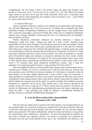 evangelização: "de um crente a outro". Em terceiro lugar, ele pode estar fazendo uma
alusão ao crescimento da fé, "de um nível de fé a outro" (cf. 2 Co 3.18, ARA). Em quarto
lugar, pode ser aprimazia da fé que está sendo discutida. Neste caso, a expressão seria
puramente retórica, sento traduzida, por exemplo, como do princípio ao fim ... pela fé (NVI)
ou "mais e mais através da fé".27
c. A citação de Habacuque
Agora o apóstolo confirma a ênfase na fé valendo-se do testemunho das Escrituras.
Por isso cita Habacuque 2.4: O justo viverá pela fé. O profeta havia reclamado que Deus
pretendia levantar os impiedosos babilônios a fim de castigar Israel. Como podia Deus
usar o perverso para julgar o perverso? Foi-lhe dito, então, que os orgulhosos babilônios
cairiam, mas os justos israelitas viveriam pela fé, isto é, no contexto, pela sua humilde e
firme confiança em Deus.
Muitos estudiosos, entretanto, traduzem de maneira diferente a citação de
Habacuque usada por Paulo: "Aquele que pela fé é justo viverá". Existem fortes
argumentos em favor disso. Primeiro, Paulo já havia usado esse texto em Gaiatas, 28 escrita
alguns anos antes, como base bíblica para a justificação pela fé e não pela lei. Portanto,
tudo indica que é assim que ele o entende. Em segundo lugar, o contexto quase que exige
essa interpretação, sendo um endosso das Escrituras para a expressão "de fé em fé". O que
preocupa o apóstolo aqui não é como vivem os justos, mas como os pecadores se tornam
justos. Em terceiro lugar, essa tradução se encaixa na estrutura da carta. Assim, Anders
Nygren salienta que em Romanos 1-4 a palavra "fé" ocorre pelo menos vinte e cinco vezes
e "vida" somente duas, enquanto que em Romanos 5-8 a palavra "vida" ocorre vinte e cinco
vezes e "fé" somente duas. Estas estatísticas estabelecem, conclui, "que o tema dos
capítulos 1-4 é 'aquele que pela fé é justo' e o dos capítulos 5-8 é 'ele viverá'."29
Mas seria legítimo traduzir o texto de Habacuque dessa forma, fazendo assim da fé o
caminho para a justiça, em vez de o caminho para a vida? Eu acho que sim. Note-se que
ele caracteriza o povo de Deus em termos de justiça, fé e vida. Quer se entenda a frase de
uma maneira ou de outra, ambas afirmam que "o justo viverá" e que a fé é essencial. A
única questão é se o justo pela fé viverá, ou se o justo viverá pela fé. Não são, uma e outra,
verdadeiras? Tanto justiça quanto vida se dão pela fé. Quem é justo pela fé também vive
pela fé. Depois de começar na fé, há de seguir no mesmo caminho. Isso também se encaixa
tomando-se a expressão "de fé em fé", que enfatiza que a vida cristã se dá pela fé do
começo ao fim. Por isso eu acho que F. F. Bruce estava certo ao escrever: "Os termos do
oráculo de Habacuque são suficientemente generalizados para dar lugar à aplicação que
Paulo faz deles — uma aplicação que, longe de violentar a permanente intenção do
profeta, expressa a constante validade dessa mensagem."3"

A. A ira de Deus contra toda a humanidade
Romanos 1:18—3:20
Não há nada que afaste tanto as pessoas de Cristo quanto a sua incapacidade de ver
que precisam dele, ou o fato de se recusarem a admitir isso. Como Jesus declarou: Não são
os que têm saúde que precisam de médico, mas sim os doentes. Eu não vim para chamar
justos, mas pecadores.1 Ele estava defendendo, diante da crítica dos fariseus, a sua política
de confraternizar com "publicanos e 'pecadores'". Ao usar essa ilustração do médico, ele
não estava dizendo que algumas pessoas .são justas (e, portanto, não precisam de
salvação), mas sim que certas pessoas pensam que o são. Assumindo elas mesmas a sua
32

 
