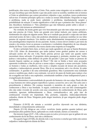 justificação, elas nunca chegarão a Cristo. Pois, assim como ninguém vai ao médico a não
ser que reconheça que está doente e que não pode curar-se sozinho, também nós só iremos
a Cristo se admitirmos que somos pecadores culpados e que, sozinhos, nunca poderemos
salvar-nos. O mesmo princípio aplica-se a todas as nossas dificuldades. Enquanto se nega
o problema, nada se pode fazer; admitido o problema, imediatamente surgirá a
possibilidade de solução. E muito significativo o fato de que o primeiro dos "doze passos"
dos Alcoólicos Anônimos é: "Nós admitimos que não tínhamos poder sobre o álcool —
que a nossa vida tornara-se administrável."
Na verdade, há muita gente que vive bravateando que não tem culpa nem pecado e
que não precisa de Cristo. Seria um grande erro tentar induzir, por meios artificiais,
sentimentos de culpa em alguém assim. Mas se é verdade que pecado e culpa são um fator
universal (como de fato o são), não podemos abandonar as pessoas sozinhas no seu falso
paraíso de suposta inocência. Um médico seria absolutamente irresponsável se acatasse
um autodiagnóstico impreciso de seu paciente. Assim, o nosso dever cristão é, por meio da
oração e do ensino, levar as pessoas a aceitarem o verdadeiro diagnóstico de sua situação
diante de Deus. Caso contrário, elas nunca darão uma resposta ao evangelho.
É este o princípio bem claro, se bem que nada agradável, em que se baseia Romanos
1.18—3.20. Antes de demonstrar que tanto judeus como gentios podem ter acesso à
salvação (como ele diz em 1.16), Paulo precisa provar que tanto um quanto outro
necessitam dessa salvação. O propósito desta passagem é, portanto, mostrar que "todos,
judeus e não-judeus, estão debaixo do poder do pecado",2 para que "todas as pessoas do
mundo fiquem sujeitas ao castigo de Deus".3 Ele não se limita a fazer uma acusação;
apresenta evidências a fim de provar a nossa culpa e assegurar a nossa convicção. Todos
os homens e todas as mulheres, todos (com a simples exceção de Jesus) são pecadores,
culpados e indesculpáveis perante Deus. Eles já se encontram sob a ira divina. Já estão
condenados. A questão é de uma solenidade grandiosa. Mas é justamente essa realidade
escura e sombria que, dado o seu contraste, vai servir de pano de fundo para realçar a luz
do evangelho em todo o seu esplendor, constituindo também a base indispensável para a
evangelização do mundo.
Para demonstrar a universalidade do pecado do homem e da sua culpa, Paulo divide
a raça humana em vários grupos específicos e passa a acusá-los, um a um. Em cada caso o
procedimento é idêntico. Ele começa trazendo à memória de cada grupo o fato de
conhecerem a Deus e sua bondade. A seguir, confronta-os com um fato constrangedor:
eles não estão vivendo de acordo com essa consciência do conhecimento de Deus; pelo
contrário, ignoram deliberadamente a Deus, contradizendo-o até, pelo fato de
continuarem vivendo em impiedade. São, portanto, culpados, indesculpavelmente
culpados, diante de Deus. Ninguém pode alegar inocência, já que ninguém pode alegar
ignorância.
Primeiro (1.18-32) ele retrata a sociedade gentílica depravada em sua idolatria,
imoralidade e comportamento antissocial.
Depois (2.1-16) dirige-se aos críticos moralistas (tanto gentios quanto judeus) que
proclamam altos padrões éticos, aplicando-os a todo mundo, menos a si mesmos.
Em terceiro lugar (2.17—3.8), volta-se para os judeus presunçosos que se gabam do seu
conhecimento da lei de Deus, mas não a obedecem.
Era quarto lugar (3.9-20), ele aborda toda a raça humana e conclui que todos nós somos
culpados e indesculpáveis diante de Deus.
33

 