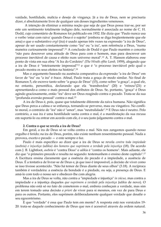 vaidade, hostilidade, malícia e desejo de vingança. Já a ira de Deus, nem se precisaria
dizer, é absolutamente livre de qualquer um desses ingredientes venenosos.
A intenção de eliminar a mínima noção que seja de que Deus possa irar-se, por ser
este um sentimento totalmente indigno dele, normalmente é associada ao nome de C. H.
Dodd, cujo comentário de Romanos foi publicado em 1932. Ele dizia que "Paulo nunca usa
o verbo 'estar com raiva' quando Deus é o sujeito" (embora se diga freqüentemente que ele
ama) e que o substantivo orgê (ira) é usado apenas três vezes na expressão "a ira de Deus",
apesar de ser usado constantemente como "ira" ou "a ira", sem referência a Deus, "numa
maneira curiosamente impessoal".11 A conclusão de Dodd é que Paulo mantém o conceito
"não para descrever uma atitude de Deus para com o homem, mas para descrever um
processo inevitável de causa e efeito num universo moral".12 A. T. Hanson elaborou esse
ponto de vista em sua obra "A Ira do Cordeiro" {The Wrath ofthe Lamb, 1959), alegando que
a ira de Deus é "inteiramente impessoal"13 e que é "o processo inevitável pelo qual o
pecado mostra os seus efeitos na história".14
Mas o argumento baseado na ausência comparativa da expressão "a ira de Deus" em
favor de "ira" ou "a ira" é fraco. Afinal, Paulo trata a graça de modo similar. No final de
Romanos 5, ele escreve tanto sobre "a graça de Deus" (15), como sobre "a graça", a qual ele,
no entanto, personifica, declarando que ela "transbordou" (20) e "reinou"(21) e
apresentando-a como o mais pessoal dos atributos de Deus. Se, portanto, "graça" é Deus
agindo graciosamente, então "ira" deve ser Deus reagindo contra o pecado. Trata-se da sua
"profunda aversão pessoal" contra o mal.15
A ira de Deus é, pois, quase que totalmente diferente da raiva humana. Não significa
que Deus perca a calma e se enfureça, tornando-se perverso, mau ou vingativo. No conflito moral, o contrário de "ira" não é "amor", mas "neutralidade".16 E Deus não é neutro. Pelo
contrário, a sua ira é uma hostilidade santa contra o mal, é a manifestação da sua recusa
em suportá-lo ou entrar em acordo com ele, é o seu justo julgamento contra o mal.
2. Contra o que se revela a ira de Deus?
Em geral, a ira de Deus só se volta contra o mal. Nós nos zangamos quando nosso
orgulho é ferido; na ira de Deus, porém, não existe nenhum ressentimento pessoal. Nada a
provoca, exceto o pecado — e este sempre o faz.
Paulo é mais específico ao dizer que a ira de Deus se revela contra toda impiedade
(asebeia) e injustiça (adikia) dos homens que suprimem a verdade pela injustiça (18). De acordo
com J. B. Lightfoot, asebeia é "contra Deus" e adikia é "contra os homens". Mais adiante, ele
diz que "o primeiro precede e resulta no segundo: testemunhem o ensino deste capítulo".17
A Escritura ensina claramente que a essência do pecado é a impiedade, a ausência de
Deus. É a tentativa de livrar-se de Deus e, já que isso é impossível, a decisão de viver como
se isso tivesse acontecido. "Não há temor de Deus diante de seus olhos" (3.18). A recíproca
também é verdadeira: a essência da bondade é a piedade, ou seja, a presença de Deus. E
amá-lo com todo o nosso ser e obedecer-lhe com alegria.
Mas a ira de Deus se volta, não contra a "impiedade e injustiça" in vácuo, mas contra a
impiedade e a injustiça daqueles que suprimem a verdade pela injustiça {adikia de novo). O
problema não está só no fato de cometerem o mal, embora conheçam a verdade, mas sim
em terem tomado uma decisão a priori de viver para si mesmos, em vez de para Deus e
para os outros. Portanto, eles suprimem deliberadamente qualquer verdade que desafie o
seu egocentrismo.
E que "verdade" é essa que Paulo tem em mente? A resposta está nos versículos 1920: trata-se daquele conhecimento de Deus que nos é acessível através da ordem natural.
36

 