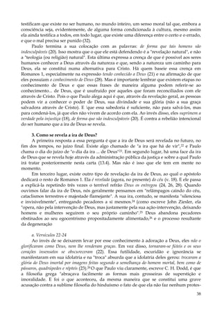 testificam que existe no ser humano, no mundo inteiro, um senso moral tal que, embora a
consciência seja, evidentemente, de alguma forma condicionada à cultura, mesmo assim
ela ainda testifica a todos, em todo lugar, que existe uma diferença entre o certo e o errado,
e que o mal precisa ser punido (32).
Paulo termina a sua colocação com as palavras: de forma que tais homens são
indesculpáveis (20). Isso mostra que o que ele está defendendo é a "revelação natural", e não
a "teologia (ou religião) natural". Esta última expressa a crença de que é possível aos seres
humanos conhecer a Deus através da natureza e que, sendo a natureza um caminho para
Deus, ela se constitui numa alternativa para Cristo. Há quem baseie essa crença em
Romanos 1, especialmente na expressão tendo conhecido a Deus (21) e na afirmação de que
eles possuíam o conhecimento de Deus (28). Mas é importante lembrar que existem etapas no
conhecimento de Deus e que essas frases de maneira alguma podem referir-se ao
conhecimento... de Deus, que é usufruído por aqueles que foram reconciliados com ele
através de Cristo. Pois o que Paulo alega aqui é que, através da revelação geral, as pessoas
podem vir a conhecer o poder de Deus, sua divindade e sua glória (não a sua graça
salvadora através de Cristo). E 'que essa sabedoria é suficiente, não para salvá-los, mas
para condená-los, já que eles não vivem de acordo com ela. Ao invés disso, eles suprimem a
verdade pela injustiça (18), de forma que são indesculpáveis (20). É contra a rebelião intencional
do ser humano que a ira de Deus se revela.
3. Como se revela a ira de Deus?
A primeira resposta a essa pergunta é que a ira de Deus será revelada no futuro, no
fim dos tempos, no juízo final. Existe algo chamado de "a ira que há de vir", 22 e Paulo
chama o dia do juízo de "o dia da ira ... de Deus"23. Em segundo lugar, há uma face da ira
de Deus que se revela hoje através da administração pública da justiça e sobre a qual Paulo
irá tratar posteriormente nesta carta (13.4). Mas não é isso que ele tem em mente no
momento.
Em terceiro lugar, existe outro tipo de revelação da ira de Deus, ao qual o apóstolo
dedicará o resto de Romanos 1. Ela é revelada (agora, no presente) do céu (v. 18). E ele passa
a explicá-la repetindo três vezes o terrível refrão Deus os entregou (24, 26, 28). Quando
ouvimos falar da ira de Deus, nós geralmente pensamos em "relâmpagos caindo do céu,
cataclismos terrestres e majestade flamejante". A sua ira, contudo, se manifesta ''silenciosa
e invisivelmente", entregando pecadores a si mesmos.24 (como escreve John Ziesler, ela
"opera, não pela intervenção de Deus, mas justamente pela sua ação-intervenção, deixando
homens e mulheres seguirem o seu próprio caminho".25 Deus abandona pecadores
obstinados ao seu egocentrismo propositadamente alimentado,26 e o processo resultante
da degeneração
a. Versículos 22-24
Ao invés de se deixarem levar por esse conhecimento à adoração a Deus, eles não o
glorificaram como Deus, nem lhe renderam graças. Em vez disso, tornaram-se fúteis e os seus
corações insensatos se obscureceram (22). Essa futilidade, escuridão e ignorância se
manifestaram em sua idolatria e na "troca" absurda que a idolatria deles gerou: trocaram a
glória do Deus imortal por imagens feitas segundo a semelhança do homem mortal, bem como de
pássaros, quadrúpedes e répteis (23).29 O que Paulo viu claramente, escreve C. H. Dodd, é que
a filosofia grega "abraçava facilmente as formas mais grosseiras de superstição e
imoralidade. E foi o que aconteceu, da mesma maneira que se constitui uma grave
acusação contra a sublime filosofia do hinduísmo o fato de que ela não faz nenhum protes38

 