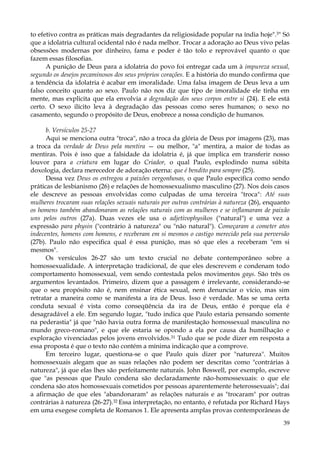 to efetivo contra as práticas mais degradantes da religiosidade popular na índia hoje".3" Só
que a idolatria cultural ocidental não é nada melhor. Trocar a adoração ao Deus vivo pelas
obsessões modernas por dinheiro, fama e poder é tão tolo e reprovável quanto o que
fazem essas filosofias.
A punição de Deus para a idolatria do povo foi entregar cada um à impureza sexual,
segundo os desejos pecaminosos dos seus próprios corações. E a história do mundo confirma que
a tendência da idolatria é acabar em imoralidade. Uma falsa imagem de Deus leva a um
falso conceito quanto ao sexo. Paulo não nos diz que tipo de imoralidade ele tinha em
mente, mas explicita que ela envolvia a degradação dos seus corpos entre si (24). E ele está
certo. O sexo ilícito leva à degradação das pessoas como seres humanos; o sexo no
casamento, segundo o propósito de Deus, enobrece a nossa condição de humanos.
b. Versículos 25-27
Aqui se menciona outra "troca", não a troca da glória de Deus por imagens (23), mas
a troca da verdade de Deus pela mentira — ou melhor, "a" mentira, a maior de todas as
mentiras. Pois é isso que a falsidade da idolatria é, já que implica em transferir nosso
louvor para a criatura em lugar do Criador, o qual Paulo, explodindo numa súbita
doxologia, declara merecedor de adoração eterna: que é bendito para sempre (25).
Dessa vez Deus os entregou a paixões vergonhosas, o que Paulo especifica como sendo
práticas de lesbianismo (26) e relações de homossexualismo masculino (27). Nos dois casos
ele descreve as pessoas envolvidas como culpadas de uma terceira "troca": Até suas
mulheres trocaram suas relações sexuais naturais por outras contrárias à natureza (26), enquanto
os homens também abandonaram as relações naturais com as mulheres e se inflamaram de paixão
uns pelos outros (27a). Duas vezes ele usa o adjetivophysikos ("natural") e uma vez a
expressão para physin ("contrário à natureza" ou "não natural"). Começaram a cometer atos
indecentes, homens com homens, e receberam em si mesmos o castigo merecido pela sua perversão
(27b). Paulo não especifica qual é essa punição, mas só que eles a receberam "em si
mesmos".
Os versículos 26-27 são um texto crucial no debate contemporâneo sobre a
homossexualidade. A interpretação tradicional, de que eles descrevem e condenam todo
comportamento homossexual, vem sendo contestada pelos movimentos gays. São três os
argumentos levantados. Primeiro, dizem que a passagem é irrelevante, considerando-se
que o seu propósito não é, nem ensinar ética sexual, nem denunciar o vício, mas sim
retratar a maneira como se manifesta a ira de Deus. Isso é verdade. Mas se uma certa
conduta sexual é vista como conseqüência da ira de Deus, então é porque ela é
desagradável a ele. Em segundo lugar, "tudo indica que Paulo estaria pensando somente
na pederastia" já que "não havia outra forma de manifestação homossexual masculina no
mundo greco-romano", e que ele estaria se opondo a ela por causa da humilhação e
exploração vivenciadas pelos jovens envolvidos.31 Tudo que se pode dizer em resposta a
essa proposta é que o texto não contém a mínima indicação que a comprove.
Em terceiro lugar, questiona-se o que Paulo quis dizer por "natureza". Muitos
homossexuais alegam que as suas relações não podem ser descritas como "contrárias à
natureza", já que elas lhes são perfeitamente naturais. John Boswell, por exemplo, escreve
que "as pessoas que Paulo condena são declaradamente não-homossexuais: o que ele
condena são atos homossexuais cometidos por pessoas aparentemente heterossexuais"; daí
a afirmação de que eles "abandonaram" as relações naturais e as "trocaram" por outras
contrárias à natureza (26-27).32 Essa interpretação, no entanto, é refutada por Richard Hays
em uma exegese completa de Romanos 1. Ele apresenta amplas provas contemporâneas de
39

 