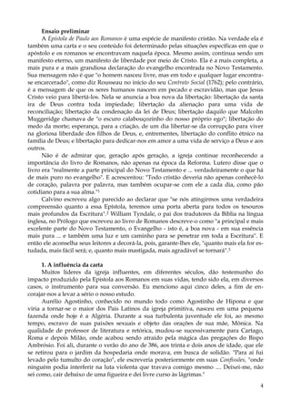 Ensaio preliminar
A Epístola de Paulo aos Romanos é uma espécie de manifesto cristão. Na verdade ela é
também uma carta e o seu conteúdo foi determinado pelas situações específicas em que o
apóstolo e os romanos se encontravam naquela época. Mesmo assim, continua sendo um
manifesto eterno, um manifesto de liberdade por meio de Cristo. Ela é a mais completa, a
mais pura e a mais grandiosa declaração do evangelho encontrada no Novo Testamento.
Sua mensagem não é que "o homem nasceu livre, mas em todo e qualquer lugar encontrase encarcerado", como diz Rousseau no início do seu Contrato Social (1762); pelo contrário,
é a mensagem de que os seres humanos nascem em pecado e escravidão, mas que Jesus
Cristo veio para libertá-los. Nela se anuncia a boa nova da libertação: libertação da santa
ira de Deus contra toda impiedade; libertação da alienação para uma vida de
reconciliação; libertação da condenação da lei de Deus; libertação daquilo que Malcolm
Muggeridge chamava de "o escuro calabouçozinho do nosso próprio ego"; libertação do
medo da morte; esperança, para a criação, de um dia libertar-se da corrupção para viver
na gloriosa liberdade dos filhos de Deus, e, entrementes, libertação do conflito étnico na
família de Deus; e libertação para dedicar-nos em amor a uma vida de serviço a Deus e aos
outros.
Não é de admirar que, geração após geração, a igreja continue reconhecendo a
importância do livro de Romanos, não apenas na época da Reforma. Lutero disse que o
livro era "realmente a parte principal do Novo Testamento e ... verdadeiramente o que há
de mais puro no evangelho". E acrescentou: "Todo cristão deveria não apenas conhecê-lo
de coração, palavra por palavra, mas também ocupar-se com ele a cada dia, como pão
cotidiano para a sua alma."1
Calvino escreveu algo parecido ao declarar que "se nós atingirmos uma verdadeira
compreensão quanto a essa Epístola, teremos uma porta aberta para todos os tesouros
mais profundos da Escritura".2 William Tyndale, o pai dos tradutores da Bíblia na língua
inglesa, no Prólogo que escreveu ao livro de Romanos descreve-o como "a principal e mais
excelente parte do Novo Testamento, o Evangelho - isto é, a boa nova - em sua essência
mais pura ... e também uma luz e um caminho para se penetrar em toda a Escritura". E
então ele aconselha seus leitores a decorá-la, pois, garante-lhes ele, "quanto mais ela for estudada, mais fácil será; e, quanto mais mastigada, mais agradável se tornará".3
1. A influência da carta
Muitos líderes da igreja influentes, em diferentes séculos, dão testemunho do
impacto produzido pela Epístola aos Romanos em suas vidas, tendo sido ela, em diversos
casos, o instrumento para sua conversão. Eu menciono aqui cinco deles, a fim de encorajar-nos a levar a sério o nosso estudo.
Aurélio Agostinho, conhecido no mundo todo como Agostinho de Hipona e que
viria a tornar-se o maior dos Pais Latinos da igreja primitiva, nasceu em uma pequena
fazenda onde hoje é a Algéria. Durante a sua turbulenta juventude ele foi, ao mesmo
tempo, escravo de suas paixões sexuais e objeto das orações de sua mãe, Mônica. Na
qualidade de professor de literatura e retórica, mudou-se sucessivamente para Cartago,
Roma e depois Milão, onde acabou sendo atraído pela mágica das pregações do Bispo
Ambrósio. Foi ali, durante o verão do ano de 386, aos trinta e dois anos de idade, que ele
se retirou para o jardim da hospedaria onde morava, em busca de solidão. "Para aí fui
levado pelo tumulto do coração", ele escreveria posteriormente em suas Confissões, "onde
ninguém podia interferir na luta violenta que travava comigo mesmo .... Deixei-me, não
sei como, cair debaixo de uma figueira e dei livre curso às lágrimas."
4

 
