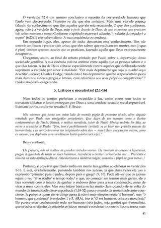 O versículo 32 é um resumo conclusivo a respeito da perversidade humana que
Paulo vem descrevendo. Primeiro se diz que eles conhecem. Mais uma vez ele começa
falando do conhecimento que têm aqueles que ele está retratando. O que eles conhecem,
agora, não é a verdade de Deus, mas o justo decreto de Deus, de que as pessoas que praticam
tais coisas merecem a morte. Conforme o apóstolo escreverá adiante, "o salário do pecado é a
morte" (6.23). E eles sabem disso. A sua consciência os condena.
Em segundo lugar, eles, apesar de tudo, descartam esse conhecimento. Eles não
somente continuam a praticar (tais coisas, que eles sabem que resultam em morte), mas (o que
é pior) também aprovam aqueles que as praticam, fazendo aquilo que Deus expressamente
desaprovou.
Chegamos, assim, ao final do retrato pintado por Paulo sobre a depravação dessa
sociedade gentílica. A sua essência está na antítese entre aquilo que as pessoas sabem e o
que elas fazem. A ira de Deus volta-se especialmente contra aqueles que deliberadamente
suprimem a verdade por amor à maldade. "Por mais deprimente que seja o quadro aqui
descrito", escreve Charles Hodge, "ainda não é tão deprimente quanto o apresentado pelos
mais distintos autores gregos e latinos, com referência aos seus próprios compatriotas." 37
Paulo não estava exagerando.

5. Críticos e moralistas! (2.1-16)
Nem todos os gentios preferiam a escuridão à luz, assim como nem todos se
tornaram idolatras e foram entregues por Deus a uma conduta sexual e social reprovável.
Existiam outros, conforme ressalta F. F. Bruce:
Nós sabemos que havia um outro lado do mundo pagão do primeiro século, além daquele
retratado por Paulo nos parágrafos precedentes. Que dizer de um homem como o ilustre
contemporâneo de Paulo, Sêneca, o estóico moralista, tutor de Nero? Sêneca poderia ter dito, ao
ouvir a acusação de Paulo: "Sim, isso é perfeitamente verdade, se se falar nas grandes massas da
humanidade, e eu concordo com o seu julgamento sobre eles — mas é claro que existem outros, como
eu mesmo, que deploram essas tendências tanto quanto você o faz."
Bruce continua:
Ele [Sêneca] não só exaltou as grandes virtudes morais. Ele também denunciou a hipocrisia,
pregou a igualdade de todos os seres humanos, reconhecia o caráter corrosivo do mal ... Praticava e
insistia na auto-avaliação diária, ridicularizava a idolatria vulgar, assumiu o papel de guia moral...2
Portanto, é provável que Paulo tenha em mente tais gentios ao elaborar os versículos
1-16. E está, evidentemente, pensando também nos judeus, já que duas vezes ele usa a
expressão "primeiro para o judeu, depois para o grego" (9, 10). Pode até ser que os judeus
sejam o seu "alvo oculto" o tempo todo,3 e que, ao começar em termos mais gerais, ele o
faça somente com o intuito de ganhar o endosso deles para a sua condenação, antes de
virar a mesa contra eles. Mas essa ênfase básica se faz muito clara quando ele se volta do
mundo da imoralidade desavergonhada (1.18-32) para o mundo da moralidade auto-consciente. A pessoa a quem ele se dirige agora já não é mais simplesmente "ó homem", mas "ó
homem, que condenas" (versículos 1 e 3, ARA), isto é: "O ser humano, crítico e moralista!"
Ele parece estar confrontando todo ser humano (seja judeu, seja gentio) que é moralista,
que se acha no direito de estabelecer juízos morais e condenar os outros. Isto se torna mais
41

 