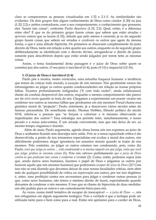claro se compararmos as pessoas visualizadas em 1.32 e 2.1-3. As similaridades são
evidentes. Os dois grupos têm algum conhecimento de Deus como criador (1.20) ou juiz
(1.32; 2.2) e ambos contradizem, com o seu comportamento, o conhecimento que possuem;
eles "fazem tais coisas", conforme Paulo descreve (1.32; 2.2). Qual, então, é a diferença
entre eles? É que os do primeiro grupo fazem coisas que sabem que estão erradas e
aprovam outros que as fazem (1.32), atitude que pelo menos é coerente; já os do segundo
grupo fazem coisas que sabem ser erradas e condenam os outros que agem da mesma
forma, o que é uma atitude hipócrita. Os primeiros se dissociam completamente do justo
decreto de Deus, tanto em relação a eles quanto aos outros, enquanto os do segundo grupo
deliberadamente se identificam com o decreto divino, arrogando-se o direito de juízes,
somente para descobrirem depois que estão sendo julgados por terem feito as mesmas
coisas.
Assim, o tema fundamental desta passagem é o juízo de Deus sobre quem se
constitui juiz dos outros. O seu juízo é inevitável (1-4), justo (5-11) e imparcial (12-16).
1. O juízo de Deus é inevitável (1-4)
Paulo põe à mostra, nestes versículos, uma estranha fraqueza humana: a tendência
que temos de criticar todo mundo, à exceção de nós mesmos. Nós geralmente somos tão
intransigentes ao julgar os outros quanto condescendentes em relação às nossas próprias
falhas. Ficamos profundamente indignados ("E com toda razão!", ainda enfatizamos)
diante da conduta desprezível dos outros, enquanto o mesmo comportamento não parece
ser tão sério assim quando se trata de nós. Chegamos a experimentar um prazer vicário em
condenar nos outros as mesmas falhas que perdoamos em nós mesmos! Freud chama essa
ginástica moral de "projeção"; Paulo, entretanto, já a descrevera vários séculos antes do
famoso psicanalista. De semelhante modo, Thomas Hobbes, filósofo político do século
XVII, referia-se a pessoas que "se forçam a valorizar a si mesmas observando as
imperfeições dos outros".4 Essa estratégia nos permite reter, simultaneamente, o nosso
pecado e a nossa auto-estima. É um arranjo conveniente, mas que não deixa de ser, ao
mesmo tempo, enganoso e doentio.
Além do mais, Paulo argumenta, agindo dessa forma nós nos expomos ao juízo de
Deus e acabamos ficando sem desculpa nem saída. Pois se a nossa capacidade crítica é tão
desenvolvida, a ponto de nos tornarmos especialistas em avaliar a moral dos outros, nós
dificilmente poderemos alegar ignorância em assuntos morais quando se tratar de nós
mesmos. Pelo contrário, ao julgar os outros estamos nos condenando, pois, como diz
Paulo: você que julga os outros ... está condenando a si mesmo naquilo em que julga, visto que você
que julga, pratica as mesmas coisas (1). Pois nós sabemos perfeitamente que o juízo de Deus
contra os que praticam tais coisas é conforme a verdade (2). Como, então, podemos supor (nós
que, sendo meros seres humanos, fazemos o papel de Deus e julgamos os outros por
fazerem aquilo que nós mesmos fazemos) que poderemos escapar do juízo de Deus (3)? Com
isso não se está dizendo que devemos deixar de usar nossas faculdades críticas, nem abrir
mão de qualquer possibilidade de crítica ou reprovação aos outros, por ser isso ilegítimo;
é, antes, uma proibição contra nos arvorarmos para julgar e condenar outras pessoas (o
que, como seres humanos, não temos o mínimo direito de fazer), especialmente quando
deixamos de condenar a nós mesmos. E isso que se chama de hipocrisia de duas medidas:
um alto padrão para os outros e um comodamente baixo para nós.
Às vezes, numa inútil tentativa de escapar do inescapável — o juízo de Deus —, nós
nos refugiamos em algum argumento teológico. Pois a verdade é que a teologia pode ser
utilizada tanto para o bem como para o mal. Então nós apelamos para o caráter de Deus,
42

 