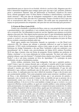 especialmente para as riquezas da sua bondade, tolerância e paciência (4a). Alegamos que ele é
bom e demasiado longânimo para castigar quem quer que seja e que, portanto, podemos
pecar e permanecer impunes. Nós até distorcemos as Escrituras, usando-as em nosso
favor, citando passagens como "O Deus Eterno é bondoso e misericordioso; é paciente e
muito amoroso".5 Mas esse tipo de teologismo manipulador é uma atitude que denota
desprezo e não honra a Deus. Isso não é fé, é presunção. Porque a bondade de Deus é que nos
leva ao arrependimento (4b). Esse é o seu objetivo. Ela existe para nos proporcionar um
espaço no qual possamos nos arrepender, não para dar-nos uma desculpa para pecarmos.6
2. O juízo de Deus é justo (5-11)
Contar com a bondade e a paciência de Deus, como se o seu propósito fosse encorajar
a permissividade e não a penitência, é um evidente sinal de teimosia e de um coração que
não se arrepende (5a). Tal obtusidade só pode ter um fim. Significa que estamos acumulando
alguma coisa para nós. Não algum tesouro precioso (que é o que normalmente significaria
o verbo thêsaurizõ), mas sim a terrível experiência da ira divina para o dia da ira de Deus,
quando se revelará o seu justo julgamento (5). Muito longe de escaparmos do juízo de Deus
(3), na verdade o estaremos atraindo sobre nós.
Paulo agora amplia seus horizontes, baseado na expressão o seu [de Deus] justo
julgamento (5b). Ele começa por afirmar o princípio inflexível no qual se baseia esta
expressão. A NVI, muito acertadamente, coloca-a entre aspas, já que é uma citação das
Escrituras do Antigo Testamento, e diz que Deus "retribuirá a cada um conforme o seu
procedimento" (6). A citação vem, provavelmente, do Salmo 62.12, embora Provérbios
24.12 nos diga a mesmo coisa em forma de pergunta. Ocorre também nas profecias de
Oséias e Jeremias7 e é às vezes elaborada na vivida expressão: "Eu farei cair sobre suas
próprias cabeças o que eles fizeram"8. O próprio Jesus repetiu essa citação,9 como também
Paulo;10 e ela é um tema constante no livro do Apocalipse.11 É o princípio da justa
retribuição, em que se fundamenta a justiça.
Certos cristãos, entretanto, ficam logo indignados. Será que o apóstolo perdeu a
razão? Como é que ele começa dizendo que a salvação é somente pela fé (por exemplo,
1.16ss.), para depois destruir o seu próprio evangelho, dizendo que, no final das contas, a
salvação é mesmo por obras? Mas Paulo não está se contradizendo. O que ele está
afirmando é que, embora a justificação seja de fato pela fé, o julgamento será de acordo
com as obras. A explicação para isso não é difícil de encontrar. É que o dia do juízo será
um acontecimento público. Terá como propósito muito maior anunciar e justificar o juízo
de Deus, e não determiná-lo. O julgamento divino, que é um processo de peneira e
separação, vem se dando em secreto o tempo todo, na medida em que as pessoas vão se
posicionando contra ou a favor de Cristo; no dia final, porém, os seus resultados se
tornarão públicos. O dia da ira de Deus será também o tempo em que se revelará o seu justo
julgamento (5b).Esse evento público, no qual um veredito público e uma sentença pública
serão pronunciados, irá exigir provas públicas e comprováveis para sustentá-los. E a única
prova pública disponível serão as nossas obras, aquilo que nós realizamos e que os outros
nos viram fazer. A presença ou ausência da fé salvadora em nossos corações evidencia-se
pela presença ou ausência de boas obras de amor em nossas vidas. Os apóstolos Paulo e
Tiago ensinam a mesma verdade, que a fé autêntica e salvadora resulta invariavelmente
em boas obras e que, se tal não acontece, ela é falsa, ou mesmo morta. "Eu, com as minhas
obras te mostrarei a minha fé", escreveu Tiago,12 ao que Paulo ecoa: "a fé ... atua pelo
amor".13Os versículos 7-10 complementam o versículo 6, ou seja, o princípio de que o justo
juízo de Deus será baseado naquilo que nós fizemos. Agora as alternativas nos são
43

 