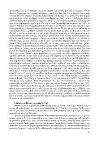 apresentadas em dois paralelos cuidadosamente elaborados, que têm a ver com o nosso
objetivo (o que nós procuramos), as nossas obras (o que fazemos) e o nosso fim (para onde
vamos). Os dois destinos finais da humanidade são chamados de vida eterna (7), a qual
Jesus definiu como conhecer a ele e conhecer ao Pai,14 e ira e indignação (8), o
impressionante derramamento do juízo de Deus. E essa separação será feita com base em
uma combinação entre aquilo que nós procuramos (nosso objetivo supremo na vida) e o
que nós fazemos (nossos gestos de serviço, tanto a nós mesmos como aos outros). É algo
muito parecido com o que Jesus ensinou no Sermão do Monte, no qual ele delineou as
alternativas para a ambição humana (buscar nosso bem material ou buscar o reino de
Deus)15 e as alternativas para as atividades humanas (praticar ou não praticar os seus
ensinos).16Retornando a Paulo, este afirma que por um lado existem aqueles que buscam
glória (a manifestação do próprio Deus), honra (a aprovação de Deus) e imortalidade (a
infinita alegria de sua presença) e, além disso, buscam tais bênçãos, cujo foco central é o
próprio Deus, persistindo em fazer o bem (7). Isto é, eles perseveram nesse caminho, pois a
perseverança é a marca distintiva do verdadeiro crente.17 Por outro lado, existem aqueles a
quem Paulo se refere com um simples epíteto, aliás depreciativo: egoístas (8a). O termo
eritheia foi utilizado por Aristóteles para descrever "uma utilização egoísta do ofício político por meios ilícitos"; aqui, portanto, provavelmente significa "egoísmo, ambições
egoístas" (BAGD). E tem mais: aqueles que têm orgulho de si mesmos e só alimentam
objetivos egoístas inevitavelmente rejeitam a verdade e seguem a injustiça (8b). Com efeito,
eles "suprimem a verdade pela injustiça" (1.18). Ambas as expressões estabelecem que o
culpado pela rejeição da verdade é adikia ("mal" ou "maldade", em ambas traduzido por
"injustiça"). Resumindo: aqueles que buscam a Deus e perseveram na bondade receberão a
vida eterna, enquanto aqueles que são egoístas e seguem o mal experimentarão a ira de
Deus. Nos versículos 9-10 Paulo reafirma solenemente as mesmas alternativas, mas com
três diferenças. Primeiro, ele simplifica as duas categorias de pessoas, dividindo-as entre
todo ser humano que pratica o mal (9) e todo o que pratica o bem (10). Jesus fez exatamente a
mesma divisão entre "os que fizeram o bem" e "os que fizeram o mal".18 Depois Paulo
elabora os dois destinos. Para os primeiros, diz ele, haverá tributação e angústia (9),
enfatizando a situação de desespero; e, para os outros, haverá glória, honra e paz (10a),
retomando a "glória" e a "honra" que, no versículo 7, descrevem parte do objetivo dos que
crêem, e acrescentando "paz", palavra que abrange relacionamentos reconciliados com
Deus e com os outros. Em terceiro lugar, o apóstolo faz um acréscimo às duas sentenças:
primeiro para o judeu, depois para o grego (9-10), afirmando a prioridade do judeu, tanto no
juízo quanto na salvação, e depois declarando a absoluta imparcialidade de Deus: Pois em
Deus não há parcialidade (11).
3. O juízo de Deus é imparcial (12-16)
O fato de que o julgamento de Deus será justo (de acordo com o que fizemos, 6-8) e
imparcial (entre judeus e gentios, sem favoritismo, 9-11) é desenvolvido por Paulo agora
em relação com a lei mosaica, mencionada aqui pela primeira vez e que terá um papel
proeminente no resto da carta.
Judeus e gentios parecem diferir fundamentalmente um do outro no fato de que os
judeus ouvem a lei (13), possuindo-a e ouvindo a sua leitura na sinagoga todo sábado,
enquanto os gentios não têm a lei (14). Esta não lhes foi revelada nem foi dada a eles. No
entanto, insiste Paulo, pode ser que haja exagero nessa diferenciação. Afinal, não existe
entre eles qualquer distinção fundamental no que diz respeito ao conhecimento moral que
possuem (já que as exigências da lei estão gravadas em todos os corações humanos, 15), ou ao
44

 