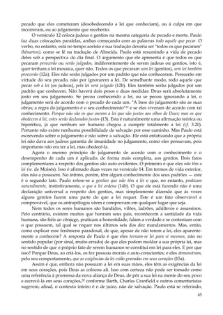 pecado que eles cometeram (desobedecendo a lei que conheciam), ou à culpa em que
incorreram, ou ao julgamento que receberão.
O versículo 12 coloca judeus e gentios na mesma categoria de pecado e morte. Paulo
faz duas colocações paralelas, ambas começando com as palavras todo aquele que pecar. O
verbo, no entanto, está no tempo aoristo e sua tradução deveria ser "todos os que pecaram"
(hênarton), como se lê na tradução de Almeida. Paulo está resumindo a vida de pecado
deles sob a perspectiva do dia final. O argumento que ele apresenta é que todos os que
pecaram perecerão ou serão julgados, indiferentemente de serem judeus ou gentios, isto é,
quer tenham a lei mosaica, quer não. Todos os que pecaram sem lei (gentios), sem lei também
perecerão (12a). Eles não serão julgados por um padrão que não conheceram. Perecerão em
virtude do seu pecado, não por ignorarem a lei. De semelhante modo, todo aquele que
pecar sob a lei (os judeus), pela lei será julgado (12b). Eles também serão julgados por um
padrão que conhecem. Não haverá dois pesos e duas medidas: Deus será absolutamente
justo em seu julgamento. Se pecou conhecendo a lei, ou se pecou ignorando a lei, o
julgamento será de acordo com o pecado de cada um. "A base do julgamento são as suas
obras; a regra do julgamento é o seu conhecimento"19 e se eles viveram de acordo com tal
conhecimento. Porque não são os que ouvem a lei que são justos aos olhos de Deus; mas os que
obedecem à lei, estes serão declarados justos (13). Esta é naturalmente uma afirmação teórica ou
hipotética, já que nenhum ser humano chegou a cumprir totalmente a lei (cf. 3.20).
Portanto não existe nenhuma possibilidade de salvação por esse caminho. Mas Paulo está
escrevendo sobre o julgamento e não sobre a salvação. Ele está enfatizando que a própria
lei não dava aos judeus garantia de imunidade no julgamento, como eles pensavam, pois
importante não era ter a lei, mas obedecê-la.
Agora o mesmo princípio de julgamento de acordo com o conhecimento e o
desempenho de cada um é aplicado, de forma mais completa, aos gentios. Dois fatos
complementares a respeito dos gentios são auto-evidentes. O primeiro é que eles não têm a
lei (se. de Moisés). Isso é afirmado duas vezes no versículo 14. Em termos de vida exterior,
eles não a possuem. No íntimo, porém, têm algum conhecimento dos seus padrões — este
é o segundo fato. Paulo refere-se a gentios que não têm a lei e que, no entanto, praticam
naturalmente, instintivamente, o que a lei ordena (14b). O que ele está fazendo não é uma
declaração universal a respeito dos gentios, mas simplesmente dizendo que às vezes
alguns gentios fazem uma parte do que a lei requer. Este é um fato observável e
comprovável, que os antropólogos vêem e comprovam em qualquer lugar que seja.
Nem todos os seres humanos são bandidos, vilões, ladrões, adúlteros e assassinos.
Pelo contrário, existem muitos que honram seus pais, reconhecem a santidade da vida
humana, são fiéis ao cônjuge, praticam a honestidade, falam a verdade e se contentam com
o que possuem, tal qual se requer nos últimos seis dos dez mandamentos. Mas, então,
como explicar esse fenômeno paradoxal, de que, apesar de não terem a lei, eles aparentemente a conhecem? A resposta de Paulo é que eles tornam-se lei para si mesmos, não no
sentido popular (por sinal, muito errado) de que eles podem moldar a sua própria lei, mas
no sentido de que o próprio fato de serem humanos se constitui em lei para eles. E por que
isso? Porque Deus, ao criá-los, os fez pessoas morais e auto-conscientes; e eles demonstram,
pelo seu comportamento, que as exigências da lei estão gravadas em seus corações (15a).
Assim é que, embora não possuam a lei em suas mãos, eles têm as exigências da lei
em seus corações, pois Deus as colocou ali. Isso com certeza não pode ser tomado como
uma referência à promessa da nova aliança de Deus, de pôr a sua lei na mente do seu povo
e escrevê-la em seus corações,20 conforme Barth, Charles Cranfield e outros comentaristas
sugerem; afinal, o contexto inteiro é o de juízo, não de salvação. Paulo está se referindo,
45

 