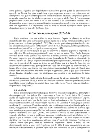 como políticas. Significa que legisladores e educadores podem partir do pressuposto de
que a lei de Deus é boa para a sociedade e que as pessoas a conhecem, pelo menos até
certo ponto. Não que os cristãos precisem tentar impor seus padrões a um público que não
os deseja; mas eles têm de ajudar as pessoas a ver que a lei de Deus é "para o nosso
perpétuo bem",30 pois ela reflete a lei do ser humano e da comunidade humana. Se a
democracia é o governo pelo consentimento, o consentimento depende do consenso, e
este, do argumento. E o argumento certo só virá se houver apologetas éticos que se
disponham a provar que a lei de Deus é boa.

6. Que judeus presunçosos! (2:17—3:8)
Paulo continua com sua análise da raça humana. Depois de abordar os críticos
moralistas (2.1-16), tanto judeus como gentios, agora ele se dirige particularmente ao povo
judeu, com sua confiança própria (2.17-29). Na primeira parte do capítulo o interlocutor
era um ser humano qualquer ("O homem", versos 1 e 3, ARA); agora, nesta segunda parte,
trata-se de um judeu {Ora, você que leva o nome de judeu ..., 17).
Antes que os judeus reajam ao que ele escreveu, o apóstolo já prevê e responde as
suas objeções. Ele os imagina protestando mais ou menos assim: "Ora, Paulo! Imagina
você nos tratar assim, como se não houvesse a mínima diferença entre nós e os gentios!
Por acaso esqueceu que nós recebemos a graça (a revelação de Deus) e a circuncisão (o
sinal da aliança de Deus)? Esquece que esses três privilégios (aliança, circuncisão e lei) já
são, em si, um sinal do maior de todos os privilégios, que é o fato de Deus ter nos
escolhido para sermos o seu povo particular? Você tem a coragem de dizer que nós, os
judeus (favorecidos que fomos por essa eleição incomparável da parte de Deus), não
somos nem um pouquinho melhores do que os gentios? Como é que pode desdenhar
dessas bênçãos singulares que nos distinguem dos gentios e nos protegem do juízo
divino?!"
A tais perguntas Paulo retruca dissertando acerca da lei (nos versículos 17-24) e da
circuncisão (versículos 25-29), e insiste em dizer que nenhuma das duas garante aos judeus
imunidade contra o julgamento divino. Com essas palavras ele "fura o balão do orgulho e
da presunção dos judeus".1
1.A lei (17-24)
Paulo usa oito expressões verbais para descrever os diversos aspectos da presunção e
da auto-percepção dos judeus. Ele começa com a frase: Você se diz judeu (BLH), numa
alusão ao orgulho com que eles ostentam o respeitável título de povo escolhido. Depois,
diz ele, você se apoia na lei que lhe foi dada no Sinai, achando que o fato de possuí-la é um
escudo contra desastres. Em terceiro lugar, orgulha-se em Deus (17). A frase grega é idêntica
ao clímax do retrato que Paulo faz ao falar dos cristãos que foram justificados pela fé, a
saber, "nos gloriamos em Deus" (5.11). Mas a NVI certamente está correta em elaborar aqui
uma versão que expresse o orgulho dos judeus com respeito ao seu monoteísmo e ao seu
suposto monopólio de Deus. Quarto, você conhece a vontade de Deus (literalmente "a
vontade" absoluta, perante a qual todas as outras vontades são relativas). Quinto, você ...
aprova o que é superior. Tanto aqui como em Filipenses 1.10 essa expressão poderia
significar, ou "você testa as coisas que diferem entre si" ou, tendo feito isso, "você aprova
aquelas coisas que pelo teste se mostraram superiores". Sexto, a razão do seu
discernimento moral é que você é instruído pela lei (18). E uma conseqüência da sua
instrução e discernimento é (sétimo) que você está convencido de que é competente o
48

 