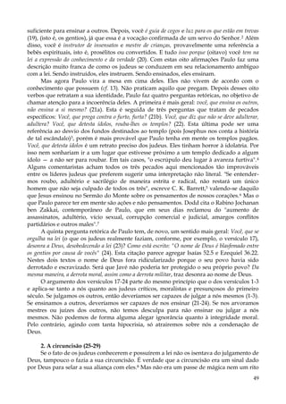 suficiente para ensinar a outros. Depois, você é guia de cegos e luz para os que estão em trevas
(19), (isto é, os gentios), já que essa é a vocação confirmada de um servo do Senhor. 2 Além
disso, você é instrutor de insensatos e mestre de crianças, provavelmente uma referência a
bebês espirituais, isto é, prosélitos ou convertidos. E tudo isso porque (oitavo) você tem na
lei a expressão do conhecimento e da verdade (20). Com estas oito afirmações Paulo faz uma
descrição muito franca de como os judeus se conduzem em seu relacionamento ambíguo
com a lei. Sendo instruídos, eles instruem. Sendo ensinados, eles ensinam.
Mas agora Paulo vira a mesa em cima deles. Eles não vivem de acordo com o
conhecimento que possuem (cf. 13). Não praticam aquilo que pregam. Depois desses oito
verbos que retratam a sua identidade, Paulo faz quatro perguntas retóricas, no objetivo de
chamar atenção para a incoerência deles. A primeira é mais geral: você, que ensina os outros,
não ensina a si mesmo? (21a). Esta é seguida de três perguntas que tratam de pecados
específicos: Você, que prega contra o furto, furta? (21b). Você, que diz que não se deve adulterar,
adultera? Você, que detesta ídolos, rouba-lhes os templos? (22). Esta última pode ser uma
referência ao desvio dos fundos destinados ao templo (pois Josephus nos conta a história
de tal escândalo)3, porém é mais provável que Paulo tenha em mente os templos pagãos.
Você, que detesta ídolos é um retrato preciso dos judeus. Eles tinham horror à idolatria. Por
isso nem sonhariam ir a um lugar que estivesse próximo a um templo dedicado a algum
ídolo — a não ser para roubar. Em tais casos, "o escrúpulo deu lugar à avareza furtiva". 4
Alguns comentaristas acham todos os três pecados aqui mencionados tão improváveis
entre os líderes judeus que preferem sugerir uma interpretação não literal. "Se entendermos roubo, adultério e sacrilégio de maneira estrita e radical, não restará um único
homem que não seja culpado de todos os três", escreve C. K. Barrett,5 valendo-se daquilo
que Jesus ensinou no Sermão do Monte sobre os pensamentos de nossos corações. 6 Mas o
que Paulo parece ter em mente são ações e não pensamentos. Dodd cita o Rabino Jochanan
ben Zakkai, contemporâneo de Paulo, que em seus dias reclamou do "aumento de
assassinatos, adultério, vício sexual, corrupção comercial e judicial, amargos conflitos
partidários e outros males".7
A quinta pergunta retórica de Paulo tem, de novo, um sentido mais geral: Você, que se
orgulha na lei (o que os judeus realmente faziam, conforme, por exemplo, o versículo 17),
desonra a Deus, desobedecendo a lei (23)? Como está escrito: "O nome de Deus é blasfemado entre
os gentios por causa de vocês" (24). Esta citação parece agregar Isaías 52.5 e Ezequiel 36.22.
Nestes dois textos o nome de Deus fora ridicularizado porque o seu povo havia sido
derrotado e escravizado. Será que Javé não poderia ter protegido o seu próprio povo? Da
mesma maneira, a derrota moral, assim como a derrota militar, traz desonra ao nome de Deus.
O argumento dos versículos 17-24 parte do mesmo princípio que o dos versículos 1-3
e aplica-se tanto a nós quanto aos judeus críticos, moralistas e presunçosos do primeiro
século. Se julgamos os outros, então deveríamos ser capazes de julgar a nós mesmos (1-3).
Se ensinamos a outros, deveríamos ser capazes de nos ensinar (21-24). Se nos arvoramos
mestres ou juízes dos outros, não temos desculpa para não ensinar ou julgar a nós
mesmos. Não podemos de forma alguma alegar ignorância quanto à integridade moral.
Pelo contrário, agindo com tanta hipocrisia, só atrairemos sobre nós a condenação de
Deus.
2. A circuncisão (25-29)
Se o fato de os judeus conhecerem e possuírem a lei não os isentava do julgamento de
Deus, tampouco o fazia a sua circuncisão. É verdade que a circuncisão era um sinal dado
por Deus para selar a sua aliança com eles.8 Mas não era um passe de mágica nem um rito
49

 