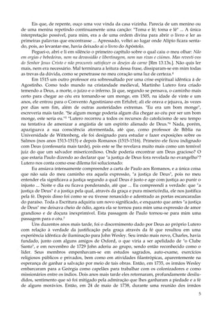 Eis que, de repente, ouço uma voz vinda da casa vizinha. Parecia de um menino ou
de uma menina repetindo continuamente uma canção: "Toma e lê; toma e lê" ... A única
interpretação possível, para mim, era a de uma ordem divina para abrir o livro e ler as
primeiras palavras que encontrasse ... Apressado, voltei ao lugar onde Alípio ficara sentado, pois, ao levantar-me, havia deixado aí o livro do Apóstolo.
Peguei-o, abri e li em silêncio o primeiro capítulo sobre o qual caiu o meu olhar: Não
em orgias e bebedeiras, nem na devassidão e libertinagem, nem nas rixas e ciúmes. Mas revesti-vos
do Senhor Jesus Cristo e não procureis satisfazer os desejos da carne [Rm 13.13s.]. Não quis ler
mais, nem era necessário. Mal terminara a leitura dessa frase, dissiparam-se em mim todas
as trevas da dúvida, como se penetrasse no meu coração uma luz de certeza.4
Em 1515 um outro professor era sobressaltado por uma crise espiritual idêntica à de
Agostinho. Como todo mundo na cristandade medieval, Martinho Lutero fora criado
temendo a Deus, a morte, o juízo e o inferno. Já que, segundo se pensava, o caminho mais
certo para chegar ao céu era tornando-se um monge, em 1505, na idade de vinte e um
anos, ele entrou para o Convento Agostiniano em Erfuhrt; ali ele orava e jejuava, às vezes
por dias sem fim, além de outras austeridades extremas. "Eu era um bom monge",
escreveria mais tarde. "Se algum monge poderia algum dia chegar ao céu por ser um bom
monge, este seria eu."5 "Lutero recorreu a todos os recursos do catolicismo de seu tempo
na tentativa de amenizar a angústia de um espírito alienado de Deus."6 Nada, porém,
apaziguava a sua consciência atormentada, até que, como professor de Bíblia na
Universidade de Wittenberg, ele foi designado para estudar e fazer exposições sobre os
Salmos (nos anos 1513-1515) e depois Romanos (1515-1516). Primeiro ele ficou indignado
com Deus (confessaria mais tarde), pois este se lhe revelava muito mais como um temível
juiz do que um salvador misericordioso. Onde poderia encontrar um Deus gracioso? O
que estaria Paulo dizendo ao declarar que "a justiça de Deus fora revelada no evangelho"?
Lutero nos conta como esse dilema foi solucionado:
Eu ansiava intensamente compreender a carta de Paulo aos Romanos, e a única coisa
que não saía do meu caminho era aquela expressão, "a justiça de Deus", pois no meu
entender ela significava a justiça segundo a qual Deus é justo e age com justiça ao punir o
injusto ... Noite e dia eu ficava ponderando, até que ... Eu compreendi a verdade: que "a
justiça de Deus" é a justiça pela qual, através da graça e pura misericórdia, ele nos justifica
pela fé. Depois disso foi como se eu tivesse renascido e adentrado as portas escancaradas
do paraíso. Toda a Escritura adquiriu um novo significado, e enquanto que antes "a justiça
de Deus" me deixava cheio de ódio, agora ela se tornou para mim uma expressão de amor
grandioso e de doçura inexprimível. Esta passagem de Paulo tornou-se para mim uma
passagem para o céu.7
Uns duzentos anos mais tarde, foi o discernimento dado por Deus ao próprio Lutero
com relação à verdade da justificação pela graça através da fé que resultou em uma
experiência idêntica de iluminação para John Wesley. Seu irmão mais novo, Charles, havia
fundado, junto com alguns amigos de Oxford, o que viria a ser apelidado de "o Clube
Santo", e em novembro de 1729 John aderiu ao grupo, sendo então reconhecido como o
líder. Seus membros empenhavam-se em estudos sagrados, auto-exame, exercícios
religiosos públicos e privados, bem como em atividades filantrópicas, aparentemente na
esperança de ganhar a salvação por meio de tais obras. Então, em 1735, os irmãos Wesley
embarcaram para a Geórgia como capelães para trabalhar com os colonizadores e como
missionários entre os índios. Dois anos mais tarde eles retornaram, profundamente desiludidos, sentimento que só foi mitigado pela admiração que lhes ganharam a piedade e a fé
de alguns morávios. Então, em 24 de maio de 1738, durante uma reunião dos irmãos
5

 