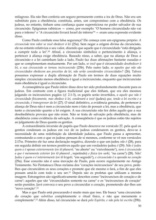 milagroso. Ela não lhes conferia um seguro permanente contra a ira de Deus. Não era um
substituto para a obediência; constituía, antes, um compromisso com a obediência. Os
judeus, no entanto, tinham uma confiança quase supersticiosa no poder salvador de sua
circuncisão. Epigramas rabínicos — como, por exemplo: "O homem circuncidado não vai
para o inferno" e "A circuncisão livrará Israel do inferno"9 — eram uma expressão evidente
disso.
Como Paulo combate essa falsa segurança? Ele começa com um epigrama próprio: A
circuncisão tem valor se você obedecer à lei (25a). Sem negar a origem divina da circuncisão,
ele no entanto relativiza o seu valor, dizendo que aquele que é circuncidado "está obrigado
a cumprir toda a lei".10 Afinal, a circuncisão simboliza o pertencimento à aliança, e
pertencer à aliança exige obediência. Baseado nisso, a saber, que na aliança de Deus a
circuncisão e a lei caminham lado a lado, Paulo faz duas afirmações bastante ousadas e
que se complementam mutuamente. Por um lado, se você que é circuncidado desobedecer à
lei, a sua circuncisão se tornou incircuncisão (25b). Pelo outro lado, se aqueles que não são
circuncidados obedecem aos preceitos da lei, não serão considerados circuncidados? (26). Talvez
possamos expressar a dupla afirmação de Paulo em termos de duas equações muito
simples: circuncisão menos obediência é igual a incircuncisão, enquanto que incircuncisão
mais obediência é igual a circuncisão.
A conseqüência que Paulo infere disso deve ter sido profundamente chocante para os
judeus. Em contraste com a figura tradicional que eles tinham, que era eles mesmos
julgando os incircuncisos pagãos (cf. 2.1-3), os papéis serão invertidos, e aquele que não é
circuncidado fisicamente, mas obedece à lei, condenará a você (judeu) que, tendo a lei escrita e a
circuncisão, é transgressor da lei (27). O sinal definitivo, a evidência genuína, de pertencer à
aliança de Deus não é nem a circuncisão nem o fato de possuir a lei, mas a obediência, que
tanto a circuncisão quanto a lei exigem. A sua circuncisão não fez deles aquilo que a sua
desobediência provara que não eram. Não se trata de salvação pela obediência, mas de
obediência como evidência da salvação. A conseqüência é que os judeus estão tão sujeitos
ao julgamento de Deus quanto os gentios.
A extraordinária inversão de papéis que Paulo descreve no versículo 27, pela qual os
gentios condenam os judeus em vez de os judeus condenarem os gentios, deve-se à
necessidade de uma redefinição da identidade judaica, que Paulo passa a apresentar,
contrastando-a com o que os judeus pensam de si mesmos, conforme se vê nos versículos
2.17ss. Primeiro ele faz uma declaração negativa, dizendo o que um judeu não é (28), para
em seguida definir em termos positivos aquilo que um verdadeiro judeu é (29): Não é judeu
quem o é apenas exteriormente (en tõ phanerõ, "no aberto" ou "visivelmente"), nem é circuncisão
a que é meramente exterior {en tõ phanerõ , repetindo) e física (en sarki, "na carne") (28). Não!
Judeu é quem o é interiormente (en tõ kryptõ, "em segredo"), e circuncisão é a operada no coração
(29a). Esse conceito não é uma inovação de Paulo, pois ocorre regularmente no Antigo
Testamento. No Pentateuco Deus reclama dos "corações incircuncisos" de seu povo, pedelhes que circuncidem os seus corações e promete que ele mesmo o fará, a fim de que eles
possam amá-lo com todo o seu ser.11 Depois são os profetas que utilizam a mesma
imagem. Estrangeiros são significativamente descritos como "incircuncisos de coração e de
carne"; aqueles que são "circuncidados somente na carne" e os "incircuncisos de coração"
serão punidos. Javé convoca o seu povo a circuncidar o coração, prometendo dar-lhes um
"novo coração".12
Mas o que Paulo está procurando é muito mais que isso. Ele busca "uma circuncisão
do coração que substitua completamente o ritual físico, e não que meramente o
complemente".13 Além disso, tal circuncisão se dará pelo Espírito, e não pela lei escrita (29b).
50

 