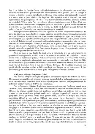 Isto é, ela é obra do Espírito Santo, realizada interiormente, de tal maneira que um código
escrito e exterior nunca poderia realizar. Esse contraste entre gramma (letra ou código) e
pneuma (o Espírito) resume, para Paulo, a diferença entre a antiga aliança (uma lei exterior)
e a nova aliança (uma dádiva do Espírito). Ele antecipa aqui o assunto que será
aprofundado nas passagens de 7.6 e 8.4 — ou, melhor dizendo, em toda a primeira metade
do capítulo 8.14 E tem mais: Para estes o louvor não provém dos homens, mas de Deus (29c). Isso
é provavelmente uma alusão a um jogo de palavras hebraicas, já que os judeus receberam
o seu nome do seu antecessor Judá, e o nome de Judá em hebraico parece derivar da
palavra "louvor",15 conceito com o qual estava também associado.
Nesse processo de redefinição do que significa ser judeu, um membro autêntico do
povo da aliança de Deus, Paulo prossegue traçando um contraste que se revela em quatro
aspectos. Primeiro, a essência do que é ser um verdadeiro judeu (que, na verdade, pode
até ser alguém que seja etnicamente um gentio) não é algo exterior e visível, mas é interno
e invisível. Pois (segundo) a verdadeira circuncisão acontece no coração e não na carne.
Terceiro, ela é efetuada pelo Espírito, e não pela lei; e, quarto, a sua aprovação provém de
Deus e não dos seres humanos. O ser humano sente-se muito bem com o que é exterior,
visível, material e superficial. Para Deus, o que importa é uma obra profunda, íntima e
secreta do Espírito Santo em nossas vidas.
Além do mais, o que Paulo diz aqui sobre a circuncisão e o ser judeu também se
poderia afirmar quanto à relação entre o batismo e o ser cristão. O verdadeiro cristão,
assim como o verdadeiro judeu, é verdadeiro no seu interior; e o verdadeiro batismo,
assim como a verdadeira circuncisão, está no coração e é efetuado pelo Espírito. Não
estamos dizendo que o interior e o espiritual substituem o exterior e o físico, mas sim que o
sinal visível (batismo) tem a sua importância derivada da realidade invisível (ser
purificado do pecado e receber a dádiva do Espírito), da qual ele dá testemunho. E um
erro muito grave elevar o sinal ao nível que o seu significado deveria ocupar.
3. Algumas objeções dos judeus (3.1-8)
Não é difícil imaginar a reação dos judeus, pelo menos alguns dos leitores de Paulo.
Eles devem ter reagido a ele com um misto de incredulidade e indignação, pois essa tese
seria para eles uma ultrajante destruição daquilo que se constitui nas próprias bases do
judaísmo, a saber, o caráter de Deus e a sua aliança.
Para enfrentar as objeções dos judeus aos seus ensinamentos Paulo faz uso de uma
"diatribe", que, conforme já vimos, era uma convenção literária bastante conhecida dos
filósofos no mundo antigo. Nela um professor desenvolvia um diálogo com os seus
críticos ou com seus alunos, primeiro colocando e depois respondendo as suas próprias
perguntas. Paulo já havia usado esse gênero antes, quando se dirigiu aos críticos
moralistas (2.1ss.) e aos judeus (2.17ss.); mas agora ele o desenvolve com mais
profundidade. Não é preciso supor que o seu adversário no debate seja imaginário e o seu
debate fictício. Parece mais provável que ele esteja reconstruindo os verdadeiros argumentos que os judeus já haviam usado contra ele durante as suas evangelizações nas
sinagogas.16 "Geralmente é mais fácil acompanhar os argumentos de Paulo", escreve C. K.
Barrett "se o leitor imaginar o apóstolo face a face com alguém que fica o tempo todo
interrompendo e perguntando e que, por isso, acaba recebendo respostas muitas vezes
bruscas e ríspidas."17 Nós poderíamos ir ainda mais além. "O interlocutor de Paulo não era
nenhum ser fictício", escreve o professor Dunn. "E pode até ser que não estivéssemos
muito longe da realidade se concluíssemos que o interlocutor de Paulo era ele mesmo —
Paulo, o fariseu inconverso, expressando atitudes que o apóstolo lembrava tão bem como
51

 