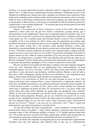 Calvino, "é o axioma primordial de toda a filosofia cristã";23 a segunda é uma citação do
Salmo 116.11. A idéia de que a infidelidade humana sabotaria a fidelidade de Deus é tão
distante da realidade que, mesmo que todo e qualquer ser humano fosse mentiroso, Deus
ainda seria verdadeiro, pois continua sendo, invariavelmente, ele mesmo e fiel a si mesmo.
Além do mais, as Escrituras confirmam isso. Davi até reconheceu que tinha pecado e feito
o mal perante os olhos de Deus, a fim de que a veracidade da Palavra de Deus pudesse ser
comprovada e o seu veredito justificado: "...de maneira que serás tido por justo no teu falar
e puro no teu julgar" (4b).24
Objeção 3: Os ensinamentos de Paulo contradizem a justiça de Deus (5-6). Talvez seja a
referência a Deus como juiz (4) que leva Paulo a mencionar a justiça divina, que é
demonstrada nos seus julgamentos. Nesse caso o argumento geral do opositor é que nossa
injustiça ressalta ainda mais a justiça de Deus. Quanto mais injusto for o criminoso, mais justo
o juiz parece ser. Ou o opositor pode estar fazendo alusão à justiça de Deus revelada no
evangelho (1.17), à sua maneira de salvar. Neste caso, ele argumenta que quanto mais
pecadores nós somos, mais glorioso parece ser o evangelho. De qualquer forma, de acordo
com o que Paulo ensina, diz o seu opositor, nossa injustiça beneficia a Deus, pois
demonstra a sua personalidade de uma maneira muito mais contrastante. Sendo assim, que
diremos ? Devemos concluir (conforme, de acordo com o opositor judeu, a lógica de Paulo
requer) que Deus é injusto para aplicar a sua ira (5a)? A ira de Deus certamente cairá sobre os
gentios imorais (1.18) e sobre os críticos moralistas (2.5); mas será que Deus realmente a
aplicará a seu próprio povo, os judeus? Não seria injustiça dele puni-los por algo que só
lhe traz vantagem? E Paulo, diante desse arrazoado meio distorcido, sente-se constrangido
e acrescenta um parêntese apologético: (Estou usando um argumento humano) (5b).
Mas ele vai além de um pedido de desculpas. Continua com outra negação categórica
(Claro que não!), lançando então ao seu questionador uma contra-pergunta. Se fosse
realmente injusto, como Deus iria julgar o mundo? (6). Paulo toma como máxima o fato de
que Deus é o juiz universal e que portanto, conforme afirmou Abraão, o juiz de toda a
terra fará o bem.25 Impugnar a justiça de Deus seria subestimar a sua competência para
julgar e, dessa forma, demonstrar quão absurda era a pergunta original.
Objeção 4: Os ensinamentos de Paulo são uma falsa promoção da glória de Deus (7-8).
Alguém pode alegar ainda, continua Paulo, e passa a desenvolver o argumento anterior. Ao
fazer isso, ele também personifica o seu oponente utilizando a primeira pessoa singular .Se
a minha mentira ressalta a veracidade de Deus, assim como a nossa injustiça faz contrastar
ainda mais o esplendor da justiça de Deus (5), aumentando assim a sua glória, então com
certeza Deus deve estar muito satisfeito ou, quem sabe, até agradecido, não é mesmo?
Afinal, eu não estou lhe prestando um serviço? Sendo assim, o ensinamento de Paulo
levanta duas outras perguntas. Primeiro, por que sou condenado como pecador (7), se o meu
pecado só traz vantagem para Deus? Como é que Deus pode me condenar por glorificar a
ele? Em segundo lugar, por que não dizer (como, Paulo acrescenta, alguns caluniosamente
afirmam que dizemos): "Façamos o mal, para que nos sobrevenha o bem"? Este é o grito dos
antinomianos, que assim racionalizam a sua falta de lei:
"Se uma má conduta traz boas conseqüências — como manifestar o caráter de Deus,
promovendo assim a sua glória — então vamos aumentar o mal para que, dessa forma,
aumente o bem. O fim, obviamente, justifica os meios." C. H. Hodge expressa muito bem
isso: "De acordo com esse raciocínio, diz Paulo, quanto pior, melhor: pois quanto mais vis
nos tornarmos, tanto mais evidente será a misericórdia de Deus em perdoar-nos."26
Dessa vez Paulo não responde as perguntas que os seus ensinamentos supostamente
levantam, pois elas não merecem uma reflexão séria: já são, por si, evidentemente
53

 