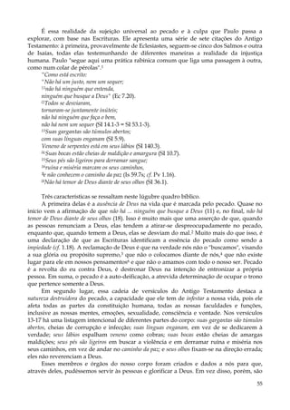 É essa realidade da sujeição universal ao pecado e à culpa que Paulo passa a
explorar, com base nas Escrituras. Ele apresenta uma série de sete citações do Antigo
Testamento: à primeira, provavelmente de Eclesiastes, seguem-se cinco dos Salmos e outra
de Isaías, todas elas testemunhando de diferentes maneiras a realidade da injustiça
humana. Paulo "segue aqui uma prática rabínica comum que liga uma passagem à outra,
como num colar de pérolas".1
“Como está escrito:
"Não há um justo, nem um sequer;
11não há ninguém que entenda,
ninguém que busque a Deus" (Ec 7.20).
l2Todos se desviaram,
tornaram-se juntamente inúteis;
não há ninguém que faça o bem,
não há nem um sequer (SI 14.1-3 = SI 53.1-3).
13Suas gargantas são túmulos abertos;
com suas línguas enganam (SI 5.9).
Veneno de serpentes está em seus lábios (SI 140.3).
l4:Suas bocas estão cheias de maldição e amargura (SI 10.7).
15Seus pés são ligeiros para derramar sangue;
16ruína e miséria marcam os seus caminhos,
1 e não conhecem o caminho da paz (Is 59.7s; cf. Pv 1.16).
1
l8Não há temor de Deus diante de seus olhos (SI 36.1).
Três características se ressaltam neste lúgubre quadro bíblico.
A primeira delas é a ausência de Deus na vida que é marcada pelo pecado. Quase no
início vem a afirmação de que não há ... ninguém que busque a Deus (11) e, no final, não há
temor de Deus diante de seus olhos (18). Isso é muito mais que uma asserção de que, quando
as pessoas renunciam a Deus, elas tendem a atirar-se despreocupadamente no pecado,
enquanto que, quando temem a Deus, elas se desviam do mal.2 Muito mais do que isso, é
uma declaração de que as Escrituras identificam a essência do pecado como sendo a
impiedade (cf. 1.18). A reclamação de Deus é que na verdade nós não o "buscamos", visando
a sua glória ou propósito supremo,3 que não o colocamos diante de nós,4 que não existe
lugar para ele em nossos pensamentos6 e que não o amamos com todo o nosso ser. Pecado
é a revolta do eu contra Deus, é destronar Deus na intenção de entronizar a própria
pessoa. Em suma, o pecado é a auto-deificação, a atrevida determinação de ocupar o trono
que pertence somente a Deus.
Em segundo lugar, essa cadeia de versículos do Antigo Testamento destaca a
natureza destruidora do pecado, a capacidade que ele tem de infestar a nossa vida, pois ele
afeta todas as partes da constituição humana, todas as nossas faculdades e funções,
inclusive as nossas mentes, emoções, sexualidade, consciência e vontade. Nos versículos
13-17 há uma listagem intencional de diferentes partes do corpo: suas gargantas são túmulos
abertos, cheias de corrupção e infecção; suas línguas enganam, em vez de se dedicarem à
verdade; seus lábios espalham veneno como cobras; suas bocas estão cheias de amargas
maldições; seus pés são ligeiros em buscar a violência e em derramar ruína e miséria nos
seus caminhos, em vez de andar no caminho da paz; e seus olhos fixam-se na direção errada;
eles não reverenciam a Deus.
Esses membros e órgãos do nosso corpo foram criados e dados a nós para que,
através deles, pudéssemos servir às pessoas e glorificar a Deus. Em vez disso, porém, são
55

 